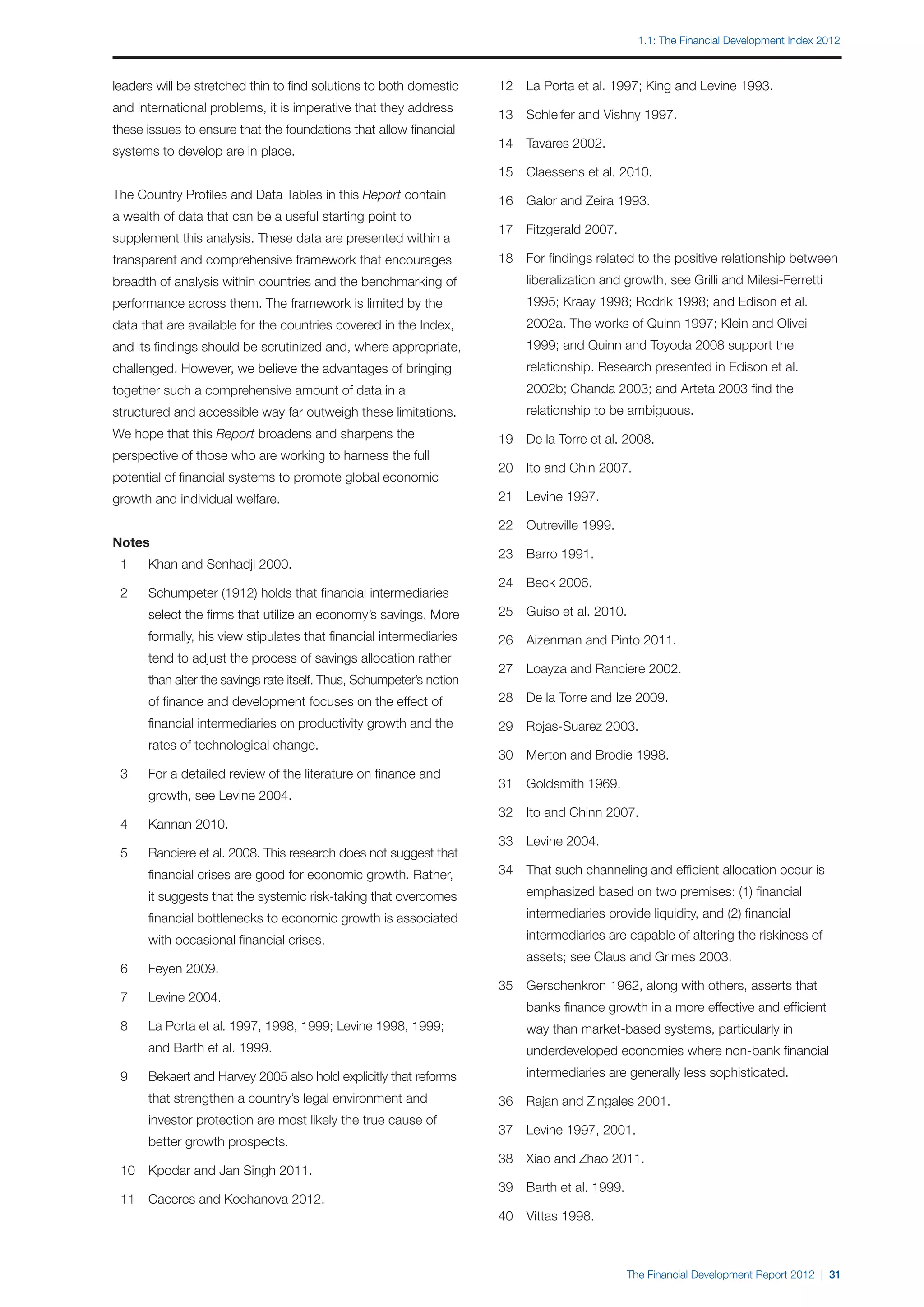 1.1: The Financial Development Index 2012



leaders will be stretched thin to find solutions to both domestic      	 12	 La Porta et al. 1997; King and Levine 1993.
and international problems, it is imperative that they address
                                                                       	 13	 Schleifer and Vishny 1997.
these issues to ensure that the foundations that allow financial
                                                                       	 14	 Tavares 2002.
systems to develop are in place.
                                                                       	 15	 Claessens et al. 2010.
The Country Profiles and Data Tables in this Report contain            	 16	 Galor and Zeira 1993.
a wealth of data that can be a useful starting point to
                                                                       	 17	 Fitzgerald 2007.
supplement this analysis. These data are presented within a
transparent and comprehensive framework that encourages                	 18	 For findings related to the positive relationship between
breadth of analysis within countries and the benchmarking of           		    liberalization and growth, see Grilli and Milesi-Ferretti
performance across them. The framework is limited by the               		    1995; Kraay 1998; Rodrik 1998; and Edison et al.
data that are available for the countries covered in the Index,        		    2002a. The works of Quinn 1997; Klein and Olivei
and its findings should be scrutinized and, where appropriate,         		    1999; and Quinn and Toyoda 2008 support the
challenged. However, we believe the advantages of bringing             		    relationship. Research presented in Edison et al.
together such a comprehensive amount of data in a                      		    2002b; Chanda 2003; and Arteta 2003 find the
structured and accessible way far outweigh these limitations.          		    relationship to be ambiguous.
We hope that this Report broadens and sharpens the                     	 19	 De la Torre et al. 2008.
perspective of those who are working to harness the full
                                                                       	 20	 Ito and Chin 2007.
potential of financial systems to promote global economic
growth and individual welfare.                                         	 21	 Levine 1997.

                                                                       	 22	 Outreville 1999.
Notes
                                                                       	 23	 Barro 1991.
	 1	   Khan and Senhadji 2000.
                                                                       	 24	 Beck 2006.
	 2	   Schumpeter (1912) holds that financial intermediaries
		     select the firms that utilize an economy’s savings. More        	 25	 Guiso et al. 2010.
		     formally, his view stipulates that financial intermediaries     	 26	 Aizenman and Pinto 2011.
		     tend to adjust the process of savings allocation rather
                                                                       	 27	 Loayza and Ranciere 2002.
		     than alter the savings rate itself. Thus, Schumpeter’s notion
		     of finance and development focuses on the effect of             	 28	 De la Torre and Ize 2009.
		     financial intermediaries on productivity growth and the         	 29	 Rojas-Suarez 2003.
		     rates of technological change.
                                                                       	 30	 Merton and Brodie 1998.
	 3	   For a detailed review of the literature on finance and
                                                                       	 31	 Goldsmith 1969.
		     growth, see Levine 2004.
                                                                       	 32	 Ito and Chinn 2007.
	 4	   Kannan 2010.
                                                                       	 33	 Levine 2004.
	 5	   Ranciere et al. 2008. This research does not suggest that
		     financial crises are good for economic growth. Rather,          	 34	 That such channeling and efficient allocation occur is

		     it suggests that the systemic risk-taking that overcomes        		    emphasized based on two premises: (1) financial

		     financial bottlenecks to economic growth is associated          		    intermediaries provide liquidity, and (2) financial

		     with occasional financial crises.                               		    intermediaries are capable of altering the riskiness of
                                                                       		    assets; see Claus and Grimes 2003.
	 6	   Feyen 2009.
                                                                       	 35	 Gerschenkron 1962, along with others, asserts that
	 7	   Levine 2004.
                                                                       		    banks finance growth in a more effective and efficient
	 8	   La Porta et al. 1997, 1998, 1999; Levine 1998, 1999;            		    way than market-based systems, particularly in
		     and Barth et al. 1999.                                          		    underdeveloped economies where non-bank financial
	 9	   Bekaert and Harvey 2005 also hold explicitly that reforms       		    intermediaries are generally less sophisticated.
		     that strengthen a country’s legal environment and               	 36	 Rajan and Zingales 2001.
		     investor protection are most likely the true cause of 		
                                                                       	 37	 Levine 1997, 2001.
		     better growth prospects.
                                                                       	 38	 Xiao and Zhao 2011.
	 10	 Kpodar and Jan Singh 2011.
                                                                       	 39	 Barth et al. 1999.
	 11	 Caceres and Kochanova 2012.
                                                                       	 40	 Vittas 1998.



                                                                                                  The Financial Development Report 2012 | 31
 