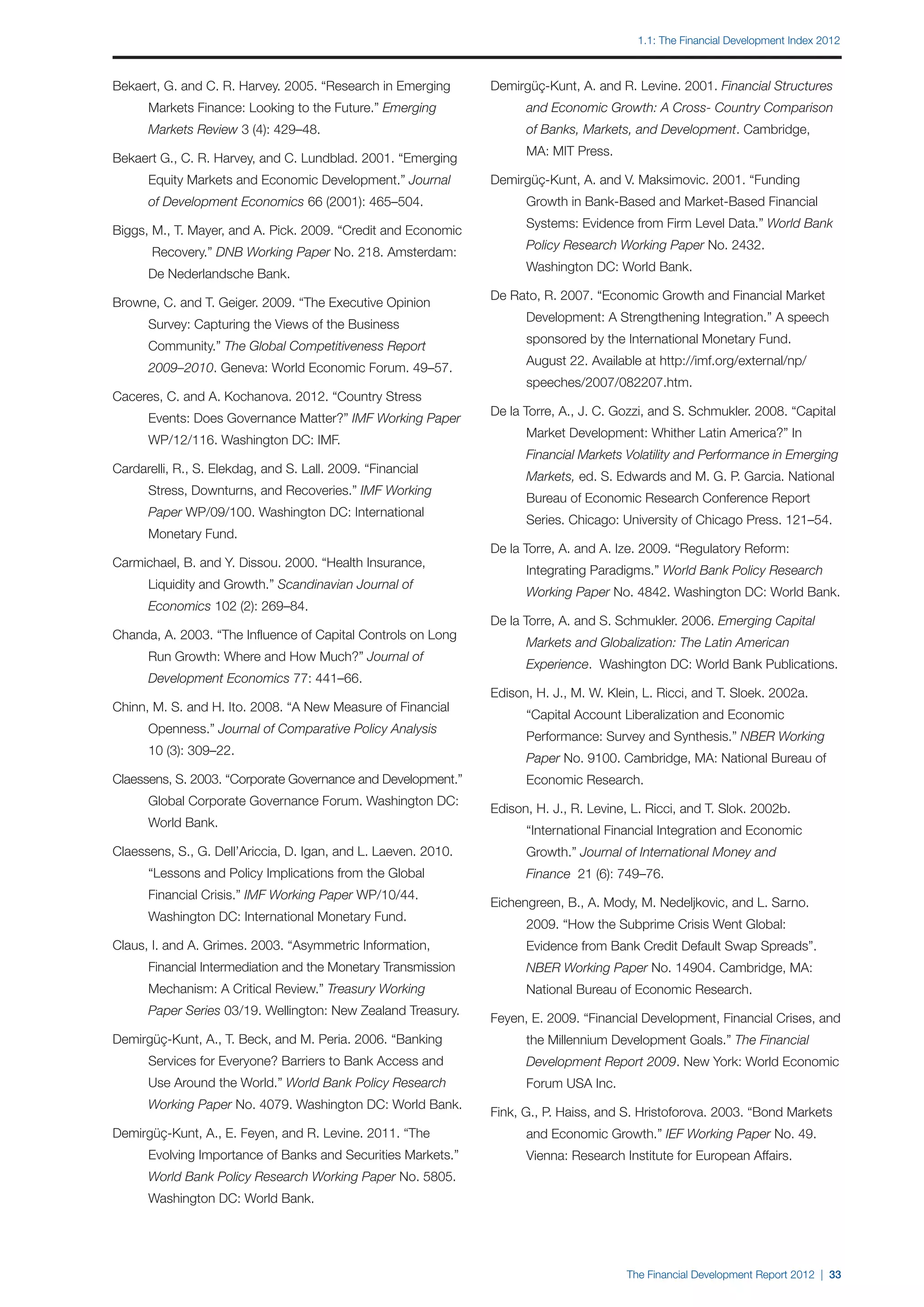 1.1: The Financial Development Index 2012



Bekaert, G. and C. R. Harvey. 2005. “Research in Emerging       Demirgüç-Kunt, A. and R. Levine. 2001. Financial Structures
		    Markets Finance: Looking to the Future.” Emerging         		    and Economic Growth: A Cross- Country Comparison
		    Markets Review 3 (4): 429–48.                             		    of Banks, Markets, and Development. Cambridge,
                                                                		    MA: MIT Press.
Bekaert G., C. R. Harvey, and C. Lundblad. 2001. “Emerging
		    Equity Markets and Economic Development.” Journal         Demirgüç-Kunt, A. and V. Maksimovic. 2001. “Funding
		    of Development Economics 66 (2001): 465–504.              		    Growth in Bank-Based and Market-Based Financial
                                                                		    Systems: Evidence from Firm Level Data.” World Bank
Biggs, M., T. Mayer, and A. Pick. 2009. “Credit and Economic
                                                                		    Policy Research Working Paper No. 2432.
		     Recovery.” DNB Working Paper No. 218. Amsterdam:
                                                                		    Washington DC: World Bank.
		    De Nederlandsche Bank.
                                                                De Rato, R. 2007. “Economic Growth and Financial Market
Browne, C. and T. Geiger. 2009. “The Executive Opinion
                                                                		    Development: A Strengthening Integration.” A speech
		    Survey: Capturing the Views of the Business
                                                                		    sponsored by the International Monetary Fund.
		    Community.” The Global Competitiveness Report
                                                                		    August 22. Available at http://imf.org/external/np/
		    2009–2010. Geneva: World Economic Forum. 49–57.
                                                                		    speeches/2007/082207.htm.
Caceres, C. and A. Kochanova. 2012. “Country Stress
                                                                De la Torre, A., J. C. Gozzi, and S. Schmukler. 2008. “Capital
		    Events: Does Governance Matter?” IMF Working Paper
                                                                		    Market Development: Whither Latin America?” In
		    WP/12/116. Washington DC: IMF.
                                                                		    Financial Markets Volatility and Performance in Emerging
Cardarelli, R., S. Elekdag, and S. Lall. 2009. “Financial
                                                                		    Markets, ed. S. Edwards and M. G. P. Garcia. National
		    Stress, Downturns, and Recoveries.” IMF Working
                                                                		    Bureau of Economic Research Conference Report
		    Paper WP/09/100. Washington DC: International
                                                                		    Series. Chicago: University of Chicago Press. 121–54.
		    Monetary Fund.
                                                                De la Torre, A. and A. Ize. 2009. “Regulatory Reform:
Carmichael, B. and Y. Dissou. 2000. “Health Insurance,
                                                                		    Integrating Paradigms.” World Bank Policy Research
		    Liquidity and Growth.” Scandinavian Journal of
                                                                		    Working Paper No. 4842. Washington DC: World Bank.
		    Economics 102 (2): 269–84.
                                                                De la Torre, A. and S. Schmukler. 2006. Emerging Capital
Chanda, A. 2003. “The Influence of Capital Controls on Long
                                                                		    Markets and Globalization: The Latin American
		    Run Growth: Where and How Much?” Journal of
                                                                		    Experience. Washington DC: World Bank Publications.
		    Development Economics 77: 441–66.
                                                                Edison, H. J., M. W. Klein, L. Ricci, and T. Sloek. 2002a.
Chinn, M. S. and H. Ito. 2008. “A New Measure of Financial
                                                                		    “Capital Account Liberalization and Economic
		    Openness.” Journal of Comparative Policy Analysis
                                                                		    Performance: Survey and Synthesis.” NBER Working
		    10 (3): 309–22.
                                                                		    Paper No. 9100. Cambridge, MA: National Bureau of
Claessens, S. 2003. “Corporate Governance and Development.”     		    Economic Research.
		    Global Corporate Governance Forum. Washington DC:
                                                                Edison, H. J., R. Levine, L. Ricci, and T. Slok. 2002b.
		    World Bank.
                                                                		    “International Financial Integration and Economic
Claessens, S., G. Dell’Ariccia, D. Igan, and L. Laeven. 2010.   		    Growth.” Journal of International Money and
		    “Lessons and Policy Implications from the Global          		    Finance 21 (6): 749–76.
		    Financial Crisis.” IMF Working Paper WP/10/44.
                                                                Eichengreen, B., A. Mody, M. Nedeljkovic, and L. Sarno.
		    Washington DC: International Monetary Fund.
                                                                		    2009. “How the Subprime Crisis Went Global:
Claus, I. and A. Grimes. 2003. “Asymmetric Information,         		    Evidence from Bank Credit Default Swap Spreads”.
		    Financial Intermediation and the Monetary Transmission    		    NBER Working Paper No. 14904. Cambridge, MA:
		    Mechanism: A Critical Review.” Treasury Working           		    National Bureau of Economic Research.
		    Paper Series 03/19. Wellington: New Zealand Treasury.
                                                                Feyen, E. 2009. “Financial Development, Financial Crises, and
Demirgüç-Kunt, A., T. Beck, and M. Peria. 2006. “Banking        		    the Millennium Development Goals.” The Financial
		    Services for Everyone? Barriers to Bank Access and        		    Development Report 2009. New York: World Economic
		    Use Around the World.” World Bank Policy Research         		    Forum USA Inc.
		    Working Paper No. 4079. Washington DC: World Bank.
                                                                Fink, G., P. Haiss, and S. Hristoforova. 2003. “Bond Markets
Demirgüç-Kunt, A., E. Feyen, and R. Levine. 2011. “The          		    and Economic Growth.” IEF Working Paper No. 49.
		    Evolving Importance of Banks and Securities Markets.”     		    Vienna: Research Institute for European Affairs.
		    World Bank Policy Research Working Paper No. 5805.
		    Washington DC: World Bank.




                                                                                        The Financial Development Report 2012 | 33
 
