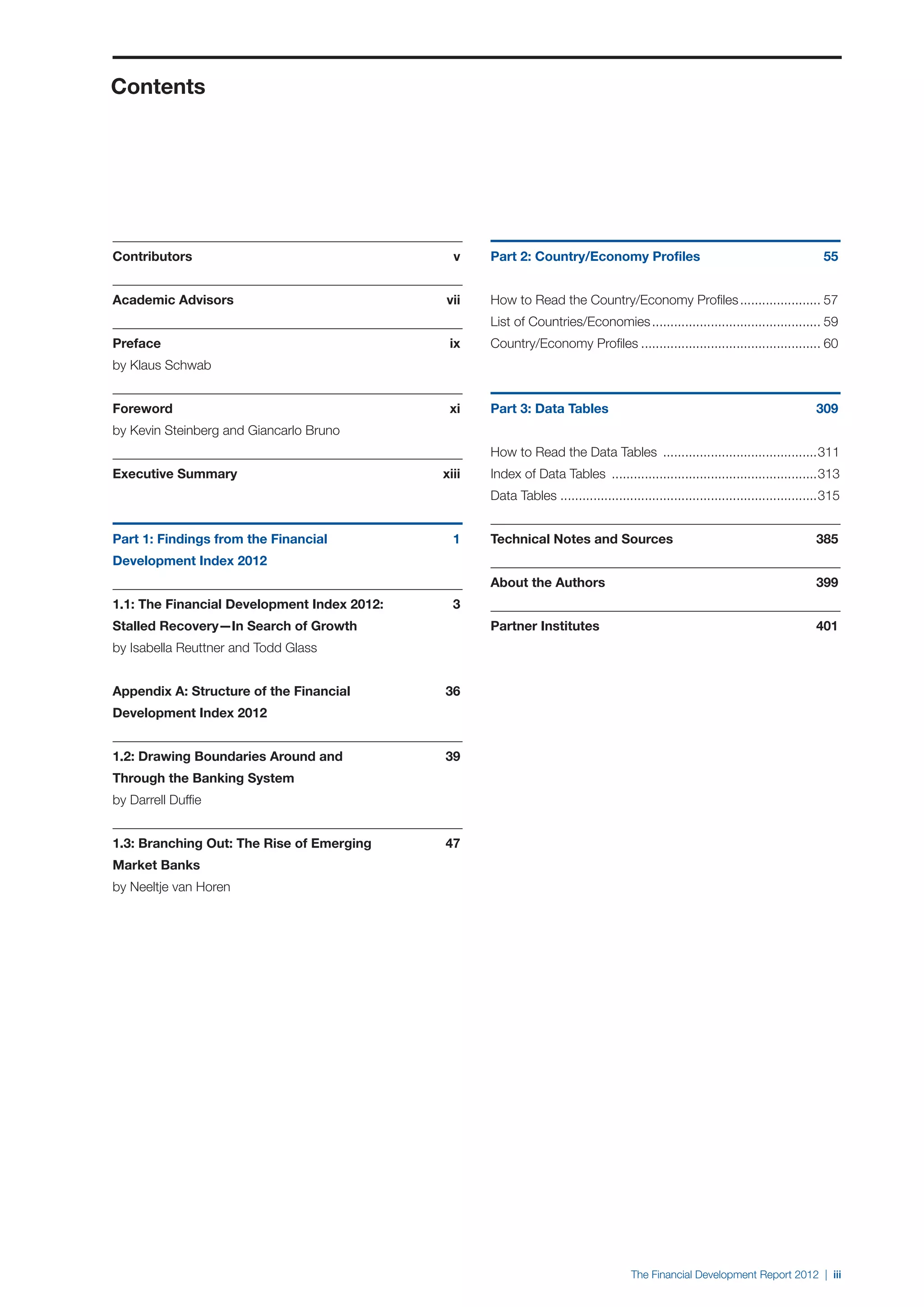 Contents




Contributors 	                                   v    Part 2: Country/Economy Profiles 	                                               55


Academic Advisors 	                            vii    How to Read the Country/Economy Profiles....................... 57
                                                      List of Countries/Economies............................................... 59
Preface	                                        ix    Country/Economy Profiles.................................................. 60
by Klaus Schwab


Foreword 	                                      xi    Part 3: Data Tables 	                                                          309
by Kevin Steinberg and Giancarlo Bruno
                                                      How to Read the Data Tables ...........................................311
Executive Summary 	                            xiii   Index of Data Tables .........................................................313
                                                      Data Tables.......................................................................315


Part 1: Findings from the Financial 	            1    Technical Notes and Sources 	                                                  385
Development Index 2012
                                                      About the Authors 	                                                            399
1.1: The Financial Development Index 2012: 	     3
Stalled Recovery—In Search of Growth                  Partner Institutes 	                                                           401
by Isabella Reuttner and Todd Glass


Appendix A: Structure of the Financial 	       36
Development Index 2012


1.2: Drawing Boundaries Around and 	           39
Through the Banking System
by Darrell Duffie


1.3: Branching Out: The Rise of Emerging 	     47
Market Banks
by Neeltje van Horen




                                                                                        The Financial Development Report 2012 | iii
 