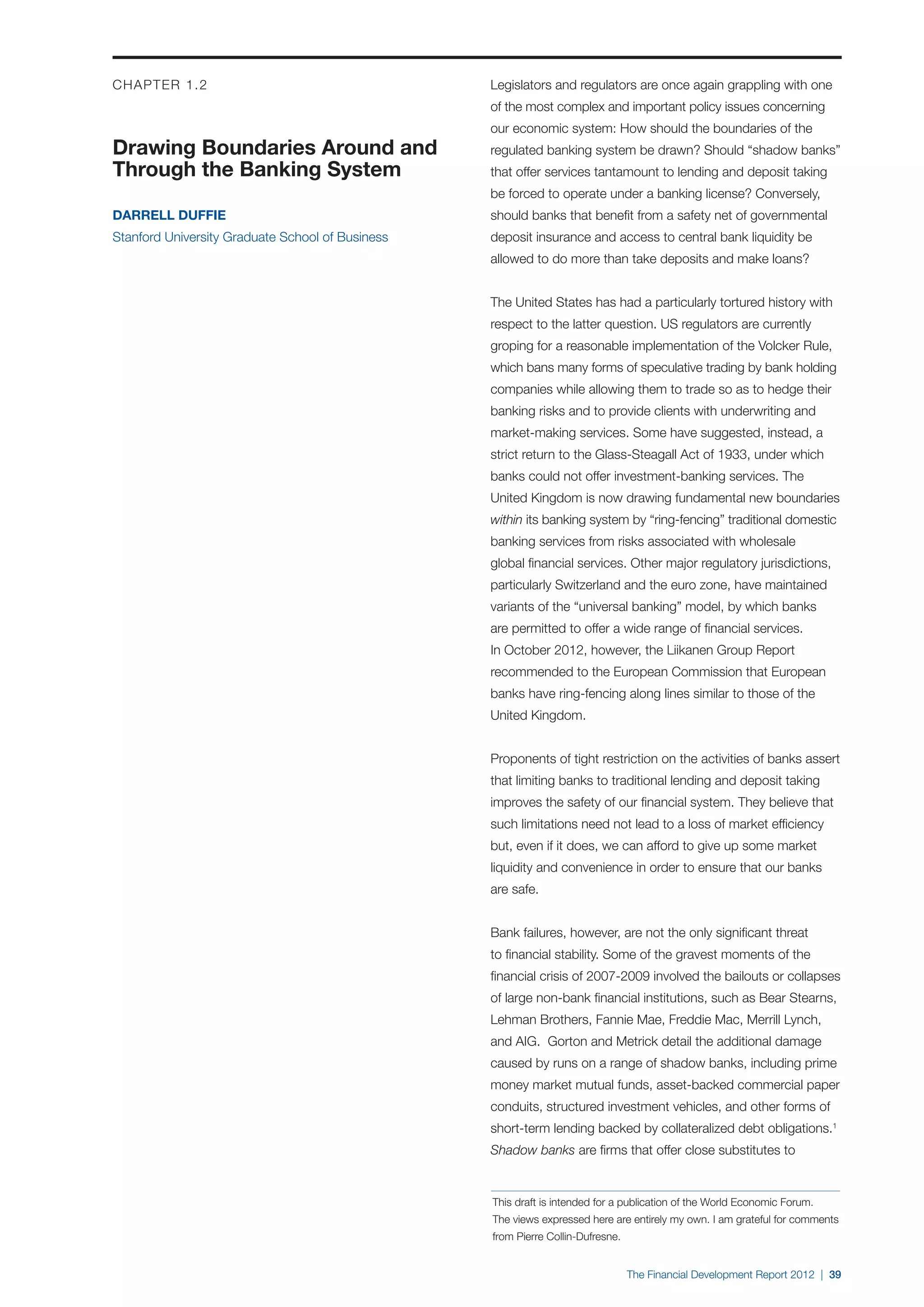 CHAPTER 1.2                                       Legislators and regulators are once again grappling with one
                                                  of the most complex and important policy issues concerning
                                                  our economic system: How should the boundaries of the
Drawing Boundaries Around and                     regulated banking system be drawn? Should “shadow banks”
Through the Banking System                        that offer services tantamount to lending and deposit taking
                                                  be forced to operate under a banking license? Conversely,
Darrell Duffie                                    should banks that benefit from a safety net of governmental
Stanford University Graduate School of Business   deposit insurance and access to central bank liquidity be
                                                  allowed to do more than take deposits and make loans?


                                                  The United States has had a particularly tortured history with
                                                  respect to the latter question. US regulators are currently
                                                  groping for a reasonable implementation of the Volcker Rule,
                                                  which bans many forms of speculative trading by bank holding
                                                  companies while allowing them to trade so as to hedge their
                                                  banking risks and to provide clients with underwriting and
                                                  market-making services. Some have suggested, instead, a
                                                  strict return to the Glass-Steagall Act of 1933, under which
                                                  banks could not offer investment-banking services. The
                                                  United Kingdom is now drawing fundamental new boundaries
                                                  within its banking system by “ring-fencing” traditional domestic
                                                  banking services from risks associated with wholesale
                                                  global financial services. Other major regulatory jurisdictions,
                                                  particularly Switzerland and the euro zone, have maintained
                                                  variants of the “universal banking” model, by which banks
                                                  are permitted to offer a wide range of financial services.
                                                  In October 2012, however, the Liikanen Group Report
                                                  recommended to the European Commission that European
                                                  banks have ring-fencing along lines similar to those of the
                                                  United Kingdom.


                                                  Proponents of tight restriction on the activities of banks assert
                                                  that limiting banks to traditional lending and deposit taking
                                                  improves the safety of our financial system. They believe that
                                                  such limitations need not lead to a loss of market efficiency
                                                  but, even if it does, we can afford to give up some market
                                                  liquidity and convenience in order to ensure that our banks
                                                  are safe.


                                                  Bank failures, however, are not the only significant threat
                                                  to financial stability. Some of the gravest moments of the
                                                  financial crisis of 2007-2009 involved the bailouts or collapses
                                                  of large non-bank financial institutions, such as Bear Stearns,
                                                  Lehman Brothers, Fannie Mae, Freddie Mac, Merrill Lynch,
                                                  and AIG. Gorton and Metrick detail the additional damage
                                                  caused by runs on a range of shadow banks, including prime
                                                  money market mutual funds, asset-backed commercial paper
                                                  conduits, structured investment vehicles, and other forms of
                                                  short-term lending backed by collateralized debt obligations.1
                                                  Shadow banks are firms that offer close substitutes to


                                                  This draft is intended for a publication of the World Economic Forum.
                                                  The views expressed here are entirely my own. I am grateful for comments
                                                  from Pierre Collin-Dufresne.


                                                                                 The Financial Development Report 2012 | 39
 