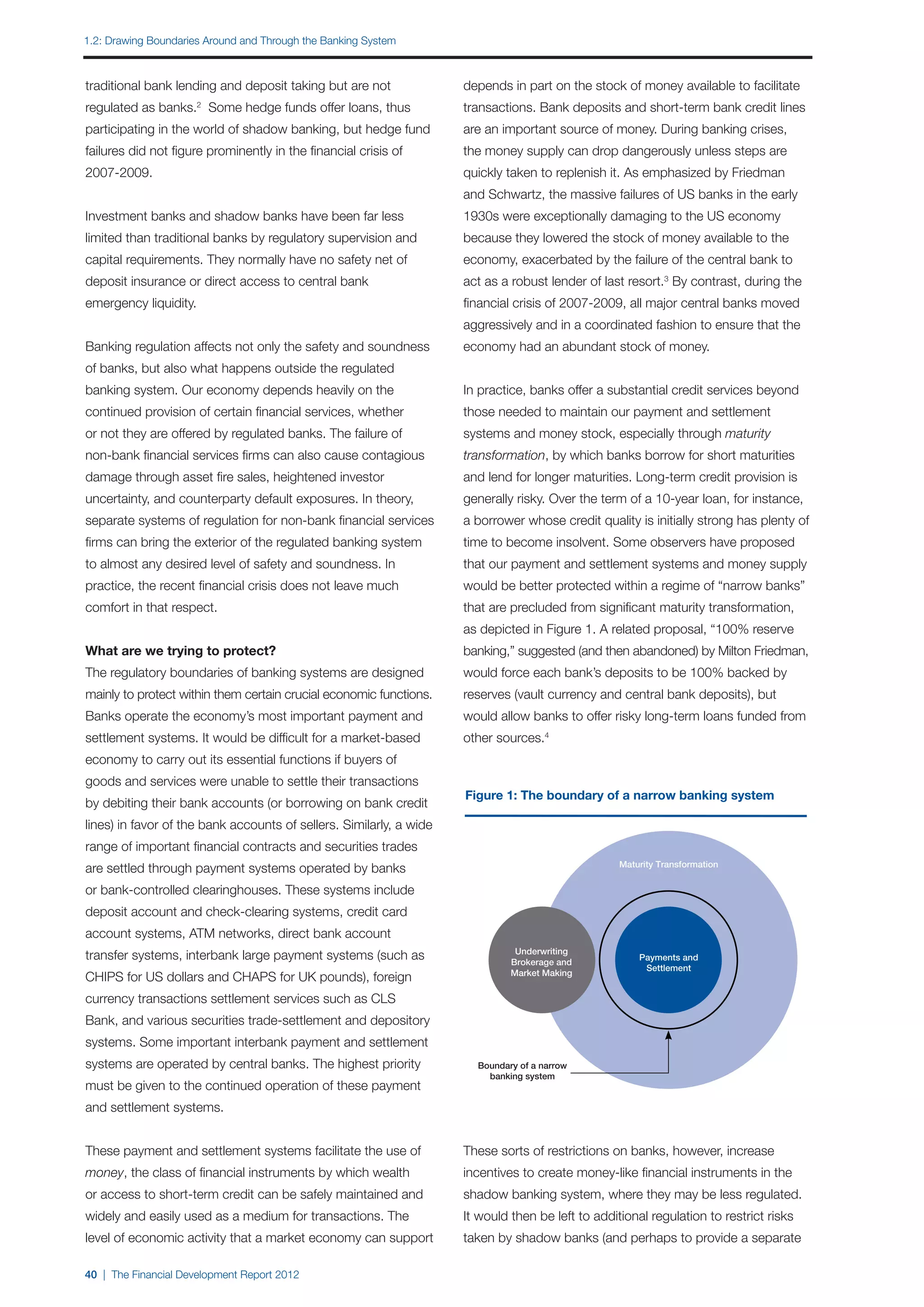 1.2: Drawing Boundaries Around and Through the Banking System



traditional bank lending and deposit taking but are not              depends in part on the stock of money available to facilitate
regulated as banks. Some hedge funds offer loans, thus
                       2
                                                                     transactions. Bank deposits and short-term bank credit lines
participating in the world of shadow banking, but hedge fund         are an important source of money. During banking crises,
failures did not figure prominently in the financial crisis of       the money supply can drop dangerously unless steps are
2007-2009.                                                           quickly taken to replenish it. As emphasized by Friedman
                                                                     and Schwartz, the massive failures of US banks in the early
Investment banks and shadow banks have been far less                 1930s were exceptionally damaging to the US economy
limited than traditional banks by regulatory supervision and         because they lowered the stock of money available to the
capital requirements. They normally have no safety net of            economy, exacerbated by the failure of the central bank to
deposit insurance or direct access to central bank                   act as a robust lender of last resort.3 By contrast, during the
emergency liquidity.                                                 financial crisis of 2007-2009, all major central banks moved
                                                                     aggressively and in a coordinated fashion to ensure that the
Banking regulation affects not only the safety and soundness         economy had an abundant stock of money.
of banks, but also what happens outside the regulated
banking system. Our economy depends heavily on the                   In practice, banks offer a substantial credit services beyond
continued provision of certain financial services, whether           those needed to maintain our payment and settlement
or not they are offered by regulated banks. The failure of           systems and money stock, especially through maturity
non-bank financial services firms can also cause contagious          transformation, by which banks borrow for short maturities
damage through asset fire sales, heightened investor                 and lend for longer maturities. Long-term credit provision is
uncertainty, and counterparty default exposures. In theory,          generally risky. Over the term of a 10-year loan, for instance,
separate systems of regulation for non-bank financial services       a borrower whose credit quality is initially strong has plenty of
firms can bring the exterior of the regulated banking system         time to become insolvent. Some observers have proposed
to almost any desired level of safety and soundness. In              that our payment and settlement systems and money supply
practice, the recent financial crisis does not leave much            would be better protected within a regime of “narrow banks”
comfort in that respect.                                             that are precluded from significant maturity transformation,
                                                                     as depicted in Figure 1. A related proposal, “100% reserve
What are we trying to protect?                                       banking,” suggested (and then abandoned) by Milton Friedman,
The regulatory boundaries of banking systems are designed            would force each bank’s deposits to be 100% backed by
mainly to protect within them certain crucial economic functions.    reserves (vault currency and central bank deposits), but
Banks operate the economy’s most important payment and               would allow banks to offer risky long-term loans funded from
settlement systems. It would be difficult for a market-based         other sources.4
economy to carry out its essential functions if buyers of
goods and services were unable to settle their transactions
                                                                     Figure 1: The boundary of a narrow banking system
by debiting their bank accounts (or borrowing on bank credit
lines) in favor of the bank accounts of sellers. Similarly, a wide
range of important financial contracts and securities trades
                                                                                                   Maturity Transformation
are settled through payment systems operated by banks
or bank-controlled clearinghouses. These systems include
deposit account and check-clearing systems, credit card
account systems, ATM networks, direct bank account
                                                                               Underwriting
transfer systems, interbank large payment systems (such as                    Brokerage and
                                                                                                       Payments and
                                                                                                        Settlement
                                                                              Market Making
CHIPS for US dollars and CHAPS for UK pounds), foreign
currency transactions settlement services such as CLS
Bank, and various securities trade-settlement and depository
systems. Some important interbank payment and settlement
systems are operated by central banks. The highest priority            Boundary of a narrow
                                                                         banking system
must be given to the continued operation of these payment
and settlement systems.


These payment and settlement systems facilitate the use of           These sorts of restrictions on banks, however, increase
money, the class of financial instruments by which wealth            incentives to create money-like financial instruments in the
or access to short-term credit can be safely maintained and          shadow banking system, where they may be less regulated.
widely and easily used as a medium for transactions. The             It would then be left to additional regulation to restrict risks
level of economic activity that a market economy can support         taken by shadow banks (and perhaps to provide a separate

40 | The Financial Development Report 2012
 