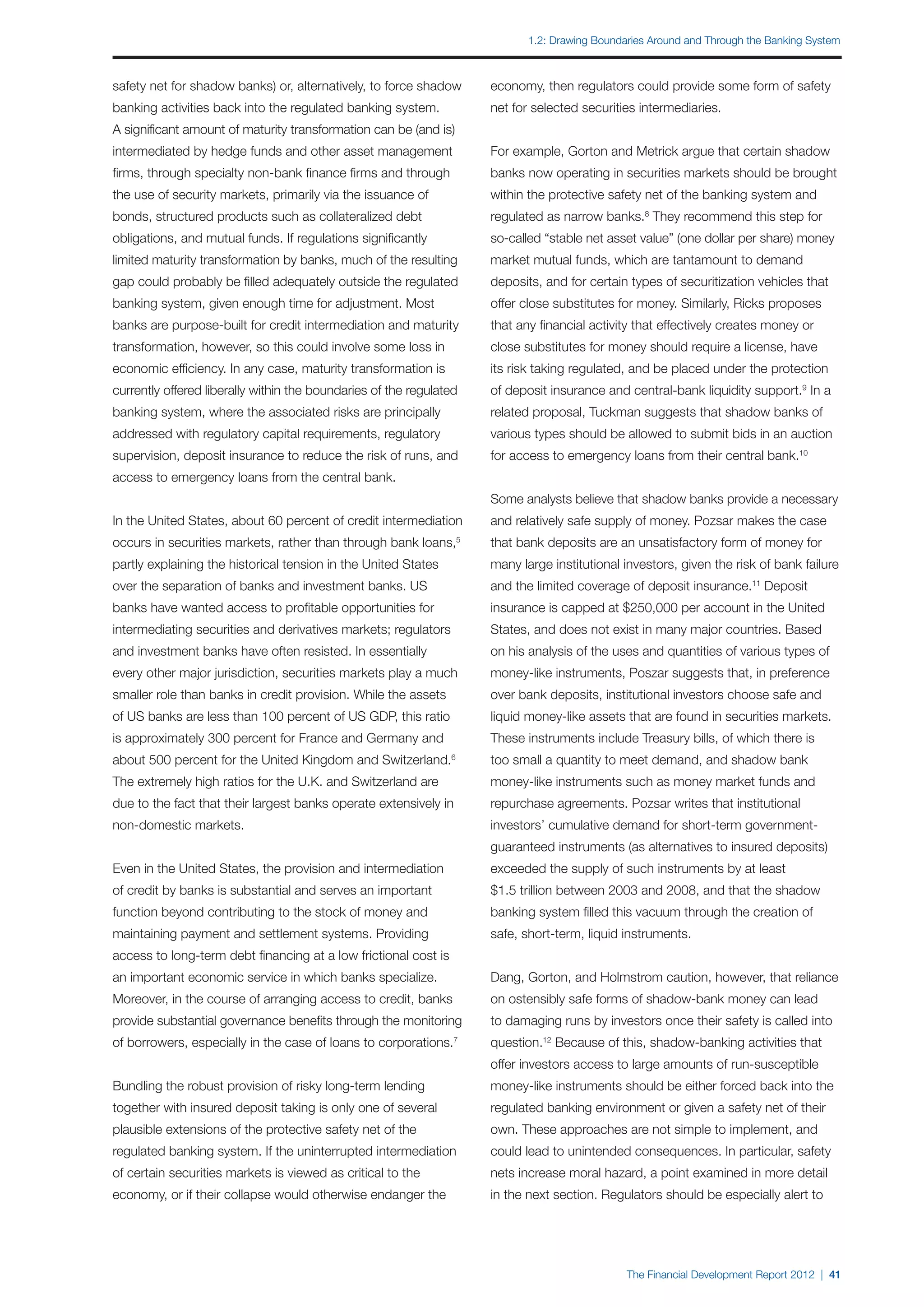 1.2: Drawing Boundaries Around and Through the Banking System



safety net for shadow banks) or, alternatively, to force shadow          economy, then regulators could provide some form of safety
banking activities back into the regulated banking system.               net for selected securities intermediaries.
A significant amount of maturity transformation can be (and is)
intermediated by hedge funds and other asset management                  For example, Gorton and Metrick argue that certain shadow
firms, through specialty non-bank finance firms and through              banks now operating in securities markets should be brought
the use of security markets, primarily via the issuance of               within the protective safety net of the banking system and
bonds, structured products such as collateralized debt                   regulated as narrow banks.8 They recommend this step for
obligations, and mutual funds. If regulations significantly              so-called “stable net asset value” (one dollar per share) money
limited maturity transformation by banks, much of the resulting          market mutual funds, which are tantamount to demand
gap could probably be filled adequately outside the regulated            deposits, and for certain types of securitization vehicles that
banking system, given enough time for adjustment. Most                   offer close substitutes for money. Similarly, Ricks proposes
banks are purpose-built for credit intermediation and maturity           that any financial activity that effectively creates money or
transformation, however, so this could involve some loss in              close substitutes for money should require a license, have
economic efficiency. In any case, maturity transformation is             its risk taking regulated, and be placed under the protection
currently offered liberally within the boundaries of the regulated       of deposit insurance and central-bank liquidity support.9 In a
banking system, where the associated risks are principally               related proposal, Tuckman suggests that shadow banks of
addressed with regulatory capital requirements, regulatory               various types should be allowed to submit bids in an auction
supervision, deposit insurance to reduce the risk of runs, and           for access to emergency loans from their central bank.10
access to emergency loans from the central bank.
                                                                         Some analysts believe that shadow banks provide a necessary
In the United States, about 60 percent of credit intermediation          and relatively safe supply of money. Pozsar makes the case
occurs in securities markets, rather than through bank loans,        5
                                                                         that bank deposits are an unsatisfactory form of money for
partly explaining the historical tension in the United States            many large institutional investors, given the risk of bank failure
over the separation of banks and investment banks. US                    and the limited coverage of deposit insurance.11 Deposit
banks have wanted access to profitable opportunities for                 insurance is capped at $250,000 per account in the United
intermediating securities and derivatives markets; regulators            States, and does not exist in many major countries. Based
and investment banks have often resisted. In essentially                 on his analysis of the uses and quantities of various types of
every other major jurisdiction, securities markets play a much           money-like instruments, Poszar suggests that, in preference
smaller role than banks in credit provision. While the assets            over bank deposits, institutional investors choose safe and
of US banks are less than 100 percent of US GDP, this ratio              liquid money-like assets that are found in securities markets.
is approximately 300 percent for France and Germany and                  These instruments include Treasury bills, of which there is
about 500 percent for the United Kingdom and Switzerland.        6
                                                                         too small a quantity to meet demand, and shadow bank
The extremely high ratios for the U.K. and Switzerland are               money-like instruments such as money market funds and
due to the fact that their largest banks operate extensively in          repurchase agreements. Pozsar writes that institutional
non-domestic markets.                                                    investors’ cumulative demand for short-term government-
                                                                         guaranteed instruments (as alternatives to insured deposits)
Even in the United States, the provision and intermediation              exceeded the supply of such instruments by at least
of credit by banks is substantial and serves an important                $1.5 trillion between 2003 and 2008, and that the shadow
function beyond contributing to the stock of money and                   banking system filled this vacuum through the creation of
maintaining payment and settlement systems. Providing                    safe, short-term, liquid instruments.
access to long-term debt financing at a low frictional cost is
an important economic service in which banks specialize.                 Dang, Gorton, and Holmstrom caution, however, that reliance
Moreover, in the course of arranging access to credit, banks             on ostensibly safe forms of shadow-bank money can lead
provide substantial governance benefits through the monitoring           to damaging runs by investors once their safety is called into
of borrowers, especially in the case of loans to corporations.7          question.12 Because of this, shadow-banking activities that
                                                                         offer investors access to large amounts of run-susceptible
Bundling the robust provision of risky long-term lending                 money-like instruments should be either forced back into the
together with insured deposit taking is only one of several              regulated banking environment or given a safety net of their
plausible extensions of the protective safety net of the                 own. These approaches are not simple to implement, and
regulated banking system. If the uninterrupted intermediation            could lead to unintended consequences. In particular, safety
of certain securities markets is viewed as critical to the               nets increase moral hazard, a point examined in more detail
economy, or if their collapse would otherwise endanger the               in the next section. Regulators should be especially alert to




                                                                                                   The Financial Development Report 2012 | 41
 