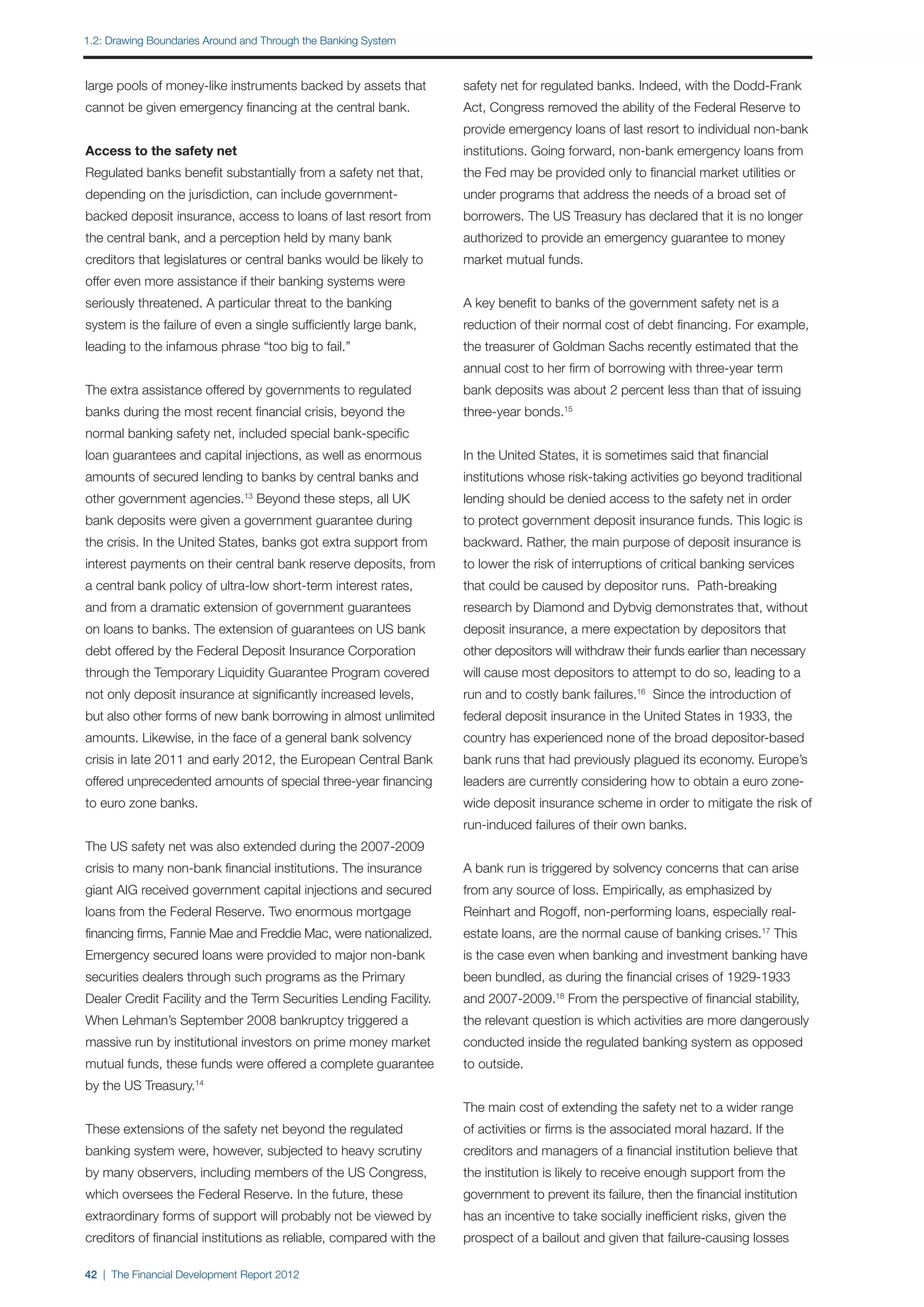 1.2: Drawing Boundaries Around and Through the Banking System



large pools of money-like instruments backed by assets that          safety net for regulated banks. Indeed, with the Dodd-Frank
cannot be given emergency financing at the central bank.             Act, Congress removed the ability of the Federal Reserve to
                                                                     provide emergency loans of last resort to individual non-bank
Access to the safety net                                             institutions. Going forward, non-bank emergency loans from
Regulated banks benefit substantially from a safety net that,        the Fed may be provided only to financial market utilities or
depending on the jurisdiction, can include government-               under programs that address the needs of a broad set of
backed deposit insurance, access to loans of last resort from        borrowers. The US Treasury has declared that it is no longer
the central bank, and a perception held by many bank                 authorized to provide an emergency guarantee to money
creditors that legislatures or central banks would be likely to      market mutual funds.
offer even more assistance if their banking systems were
seriously threatened. A particular threat to the banking             A key benefit to banks of the government safety net is a
system is the failure of even a single sufficiently large bank,      reduction of their normal cost of debt financing. For example,
leading to the infamous phrase “too big to fail.”                    the treasurer of Goldman Sachs recently estimated that the
                                                                     annual cost to her firm of borrowing with three-year term
The extra assistance offered by governments to regulated             bank deposits was about 2 percent less than that of issuing
banks during the most recent financial crisis, beyond the            three-year bonds.15
normal banking safety net, included special bank-specific
loan guarantees and capital injections, as well as enormous          In the United States, it is sometimes said that financial
amounts of secured lending to banks by central banks and             institutions whose risk-taking activities go beyond traditional
other government agencies. Beyond these steps, all UK
                               13
                                                                     lending should be denied access to the safety net in order
bank deposits were given a government guarantee during               to protect government deposit insurance funds. This logic is
the crisis. In the United States, banks got extra support from       backward. Rather, the main purpose of deposit insurance is
interest payments on their central bank reserve deposits, from       to lower the risk of interruptions of critical banking services
a central bank policy of ultra-low short-term interest rates,        that could be caused by depositor runs. Path-breaking
and from a dramatic extension of government guarantees               research by Diamond and Dybvig demonstrates that, without
on loans to banks. The extension of guarantees on US bank            deposit insurance, a mere expectation by depositors that
debt offered by the Federal Deposit Insurance Corporation            other depositors will withdraw their funds earlier than necessary
through the Temporary Liquidity Guarantee Program covered            will cause most depositors to attempt to do so, leading to a
not only deposit insurance at significantly increased levels,        run and to costly bank failures.16 Since the introduction of
but also other forms of new bank borrowing in almost unlimited       federal deposit insurance in the United States in 1933, the
amounts. Likewise, in the face of a general bank solvency            country has experienced none of the broad depositor-based
crisis in late 2011 and early 2012, the European Central Bank        bank runs that had previously plagued its economy. Europe’s
offered unprecedented amounts of special three-year financing        leaders are currently considering how to obtain a euro zone-
to euro zone banks.                                                  wide deposit insurance scheme in order to mitigate the risk of
                                                                     run-induced failures of their own banks.
The US safety net was also extended during the 2007-2009
crisis to many non-bank financial institutions. The insurance        A bank run is triggered by solvency concerns that can arise
giant AIG received government capital injections and secured         from any source of loss. Empirically, as emphasized by
loans from the Federal Reserve. Two enormous mortgage                Reinhart and Rogoff, non-performing loans, especially real-
financing firms, Fannie Mae and Freddie Mac, were nationalized.      estate loans, are the normal cause of banking crises.17 This
Emergency secured loans were provided to major non-bank              is the case even when banking and investment banking have
securities dealers through such programs as the Primary              been bundled, as during the financial crises of 1929-1933
Dealer Credit Facility and the Term Securities Lending Facility.     and 2007-2009.18 From the perspective of financial stability,
When Lehman’s September 2008 bankruptcy triggered a                  the relevant question is which activities are more dangerously
massive run by institutional investors on prime money market         conducted inside the regulated banking system as opposed
mutual funds, these funds were offered a complete guarantee          to outside.
by the US Treasury.14
                                                                     The main cost of extending the safety net to a wider range
These extensions of the safety net beyond the regulated              of activities or firms is the associated moral hazard. If the
banking system were, however, subjected to heavy scrutiny            creditors and managers of a financial institution believe that
by many observers, including members of the US Congress,             the institution is likely to receive enough support from the
which oversees the Federal Reserve. In the future, these             government to prevent its failure, then the financial institution
extraordinary forms of support will probably not be viewed by        has an incentive to take socially inefficient risks, given the
creditors of financial institutions as reliable, compared with the   prospect of a bailout and given that failure-causing losses

42 | The Financial Development Report 2012
 