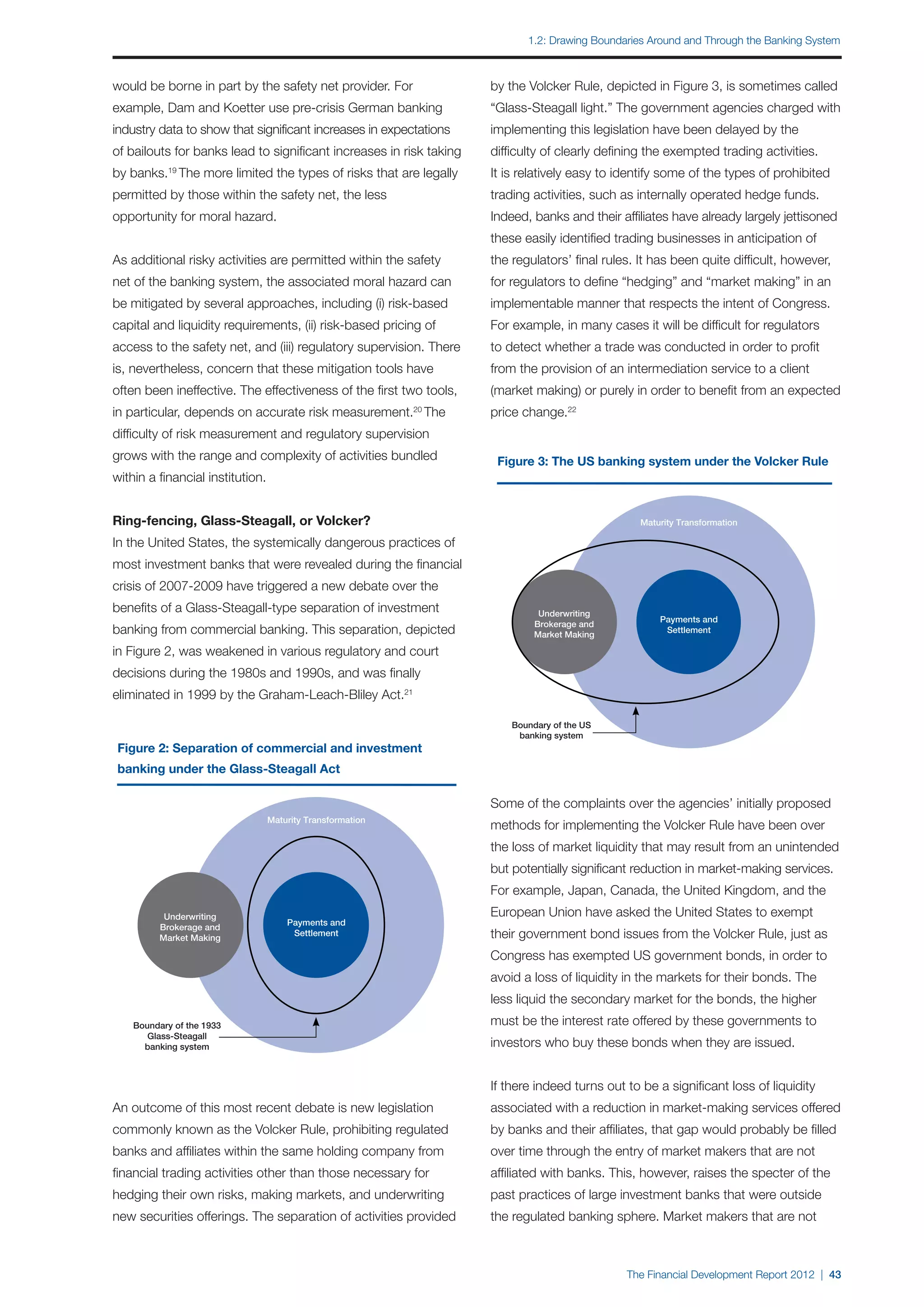 1.2: Drawing Boundaries Around and Through the Banking System



would be borne in part by the safety net provider. For               by the Volcker Rule, depicted in Figure 3, is sometimes called
example, Dam and Koetter use pre-crisis German banking               “Glass-Steagall light.” The government agencies charged with
industry data to show that significant increases in expectations     implementing this legislation have been delayed by the
of bailouts for banks lead to significant increases in risk taking   difficulty of clearly defining the exempted trading activities.
by banks.19 The more limited the types of risks that are legally     It is relatively easy to identify some of the types of prohibited
permitted by those within the safety net, the less                   trading activities, such as internally operated hedge funds.
opportunity for moral hazard.                                        Indeed, banks and their affiliates have already largely jettisoned
                                                                     these easily identified trading businesses in anticipation of
As additional risky activities are permitted within the safety       the regulators’ final rules. It has been quite difficult, however,
net of the banking system, the associated moral hazard can           for regulators to define “hedging” and “market making” in an
be mitigated by several approaches, including (i) risk-based         implementable manner that respects the intent of Congress.
capital and liquidity requirements, (ii) risk-based pricing of       For example, in many cases it will be difficult for regulators
access to the safety net, and (iii) regulatory supervision. There    to detect whether a trade was conducted in order to profit
is, nevertheless, concern that these mitigation tools have           from the provision of an intermediation service to a client
often been ineffective. The effectiveness of the first two tools,    (market making) or purely in order to benefit from an expected
in particular, depends on accurate risk measurement. The    20
                                                                     price change.22
difficulty of risk measurement and regulatory supervision
grows with the range and complexity of activities bundled             Figure 3: The US banking system under the Volcker Rule
within a financial institution.


Ring-fencing, Glass-Steagall, or Volcker?                                                         Maturity Transformation

In the United States, the systemically dangerous practices of
most investment banks that were revealed during the financial
crisis of 2007-2009 have triggered a new debate over the
benefits of a Glass-Steagall-type separation of investment                     Underwriting
                                                                                                      Payments and
                                                                              Brokerage and
banking from commercial banking. This separation, depicted                    Market Making
                                                                                                       Settlement

in Figure 2, was weakened in various regulatory and court
decisions during the 1980s and 1990s, and was finally
eliminated in 1999 by the Graham-Leach-Bliley Act.21

                                                                         Boundary of the US
                                                                          banking system
Figure 2: Separation of commercial and investment
banking under the Glass-Steagall Act

                                                                     Some of the complaints over the agencies’ initially proposed
                                  Maturity Transformation
                                                                     methods for implementing the Volcker Rule have been over
                                                                     the loss of market liquidity that may result from an unintended
                                                                     but potentially significant reduction in market-making services.
                                                                     For example, Japan, Canada, the United Kingdom, and the
           Underwriting                                              European Union have asked the United States to exempt
                                      Payments and
          Brokerage and
          Market Making
                                       Settlement                    their government bond issues from the Volcker Rule, just as
                                                                     Congress has exempted US government bonds, in order to
                                                                     avoid a loss of liquidity in the markets for their bonds. The
                                                                     less liquid the secondary market for the bonds, the higher
    Boundary of the 1933                                             must be the interest rate offered by these governments to
       Glass-Steagall
      banking system                                                 investors who buy these bonds when they are issued.


                                                                     If there indeed turns out to be a significant loss of liquidity
An outcome of this most recent debate is new legislation             associated with a reduction in market-making services offered
commonly known as the Volcker Rule, prohibiting regulated            by banks and their affiliates, that gap would probably be filled
banks and affiliates within the same holding company from            over time through the entry of market makers that are not
financial trading activities other than those necessary for          affiliated with banks. This, however, raises the specter of the
hedging their own risks, making markets, and underwriting            past practices of large investment banks that were outside
new securities offerings. The separation of activities provided      the regulated banking sphere. Market makers that are not



                                                                                               The Financial Development Report 2012 | 43
 