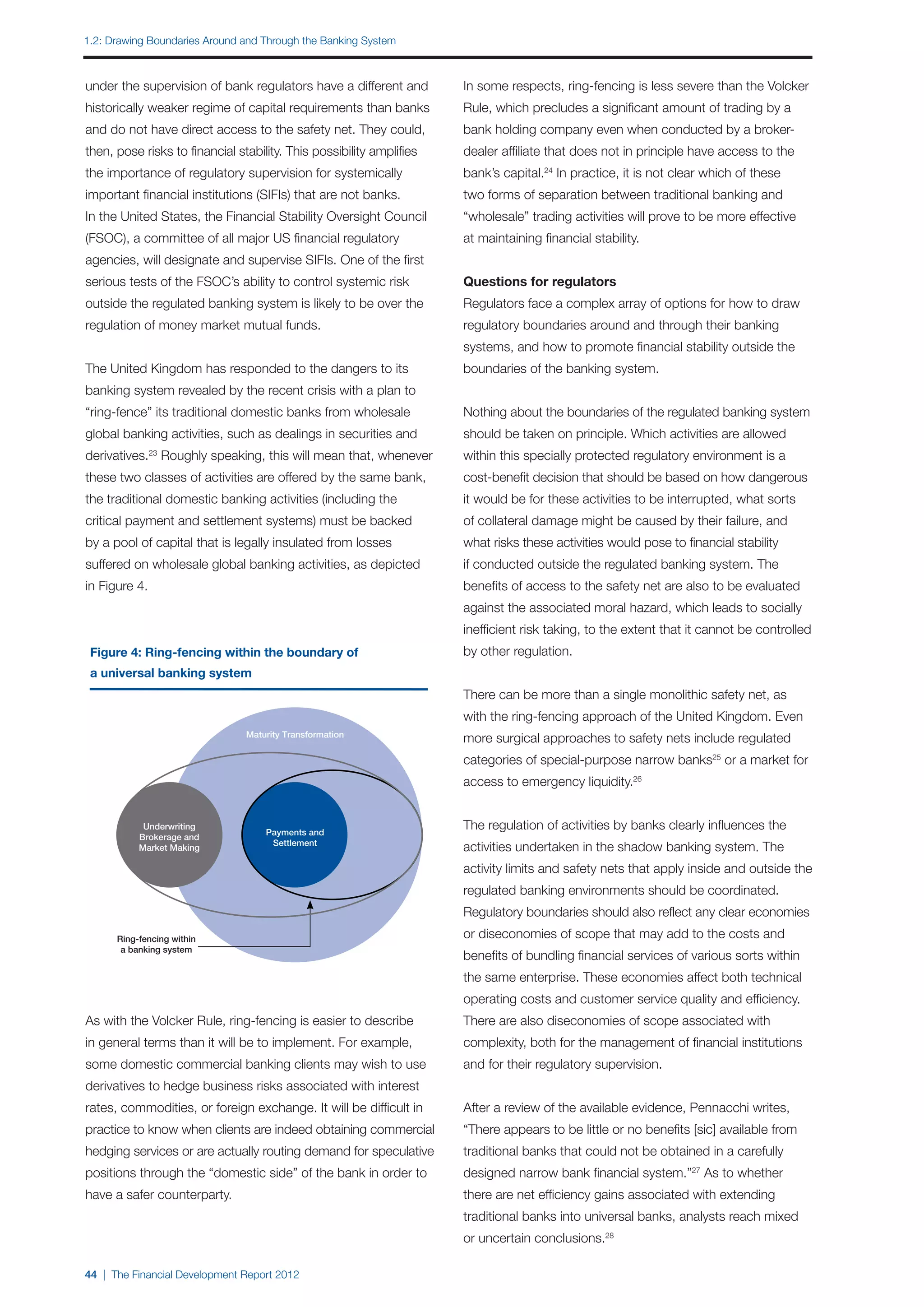 1.2: Drawing Boundaries Around and Through the Banking System



under the supervision of bank regulators have a different and         In some respects, ring-fencing is less severe than the Volcker
historically weaker regime of capital requirements than banks         Rule, which precludes a significant amount of trading by a
and do not have direct access to the safety net. They could,          bank holding company even when conducted by a broker-
then, pose risks to financial stability. This possibility amplifies   dealer affiliate that does not in principle have access to the
the importance of regulatory supervision for systemically             bank’s capital.24 In practice, it is not clear which of these
important financial institutions (SIFIs) that are not banks.          two forms of separation between traditional banking and
In the United States, the Financial Stability Oversight Council       “wholesale” trading activities will prove to be more effective
(FSOC), a committee of all major US financial regulatory              at maintaining financial stability.
agencies, will designate and supervise SIFIs. One of the first
serious tests of the FSOC’s ability to control systemic risk          Questions for regulators
outside the regulated banking system is likely to be over the         Regulators face a complex array of options for how to draw
regulation of money market mutual funds.                              regulatory boundaries around and through their banking
                                                                      systems, and how to promote financial stability outside the
The United Kingdom has responded to the dangers to its                boundaries of the banking system.
banking system revealed by the recent crisis with a plan to
“ring-fence” its traditional domestic banks from wholesale            Nothing about the boundaries of the regulated banking system
global banking activities, such as dealings in securities and         should be taken on principle. Which activities are allowed
derivatives. Roughly speaking, this will mean that, whenever
               23
                                                                      within this specially protected regulatory environment is a
these two classes of activities are offered by the same bank,         cost-benefit decision that should be based on how dangerous
the traditional domestic banking activities (including the            it would be for these activities to be interrupted, what sorts
critical payment and settlement systems) must be backed               of collateral damage might be caused by their failure, and
by a pool of capital that is legally insulated from losses            what risks these activities would pose to financial stability
suffered on wholesale global banking activities, as depicted          if conducted outside the regulated banking system. The
in Figure 4.                                                          benefits of access to the safety net are also to be evaluated
                                                                      against the associated moral hazard, which leads to socially
                                                                      inefficient risk taking, to the extent that it cannot be controlled
 Figure 4: Ring-fencing within the boundary of                        by other regulation.
 a universal banking system
                                                                      There can be more than a single monolithic safety net, as
                                                                      with the ring-fencing approach of the United Kingdom. Even
                                Maturity Transformation
                                                                      more surgical approaches to safety nets include regulated
                                                                      categories of special-purpose narrow banks25 or a market for
                                                                      access to emergency liquidity.26


            Underwriting
                                    Payments and
                                                                      The regulation of activities by banks clearly influences the
           Brokerage and
                                     Settlement
           Market Making                                              activities undertaken in the shadow banking system. The
                                                                      activity limits and safety nets that apply inside and outside the
                                                                      regulated banking environments should be coordinated.
                                                                      Regulatory boundaries should also reflect any clear economies
      Ring-fencing within                                             or diseconomies of scope that may add to the costs and
       a banking system
                                                                      benefits of bundling financial services of various sorts within
                                                                      the same enterprise. These economies affect both technical
                                                                      operating costs and customer service quality and efficiency.
As with the Volcker Rule, ring-fencing is easier to describe          There are also diseconomies of scope associated with
in general terms than it will be to implement. For example,           complexity, both for the management of financial institutions
some domestic commercial banking clients may wish to use              and for their regulatory supervision.
derivatives to hedge business risks associated with interest
rates, commodities, or foreign exchange. It will be difficult in      After a review of the available evidence, Pennacchi writes,
practice to know when clients are indeed obtaining commercial         “There appears to be little or no benefits [sic] available from
hedging services or are actually routing demand for speculative       traditional banks that could not be obtained in a carefully
positions through the “domestic side” of the bank in order to         designed narrow bank financial system.”27 As to whether
have a safer counterparty.                                            there are net efficiency gains associated with extending
                                                                      traditional banks into universal banks, analysts reach mixed
                                                                      or uncertain conclusions.28

44 | The Financial Development Report 2012
 