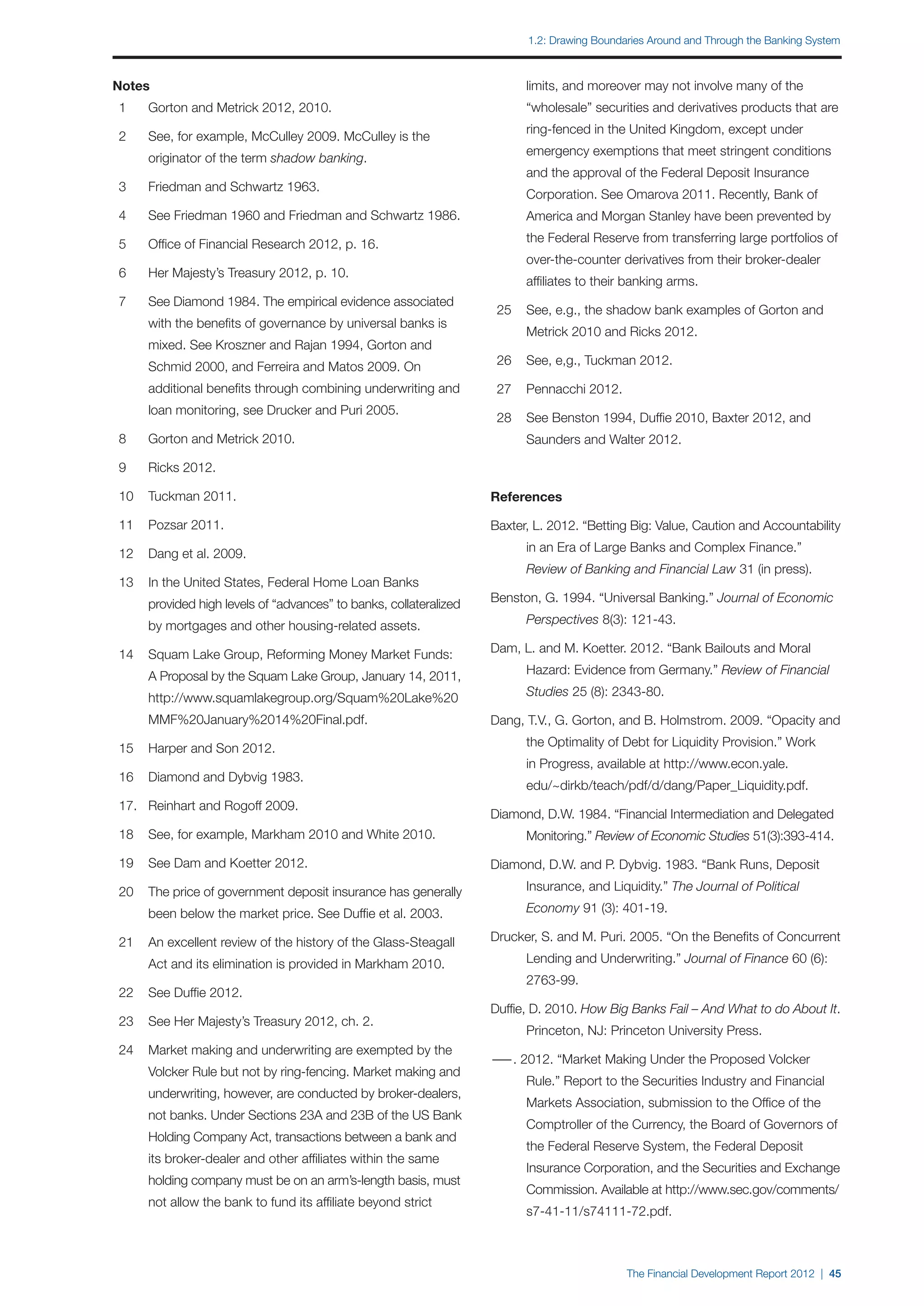 1.2: Drawing Boundaries Around and Through the Banking System



Notes                                                                		    limits, and moreover may not involve many of the
	 1	   Gorton and Metrick 2012, 2010.                                		    “wholesale” securities and derivatives products that are
                                                                     		    ring-fenced in the United Kingdom, except under
	 2	   See, for example, McCulley 2009. McCulley is the
                                                                     		    emergency exemptions that meet stringent conditions
		     originator of the term shadow banking.
                                                                     		    and the approval of the Federal Deposit Insurance
	 3	   Friedman and Schwartz 1963.
                                                                     		    Corporation. See Omarova 2011. Recently, Bank of
	 4	   See Friedman 1960 and Friedman and Schwartz 1986.             		    America and Morgan Stanley have been prevented by

	 5	   Office of Financial Research 2012, p. 16.                     		    the Federal Reserve from transferring large portfolios of
                                                                     		    over-the-counter derivatives from their broker-dealer
	 6	   Her Majesty’s Treasury 2012, p. 10.
                                                                     		    affiliates to their banking arms.
	 7	   See Diamond 1984. The empirical evidence associated
                                                                     	 25	 See, e.g., the shadow bank examples of Gorton and
		     with the benefits of governance by universal banks is
                                                                     		    Metrick 2010 and Ricks 2012.
		     mixed. See Kroszner and Rajan 1994, Gorton and
		     Schmid 2000, and Ferreira and Matos 2009. On                  	 26	 See, e,g., Tuckman 2012.

		     additional benefits through combining underwriting and        	 27	 Pennacchi 2012.
		     loan monitoring, see Drucker and Puri 2005.
                                                                     	 28	 See Benston 1994, Duffie 2010, Baxter 2012, and 		
	 8	   Gorton and Metrick 2010.                                      		    Saunders and Walter 2012.

	 9	   Ricks 2012.

	 10	 Tuckman 2011.                                                  References

	 11	 Pozsar 2011.                                                   Baxter, L. 2012. “Betting Big: Value, Caution and Accountability

	 12	 Dang et al. 2009.                                              		    in an Era of Large Banks and Complex Finance.”
                                                                     		    Review of Banking and Financial Law 31 (in press).
	 13	 In the United States, Federal Home Loan Banks
		     provided high levels of “advances” to banks, collateralized   Benston, G. 1994. “Universal Banking.” Journal of Economic

		     by mortgages and other housing-related assets.                		    Perspectives 8(3): 121-43.

	 14	 Squam Lake Group, Reforming Money Market Funds: 	              Dam, L. and M. Koetter. 2012. “Bank Bailouts and Moral

		     A Proposal by the Squam Lake Group, January 14, 2011,         		    Hazard: Evidence from Germany.” Review of Financial

		     http://www.squamlakegroup.org/Squam%20Lake%20	                		    Studies 25 (8): 2343-80.

		     MMF%20January%2014%20Final.pdf.                               Dang, T.V., G. Gorton, and B. Holmstrom. 2009. “Opacity and

	 15	 Harper and Son 2012.                                           		    the Optimality of Debt for Liquidity Provision.” Work
                                                                     		    in Progress, available at http://www.econ.yale.
	 16	 Diamond and Dybvig 1983.
                                                                     		    edu/~dirkb/teach/pdf/d/dang/Paper_Liquidity.pdf.
	 17.	 Reinhart and Rogoff 2009.
                                                                     Diamond, D.W. 1984. “Financial Intermediation and Delegated
	 18	 See, for example, Markham 2010 and White 2010.                 		    Monitoring.” Review of Economic Studies 51(3):393-414.

	 19 	 See Dam and Koetter 2012.                                     Diamond, D.W. and P. Dybvig. 1983. “Bank Runs, Deposit

	 20	 The price of government deposit insurance has generally        		    Insurance, and Liquidity.” The Journal of Political

		     been below the market price. See Duffie et al. 2003.          		    Economy 91 (3): 401-19.

	 21	 An excellent review of the history of the Glass-Steagall       Drucker, S. and M. Puri. 2005. “On the Benefits of Concurrent

		     Act and its elimination is provided in Markham 2010.          		    Lending and Underwriting.” Journal of Finance 60 (6):
                                                                     		    2763-99.
	 22	 See Duffie 2012.
                                                                     Duffie, D. 2010. How Big Banks Fail – And What to do About It.
	 23	 See Her Majesty’s Treasury 2012, ch. 2.
                                                                     		    Princeton, NJ: Princeton University Press.
	 24	 Market making and underwriting are exempted by the
                                                                     — 2012. “Market Making Under the Proposed Volcker 		
                                                                      —.
		     Volcker Rule but not by ring-fencing. Market making and
                                                                     		    Rule.” Report to the Securities Industry and Financial
		     underwriting, however, are conducted by broker-dealers,
                                                                     		    Markets Association, submission to the Office of the
		     not banks. Under Sections 23A and 23B of the US Bank
                                                                     		    Comptroller of the Currency, the Board of Governors of
		     Holding Company Act, transactions between a bank and
                                                                     		    the Federal Reserve System, the Federal Deposit
		     its broker-dealer and other affiliates within the same
                                                                     		    Insurance Corporation, and the Securities and Exchange
		     holding company must be on an arm’s-length basis, must
                                                                     		    Commission. Available at http://www.sec.gov/comments/
		     not allow the bank to fund its affiliate beyond strict
                                                                     		    s7-41-11/s74111-72.pdf.



                                                                                              The Financial Development Report 2012 | 45
 