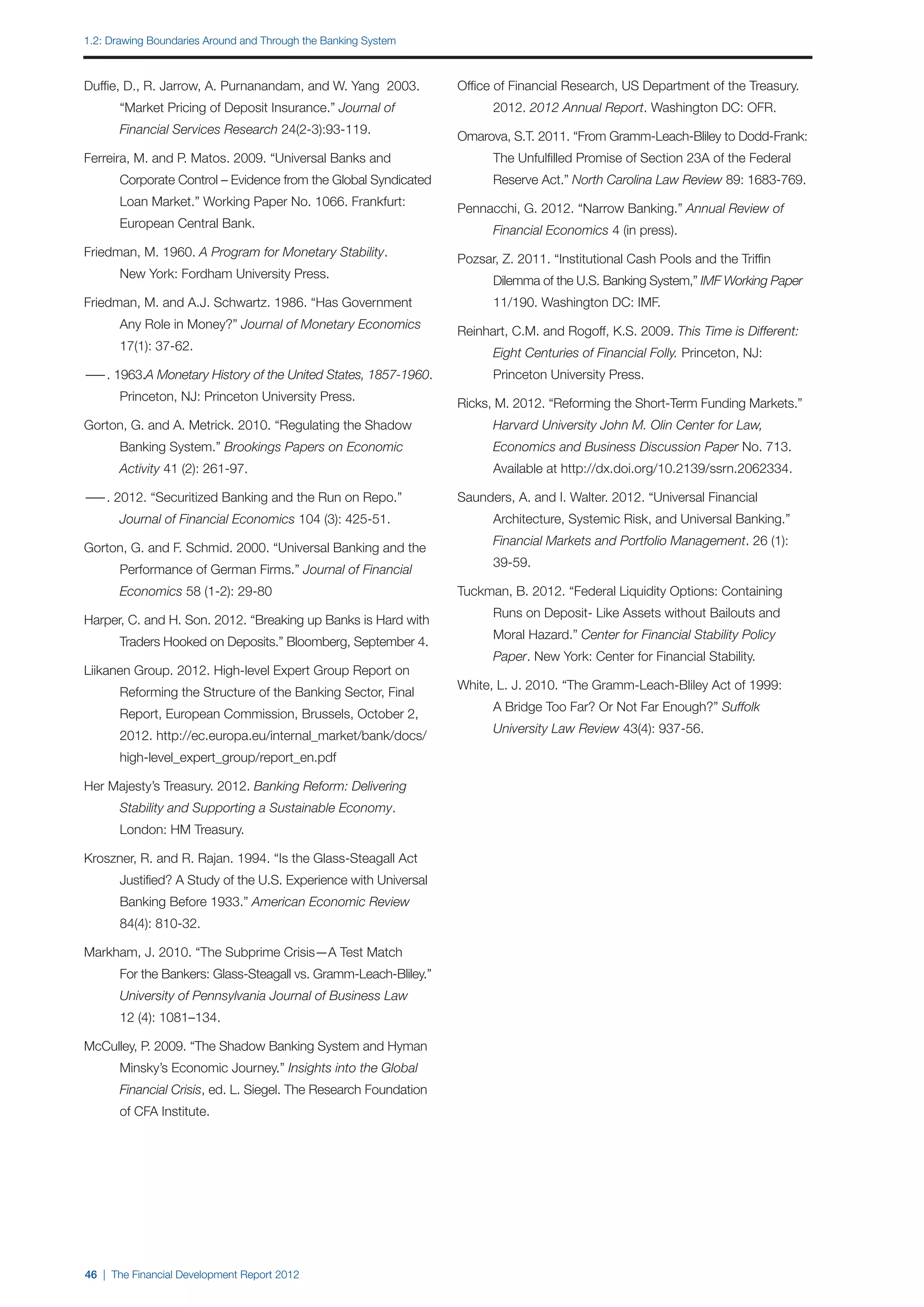 1.2: Drawing Boundaries Around and Through the Banking System



Duffie, D., R. Jarrow, A. Purnanandam, and W. Yang 2003.          Office of Financial Research, US Department of the Treasury.
		     “Market Pricing of Deposit Insurance.” Journal of          		    2012. 2012 Annual Report. Washington DC: OFR.
		     Financial Services Research 24(2-3):93-119.
                                                                  Omarova, S.T. 2011. “From Gramm-Leach-Bliley to Dodd-Frank:
Ferreira, M. and P. Matos. 2009. “Universal Banks and             		    The Unfulfilled Promise of Section 23A of the Federal
		     Corporate Control – Evidence from the Global Syndicated    		    Reserve Act.” North Carolina Law Review 89: 1683-769.
		     Loan Market.” Working Paper No. 1066. Frankfurt:
                                                                  Pennacchi, G. 2012. “Narrow Banking.” Annual Review of
		     European Central Bank.
                                                                  		    Financial Economics 4 (in press).
Friedman, M. 1960. A Program for Monetary Stability.
                                                                  Pozsar, Z. 2011. “Institutional Cash Pools and the Triffin
		     New York: Fordham University Press.
                                                                  		    Dilemma of the U.S. Banking System,” IMF Working Paper
Friedman, M. and A.J. Schwartz. 1986. “Has Government             		    11/190. Washington DC: IMF.
		     Any Role in Money?” Journal of Monetary Economics
                                                                  Reinhart, C.M. and Rogoff, K.S. 2009. This Time is Different: 	
		     17(1): 37-62.
                                                                  		    Eight Centuries of Financial Folly. Princeton, NJ:
— 1963.A Monetary History of the United States, 1857-1960. 	
 —.                                                               		    Princeton University Press.
		     Princeton, NJ: Princeton University Press.
                                                                  Ricks, M. 2012. “Reforming the Short-Term Funding Markets.”
Gorton, G. and A. Metrick. 2010. “Regulating the Shadow 		        		    Harvard University John M. Olin Center for Law,
		     Banking System.” Brookings Papers on Economic              		    Economics and Business Discussion Paper No. 713.
		     Activity 41 (2): 261-97.                                   		    Available at http://dx.doi.org/10.2139/ssrn.2062334.

— 2012. “Securitized Banking and the Run on Repo.” 		
 —.                                                               Saunders, A. and I. Walter. 2012. “Universal Financial
		     Journal of Financial Economics 104 (3): 425-51.            		    Architecture, Systemic Risk, and Universal Banking.”
                                                                  		    Financial Markets and Portfolio Management. 26 (1):
Gorton, G. and F. Schmid. 2000. “Universal Banking and the
                                                                  		    39-59.
		     Performance of German Firms.” Journal of Financial
		     Economics 58 (1-2): 29-80                                  Tuckman, B. 2012. “Federal Liquidity Options: Containing
                                                                  		    Runs on Deposit- Like Assets without Bailouts and
Harper, C. and H. Son. 2012. “Breaking up Banks is Hard with
                                                                  		    Moral Hazard.” Center for Financial Stability Policy
		     Traders Hooked on Deposits.” Bloomberg, September 4.
                                                                  		    Paper. New York: Center for Financial Stability.
Liikanen Group. 2012. High-level Expert Group Report on
                                                                  White, L. J. 2010. “The Gramm-Leach-Bliley Act of 1999:
		     Reforming the Structure of the Banking Sector, Final
                                                                  		    A Bridge Too Far? Or Not Far Enough?” Suffolk
		     Report, European Commission, Brussels, October 2,
                                                                  		    University Law Review 43(4): 937-56.
		     2012. http://ec.europa.eu/internal_market/bank/docs/
		     high-level_expert_group/report_en.pdf

Her Majesty’s Treasury. 2012. Banking Reform: Delivering
		     Stability and Supporting a Sustainable Economy.
		     London: HM Treasury.

Kroszner, R. and R. Rajan. 1994. “Is the Glass-Steagall Act
		     Justified? A Study of the U.S. Experience with Universal
		     Banking Before 1933.” American Economic Review
		     84(4): 810-32.

Markham, J. 2010. “The Subprime Crisis—A Test Match
		     For the Bankers: Glass-Steagall vs. Gramm-Leach-Bliley.”
		     University of Pennsylvania Journal of Business Law
		     12 (4): 1081–134.

McCulley, P. 2009. “The Shadow Banking System and Hyman
		     Minsky’s Economic Journey.” Insights into the Global
		     Financial Crisis, ed. L. Siegel. The Research Foundation
		     of CFA Institute.




46 | The Financial Development Report 2012
 