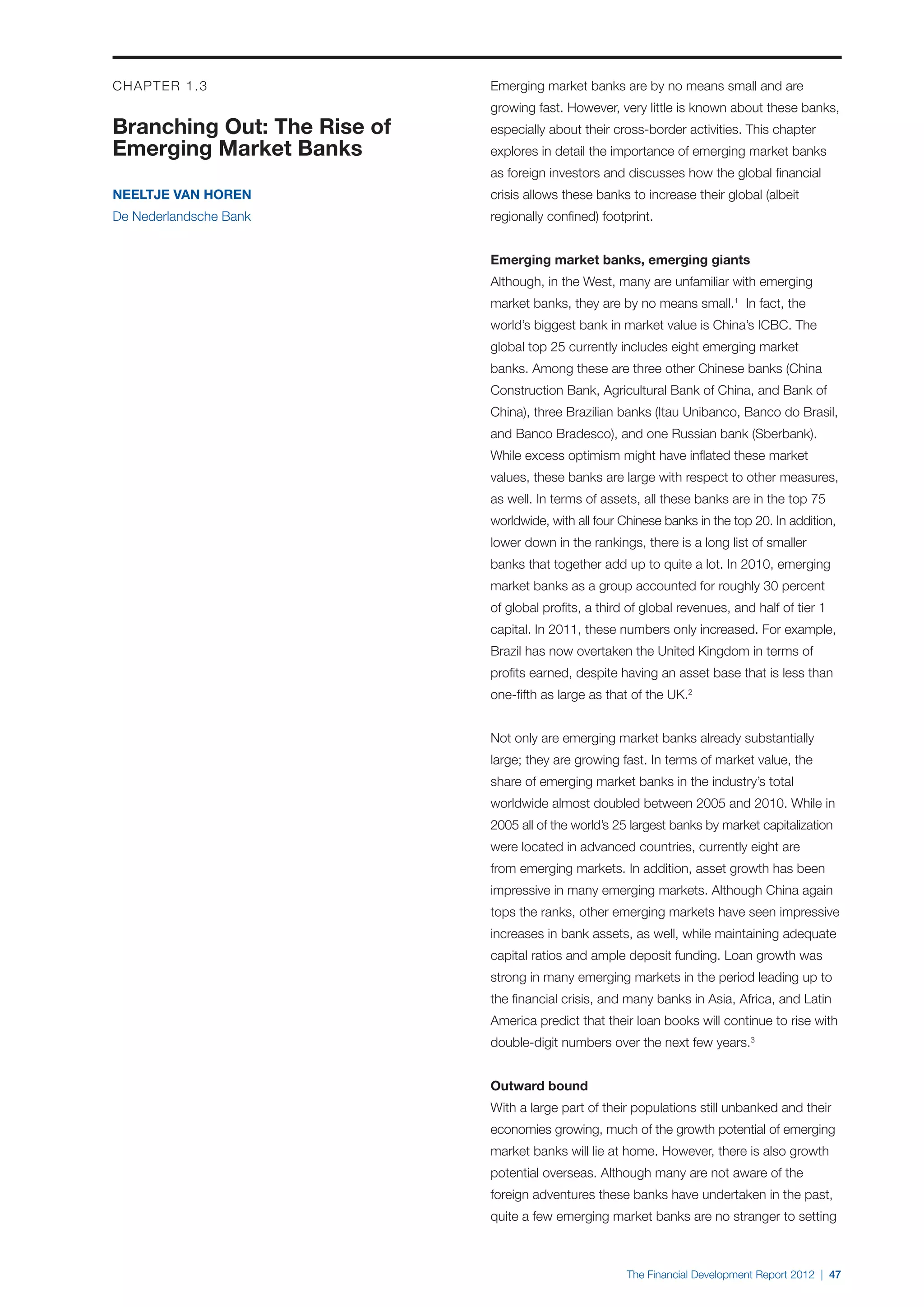 CHAPTER 1.3                  Emerging market banks are by no means small and are
                             growing fast. However, very little is known about these banks,
Branching Out: The Rise of   especially about their cross-border activities. This chapter
Emerging Market Banks        explores in detail the importance of emerging market banks
                             as foreign investors and discusses how the global financial
Neeltje van Horen            crisis allows these banks to increase their global (albeit
De Nederlandsche Bank        regionally confined) footprint.


                             Emerging market banks, emerging giants
                             Although, in the West, many are unfamiliar with emerging
                             market banks, they are by no means small.1 In fact, the
                             world’s biggest bank in market value is China’s ICBC. The
                             global top 25 currently includes eight emerging market
                             banks. Among these are three other Chinese banks (China
                             Construction Bank, Agricultural Bank of China, and Bank of
                             China), three Brazilian banks (Itau Unibanco, Banco do Brasil,
                             and Banco Bradesco), and one Russian bank (Sberbank).
                             While excess optimism might have inflated these market
                             values, these banks are large with respect to other measures,
                             as well. In terms of assets, all these banks are in the top 75
                             worldwide, with all four Chinese banks in the top 20. In addition,
                             lower down in the rankings, there is a long list of smaller
                             banks that together add up to quite a lot. In 2010, emerging
                             market banks as a group accounted for roughly 30 percent
                             of global profits, a third of global revenues, and half of tier 1
                             capital. In 2011, these numbers only increased. For example,
                             Brazil has now overtaken the United Kingdom in terms of
                             profits earned, despite having an asset base that is less than
                             one-fifth as large as that of the UK.2


                             Not only are emerging market banks already substantially
                             large; they are growing fast. In terms of market value, the
                             share of emerging market banks in the industry’s total
                             worldwide almost doubled between 2005 and 2010. While in
                             2005 all of the world’s 25 largest banks by market capitalization
                             were located in advanced countries, currently eight are
                             from emerging markets. In addition, asset growth has been
                             impressive in many emerging markets. Although China again
                             tops the ranks, other emerging markets have seen impressive
                             increases in bank assets, as well, while maintaining adequate
                             capital ratios and ample deposit funding. Loan growth was
                             strong in many emerging markets in the period leading up to
                             the financial crisis, and many banks in Asia, Africa, and Latin
                             America predict that their loan books will continue to rise with
                             double-digit numbers over the next few years.3


                             Outward bound
                             With a large part of their populations still unbanked and their
                             economies growing, much of the growth potential of emerging
                             market banks will lie at home. However, there is also growth
                             potential overseas. Although many are not aware of the
                             foreign adventures these banks have undertaken in the past,
                             quite a few emerging market banks are no stranger to setting



                                                       The Financial Development Report 2012 | 47
 