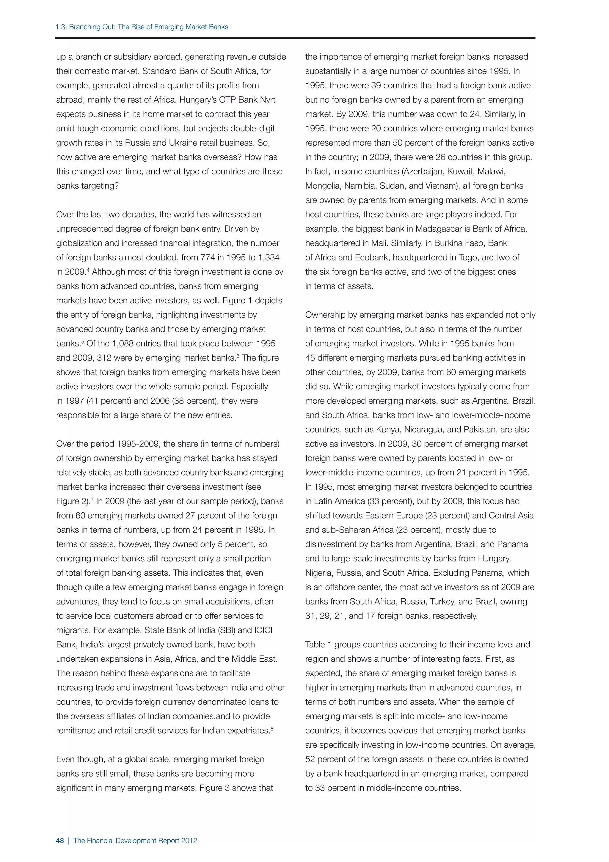 1.3: Branching out: The Rise of Emerging Market Banks



up a branch or subsidiary abroad, generating revenue outside      the importance of emerging market foreign banks increased
their domestic market. Standard Bank of South Africa, for         substantially in a large number of countries since 1995. In
example, generated almost a quarter of its profits from           1995, there were 39 countries that had a foreign bank active
abroad, mainly the rest of Africa. Hungary’s OTP Bank Nyrt        but no foreign banks owned by a parent from an emerging
expects business in its home market to contract this year         market. By 2009, this number was down to 24. Similarly, in
amid tough economic conditions, but projects double-digit         1995, there were 20 countries where emerging market banks
growth rates in its Russia and Ukraine retail business. So,       represented more than 50 percent of the foreign banks active
how active are emerging market banks overseas? How has            in the country; in 2009, there were 26 countries in this group.
this changed over time, and what type of countries are these      In fact, in some countries (Azerbaijan, Kuwait, Malawi,
banks targeting?                                                  Mongolia, Namibia, Sudan, and Vietnam), all foreign banks
                                                                  are owned by parents from emerging markets. And in some
Over the last two decades, the world has witnessed an             host countries, these banks are large players indeed. For
unprecedented degree of foreign bank entry. Driven by             example, the biggest bank in Madagascar is Bank of Africa,
globalization and increased financial integration, the number     headquartered in Mali. Similarly, in Burkina Faso, Bank
of foreign banks almost doubled, from 774 in 1995 to 1,334        of Africa and Ecobank, headquartered in Togo, are two of
in 2009. Although most of this foreign investment is done by
         4
                                                                  the six foreign banks active, and two of the biggest ones
banks from advanced countries, banks from emerging                in terms of assets.
markets have been active investors, as well. Figure 1 depicts
the entry of foreign banks, highlighting investments by           Ownership by emerging market banks has expanded not only
advanced country banks and those by emerging market               in terms of host countries, but also in terms of the number
banks.5 Of the 1,088 entries that took place between 1995         of emerging market investors. While in 1995 banks from
and 2009, 312 were by emerging market banks. The figure 6
                                                                  45 different emerging markets pursued banking activities in
shows that foreign banks from emerging markets have been          other countries, by 2009, banks from 60 emerging markets
active investors over the whole sample period. Especially         did so. While emerging market investors typically come from
in 1997 (41 percent) and 2006 (38 percent), they were             more developed emerging markets, such as Argentina, Brazil,
responsible for a large share of the new entries.                 and South Africa, banks from low- and lower-middle-income
                                                                  countries, such as Kenya, Nicaragua, and Pakistan, are also
Over the period 1995-2009, the share (in terms of numbers)        active as investors. In 2009, 30 percent of emerging market
of foreign ownership by emerging market banks has stayed          foreign banks were owned by parents located in low- or
relatively stable, as both advanced country banks and emerging    lower-middle-income countries, up from 21 percent in 1995.
market banks increased their overseas investment (see             In 1995, most emerging market investors belonged to countries
Figure 2). In 2009 (the last year of our sample period), banks
             7
                                                                  in Latin America (33 percent), but by 2009, this focus had
from 60 emerging markets owned 27 percent of the foreign          shifted towards Eastern Europe (23 percent) and Central Asia
banks in terms of numbers, up from 24 percent in 1995. In         and sub-Saharan Africa (23 percent), mostly due to
terms of assets, however, they owned only 5 percent, so           disinvestment by banks from Argentina, Brazil, and Panama
emerging market banks still represent only a small portion        and to large-scale investments by banks from Hungary,
of total foreign banking assets. This indicates that, even        Nigeria, Russia, and South Africa. Excluding Panama, which
though quite a few emerging market banks engage in foreign        is an offshore center, the most active investors as of 2009 are
adventures, they tend to focus on small acquisitions, often       banks from South Africa, Russia, Turkey, and Brazil, owning
to service local customers abroad or to offer services to         31, 29, 21, and 17 foreign banks, respectively.
migrants. For example, State Bank of India (SBI) and ICICI
Bank, India’s largest privately owned bank, have both             Table 1 groups countries according to their income level and
undertaken expansions in Asia, Africa, and the Middle East.       region and shows a number of interesting facts. First, as
The reason behind these expansions are to facilitate              expected, the share of emerging market foreign banks is
increasing trade and investment flows between India and other     higher in emerging markets than in advanced countries, in
countries, to provide foreign currency denominated loans to       terms of both numbers and assets. When the sample of
the overseas affiliates of Indian companies,and to provide        emerging markets is split into middle- and low-income
remittance and retail credit services for Indian expatriates. 8
                                                                  countries, it becomes obvious that emerging market banks
                                                                  are specifically investing in low-income countries. On average,
Even though, at a global scale, emerging market foreign           52 percent of the foreign assets in these countries is owned
banks are still small, these banks are becoming more              by a bank headquartered in an emerging market, compared
significant in many emerging markets. Figure 3 shows that         to 33 percent in middle-income countries.




48 | The Financial Development Report 2012
 