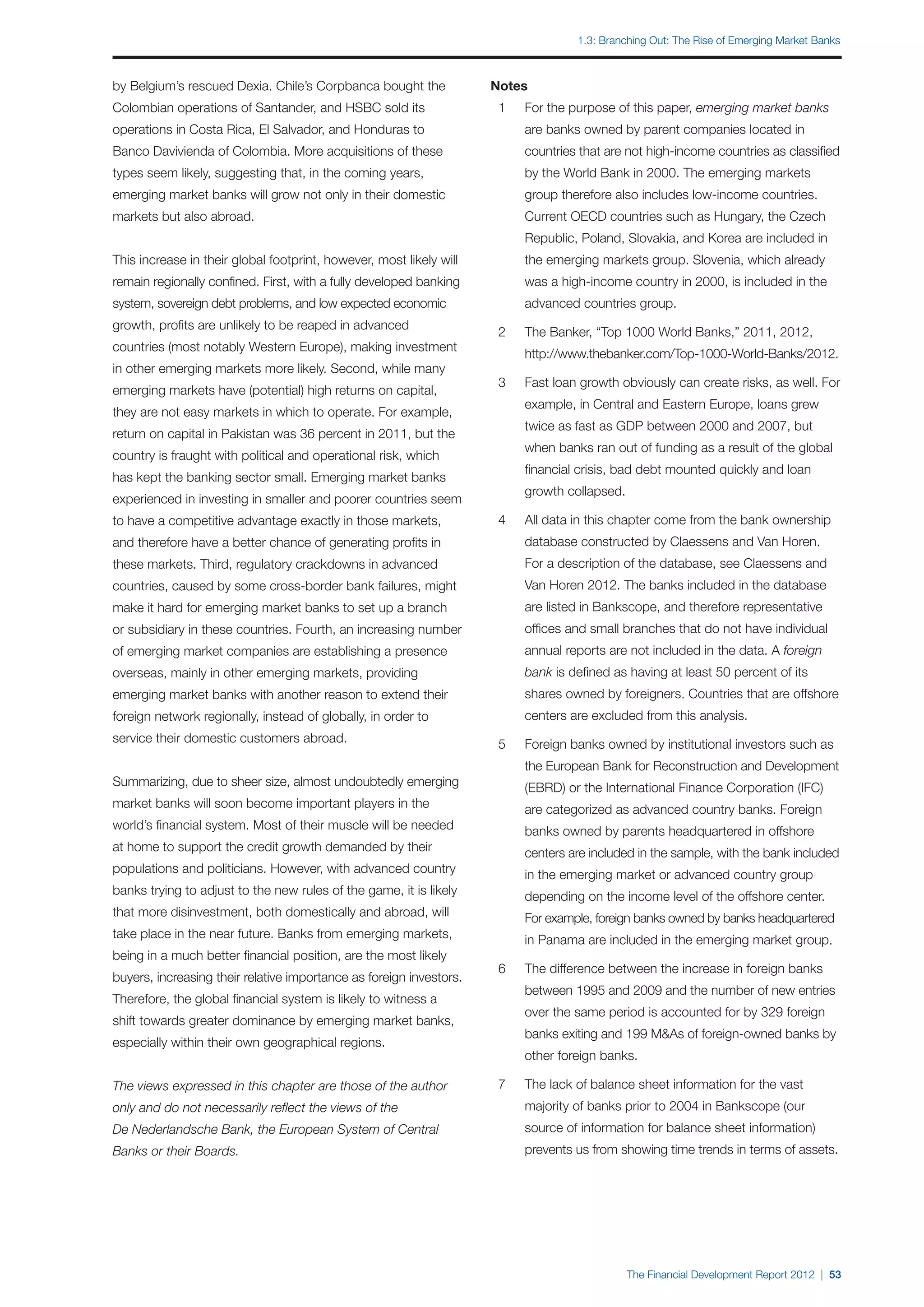 1.3: Branching out: The Rise of Emerging Market Banks



by Belgium’s rescued Dexia. Chile’s Corpbanca bought the             Notes
Colombian operations of Santander, and HSBC sold its                 	 1	   For the purpose of this paper, emerging market banks 	
operations in Costa Rica, El Salvador, and Honduras to               		     are banks owned by parent companies located in
Banco Davivienda of Colombia. More acquisitions of these             		     countries that are not high-income countries as classified
types seem likely, suggesting that, in the coming years,             		     by the World Bank in 2000. The emerging markets
emerging market banks will grow not only in their domestic           		     group therefore also includes low-income countries.
markets but also abroad.                                             		     Current OECD countries such as Hungary, the Czech
                                                                     		     Republic, Poland, Slovakia, and Korea are included in
This increase in their global footprint, however, most likely will   		     the emerging markets group. Slovenia, which already
remain regionally confined. First, with a fully developed banking    		     was a high-income country in 2000, is included in the
system, sovereign debt problems, and low expected economic           		     advanced countries group.
growth, profits are unlikely to be reaped in advanced
                                                                     	 2	   The Banker, “Top 1000 World Banks,” 2011, 2012,
countries (most notably Western Europe), making investment
                                                                     		     http://www.thebanker.com/Top-1000-World-Banks/2012.
in other emerging markets more likely. Second, while many
                                                                     	 3	   Fast loan growth obviously can create risks, as well. For
emerging markets have (potential) high returns on capital,
                                                                     		     example, in Central and Eastern Europe, loans grew
they are not easy markets in which to operate. For example,
                                                                     		     twice as fast as GDP between 2000 and 2007, but
return on capital in Pakistan was 36 percent in 2011, but the
                                                                     		     when banks ran out of funding as a result of the global
country is fraught with political and operational risk, which
                                                                     		     financial crisis, bad debt mounted quickly and loan
has kept the banking sector small. Emerging market banks
                                                                     		     growth collapsed.
experienced in investing in smaller and poorer countries seem
to have a competitive advantage exactly in those markets,            	 4	   All data in this chapter come from the bank ownership
and therefore have a better chance of generating profits in          		     database constructed by Claessens and Van Horen.
these markets. Third, regulatory crackdowns in advanced              		     For a description of the database, see Claessens and
countries, caused by some cross-border bank failures, might          		     Van Horen 2012. The banks included in the database
make it hard for emerging market banks to set up a branch            		     are listed in Bankscope, and therefore representative
or subsidiary in these countries. Fourth, an increasing number       		     offices and small branches that do not have individual
of emerging market companies are establishing a presence             		     annual reports are not included in the data. A foreign
overseas, mainly in other emerging markets, providing                		     bank is defined as having at least 50 percent of its
emerging market banks with another reason to extend their            		     shares owned by foreigners. Countries that are offshore
foreign network regionally, instead of globally, in order to         		     centers are excluded from this analysis.
service their domestic customers abroad.                             	 5	   Foreign banks owned by institutional investors such as
                                                                     		     the European Bank for Reconstruction and Development
Summarizing, due to sheer size, almost undoubtedly emerging          		     (EBRD) or the International Finance Corporation (IFC)
market banks will soon become important players in the               		     are categorized as advanced country banks. Foreign
world’s financial system. Most of their muscle will be needed        		     banks owned by parents headquartered in offshore
at home to support the credit growth demanded by their               		     centers are included in the sample, with the bank included
populations and politicians. However, with advanced country          		     in the emerging market or advanced country group
banks trying to adjust to the new rules of the game, it is likely    		     depending on the income level of the offshore center.
that more disinvestment, both domestically and abroad, will          		     For example, foreign banks owned by banks headquartered
take place in the near future. Banks from emerging markets,          		     in Panama are included in the emerging market group.
being in a much better financial position, are the most likely
                                                                     	 6	   The difference between the increase in foreign banks
buyers, increasing their relative importance as foreign investors.
                                                                     		     between 1995 and 2009 and the number of new entries
Therefore, the global financial system is likely to witness a
                                                                     		     over the same period is accounted for by 329 foreign
shift towards greater dominance by emerging market banks,
                                                                     		     banks exiting and 199 M&As of foreign-owned banks by
especially within their own geographical regions.
                                                                     		     other foreign banks.

The views expressed in this chapter are those of the author          	 7 	 The lack of balance sheet information for the vast
only and do not necessarily reflect the views of the                 		     majority of banks prior to 2004 in Bankscope (our
De Nederlandsche Bank, the European System of Central                		     source of information for balance sheet information)
Banks or their Boards.                                               		     prevents us from showing time trends in terms of assets.




                                                                                                The Financial Development Report 2012 | 53
 