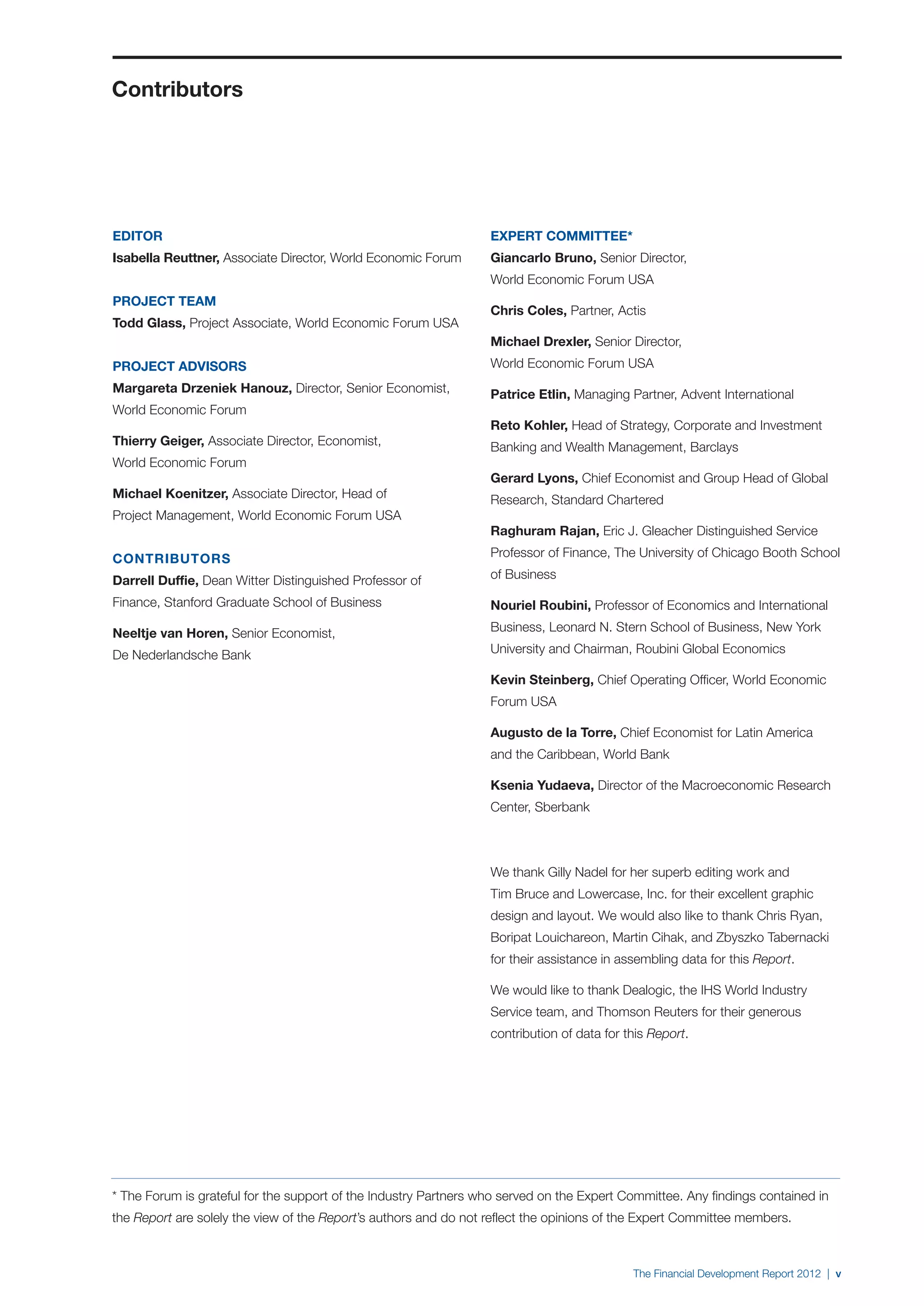 Contributors




EDITOR                                                            EXPERT COMMITTEE*
Isabella Reuttner, Associate Director, World Economic Forum       Giancarlo Bruno, Senior Director,
                                                                  World Economic Forum USA
PROJECT TEAM
                                                                  Chris Coles, Partner, Actis
Todd Glass, Project Associate, World Economic Forum USA
                                                                  Michael Drexler, Senior Director,
PROJECT ADVISORS                                                  World Economic Forum USA
Margareta Drzeniek Hanouz, Director, Senior Economist,            Patrice Etlin, Managing Partner, Advent International
World Economic Forum
                                                                  Reto Kohler, Head of Strategy, Corporate and Investment
Thierry Geiger, Associate Director, Economist,                    Banking and Wealth Management, Barclays
World Economic Forum
                                                                  Gerard Lyons, Chief Economist and Group Head of Global
Michael Koenitzer, Associate Director, Head of                    Research, Standard Chartered
Project Management, World Economic Forum USA
                                                                  Raghuram Rajan, Eric J. Gleacher Distinguished Service

CONTRIBUTORS                                                      Professor of Finance, The University of Chicago Booth School

Darrell Duffie, Dean Witter Distinguished Professor of            of Business

Finance, Stanford Graduate School of Business                     Nouriel Roubini, Professor of Economics and International

Neeltje van Horen, Senior Economist,                              Business, Leonard N. Stern School of Business, New York

De Nederlandsche Bank                                             University and Chairman, Roubini Global Economics

                                                                  Kevin Steinberg, Chief Operating Officer, World Economic
                                                                  Forum USA

                                                                  Augusto de la Torre, Chief Economist for Latin America
                                                                  and the Caribbean, World Bank

                                                                  Ksenia Yudaeva, Director of the Macroeconomic Research
                                                                  Center, Sberbank



                                                                  We thank Gilly Nadel for her superb editing work and
                                                                  Tim Bruce and Lowercase, Inc. for their excellent graphic
                                                                  design and layout. We would also like to thank Chris Ryan,
                                                                  Boripat Louichareon, Martin Cihak, and Zbyszko Tabernacki
                                                                  for their assistance in assembling data for this Report.

                                                                  We would like to thank Dealogic, the IHS World Industry
                                                                  Service team, and Thomson Reuters for their generous
                                                                  contribution of data for this Report.




* The Forum is grateful for the support of the Industry Partners who served on the Expert Committee. Any findings contained in
the Report are solely the view of the Report’s authors and do not reflect the opinions of the Expert Committee members.



                                                                                            The Financial Development Report 2012 | v
 