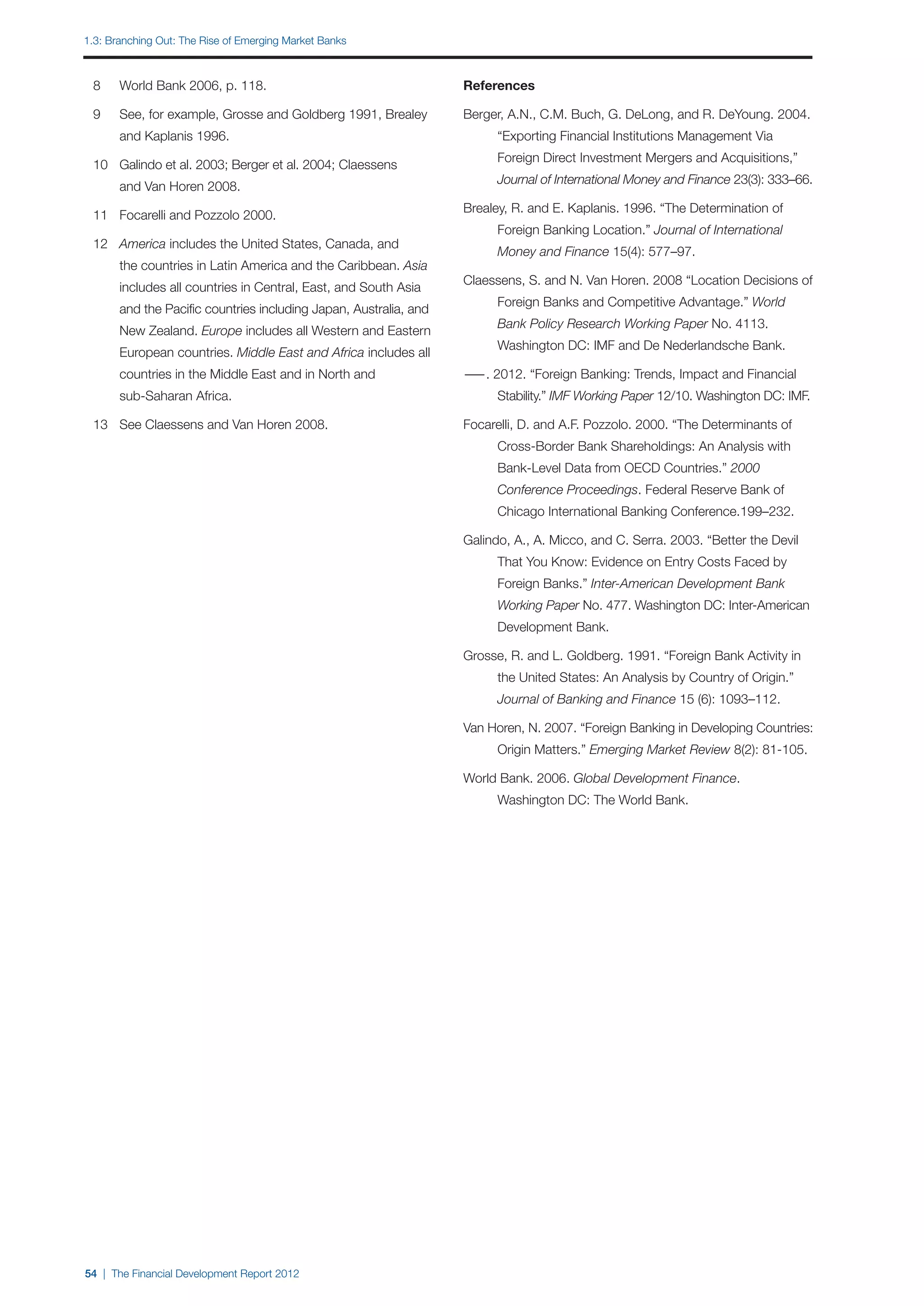1.3: Branching out: The Rise of Emerging Market Banks



	 8	   World Bank 2006, p. 118.                                    References

	 9	   See, for example, Grosse and Goldberg 1991, Brealey         Berger, A.N., C.M. Buch, G. DeLong, and R. DeYoung. 2004.
		     and Kaplanis 1996.                                          		    “Exporting Financial Institutions Management Via
                                                                   		    Foreign Direct Investment Mergers and Acquisitions,”
	 10	 Galindo et al. 2003; Berger et al. 2004; Claessens
                                                                   		    Journal of International Money and Finance 23(3): 333–66.
		     and Van Horen 2008.
                                                                   Brealey, R. and E. Kaplanis. 1996. “The Determination of
	 11	 Focarelli and Pozzolo 2000.
                                                                   		    Foreign Banking Location.” Journal of International
	 12	 America includes the United States, Canada, and
                                                                   		    Money and Finance 15(4): 577–97.
		     the countries in Latin America and the Caribbean. Asia
                                                                   Claessens, S. and N. Van Horen. 2008 “Location Decisions of
		     includes all countries in Central, East, and South Asia
                                                                   		    Foreign Banks and Competitive Advantage.” World
		     and the Pacific countries including Japan, Australia, and
                                                                   		    Bank Policy Research Working Paper No. 4113.
		     New Zealand. Europe includes all Western and Eastern
                                                                   		    Washington DC: IMF and De Nederlandsche Bank.
		     European countries. Middle East and Africa includes all
		     countries in the Middle East and in North and               — 2012. “Foreign Banking: Trends, Impact and Financial
                                                                    —.
		     sub-Saharan Africa.                                         		    Stability.” IMF Working Paper 12/10. Washington DC: IMF.

	 13	 See Claessens and Van Horen 2008.                            Focarelli, D. and A.F. Pozzolo. 2000. “The Determinants of
                                                                   		    Cross-Border Bank Shareholdings: An Analysis with
                                                                   		    Bank-Level Data from OECD Countries.” 2000
                                                                   		    Conference Proceedings. Federal Reserve Bank of
                                                                   		    Chicago International Banking Conference.199–232.

                                                                   Galindo, A., A. Micco, and C. Serra. 2003. “Better the Devil
                                                                   		    That You Know: Evidence on Entry Costs Faced by
                                                                   		    Foreign Banks.” Inter-American Development Bank
                                                                   		    Working Paper No. 477. Washington DC: Inter-American 	
                                                                   		    Development Bank.

                                                                   Grosse, R. and L. Goldberg. 1991. “Foreign Bank Activity in
                                                                   		    the United States: An Analysis by Country of Origin.”
                                                                   		    Journal of Banking and Finance 15 (6): 1093–112.

                                                                   Van Horen, N. 2007. “Foreign Banking in Developing Countries:
                                                                   		    Origin Matters.” Emerging Market Review 8(2): 81-105.

                                                                   World Bank. 2006. Global Development Finance.
                                                                   		    Washington DC: The World Bank.




54 | The Financial Development Report 2012
 