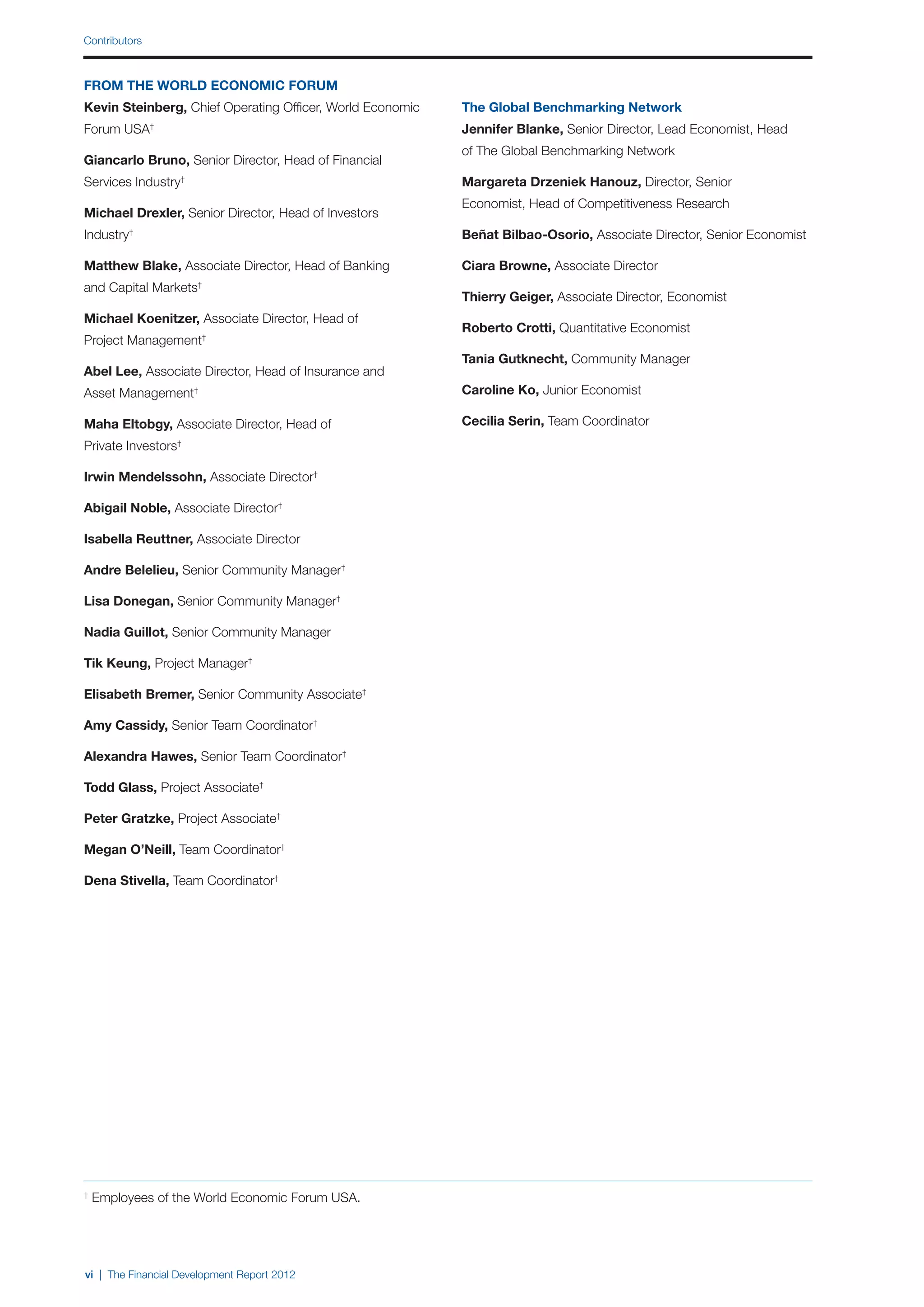 Contributors



FROM THE WORLD ECONOMIC FORUM
Kevin Steinberg, Chief Operating Officer, World Economic   The Global Benchmarking Network
Forum USA†                                                 Jennifer Blanke, Senior Director, Lead Economist, Head
                                                           of The Global Benchmarking Network
Giancarlo Bruno, Senior Director, Head of Financial
Services Industry†                                         Margareta Drzeniek Hanouz, Director, Senior
                                                           Economist, Head of Competitiveness Research
Michael Drexler, Senior Director, Head of Investors
Industry†                                                  Beñat Bilbao-Osorio, Associate Director, Senior Economist

Matthew Blake, Associate Director, Head of Banking         Ciara Browne, Associate Director
and Capital Markets   †
                                                           Thierry Geiger, Associate Director, Economist
Michael Koenitzer, Associate Director, Head of
                                                           Roberto Crotti, Quantitative Economist
Project Management†
                                                           Tania Gutknecht, Community Manager
Abel Lee, Associate Director, Head of Insurance and
Asset Management†                                          Caroline Ko, Junior Economist

Maha Eltobgy, Associate Director, Head of                  Cecilia Serin, Team Coordinator
Private Investors †



Irwin Mendelssohn, Associate Director†

Abigail Noble, Associate Director†

Isabella Reuttner, Associate Director

Andre Belelieu, Senior Community Manager†

Lisa Donegan, Senior Community Manager†

Nadia Guillot, Senior Community Manager

Tik Keung, Project Manager†

Elisabeth Bremer, Senior Community Associate†

Amy Cassidy, Senior Team Coordinator†

Alexandra Hawes, Senior Team Coordinator†

Todd Glass, Project Associate†

Peter Gratzke, Project Associate†

Megan O’Neill, Team Coordinator†

Dena Stivella, Team Coordinator†




†
    Employees of the World Economic Forum USA.




vi | The Financial Development Report 2012
 