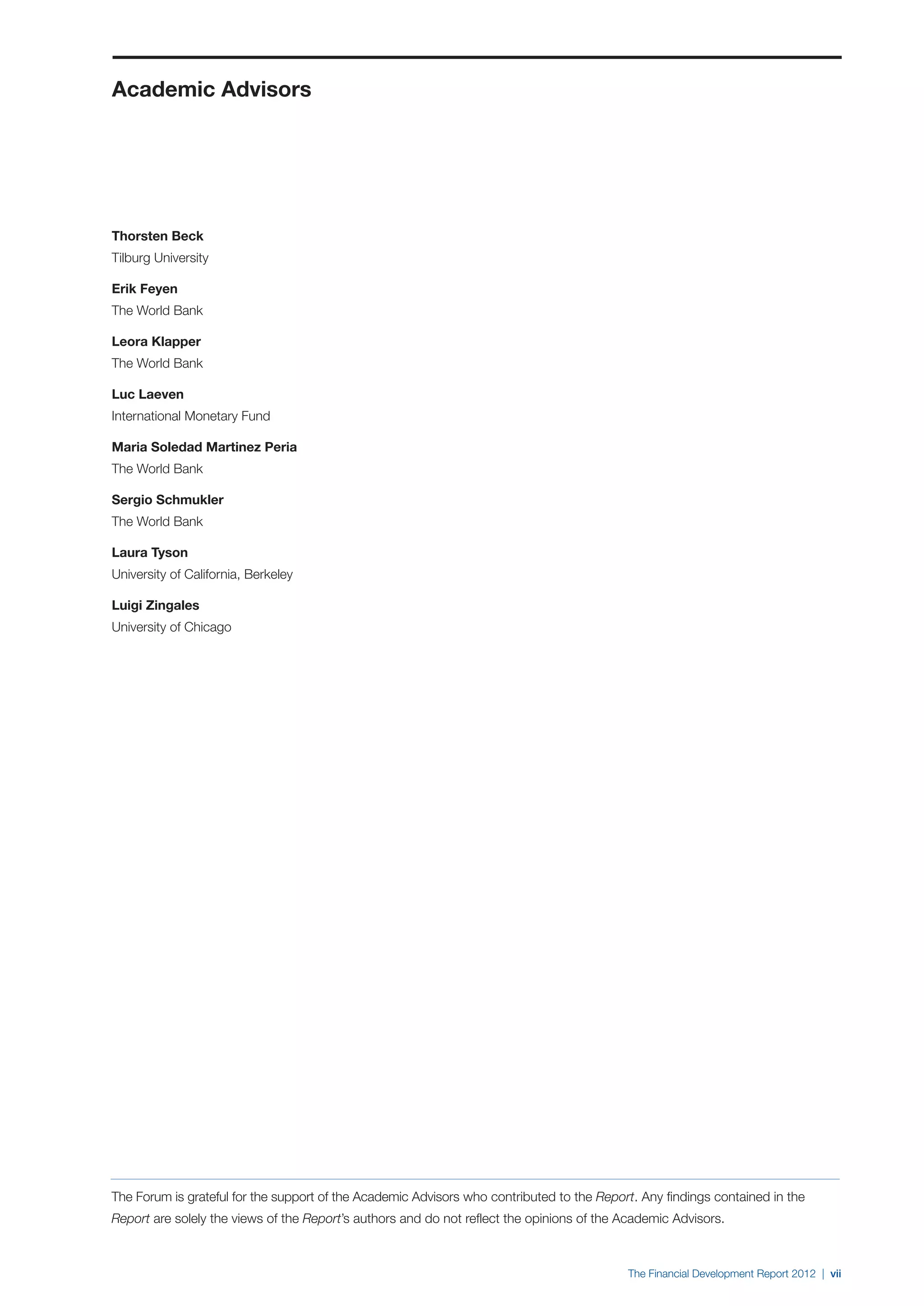 Academic Advisors




Thorsten Beck
Tilburg University

Erik Feyen
The World Bank

Leora Klapper
The World Bank

Luc Laeven
International Monetary Fund

Maria Soledad Martinez Peria
The World Bank

Sergio Schmukler
The World Bank

Laura Tyson
University of California, Berkeley

Luigi Zingales
University of Chicago




The Forum is grateful for the support of the Academic Advisors who contributed to the Report. Any findings contained in the
Report are solely the views of the Report’s authors and do not reflect the opinions of the Academic Advisors.



                                                                                           The Financial Development Report 2012 | vii
 