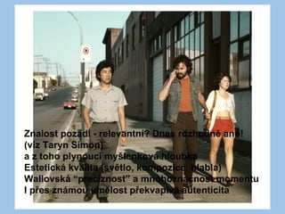 Znalost pozadí - relevantní? Dnes rozhodně ano!
(viz Taryn Simon)
a z toho plynoucí myšlenková hloubka
Estetická kvalita (světlo, kompozice, blabla)
Wallovská “preciznost” a mnohoznačnost momentu
I přes známou umělost překvapivá autenticita
 