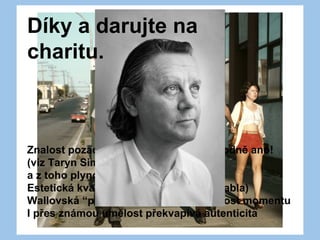 Znalost pozadí - relevantní? Dnes rozhodně ano!
(viz Taryn Simon)
a z toho plynoucí myšlenková hloubka
Estetická kvalita (světlo, kompozice, blabla)
Wallovská “preciznost” a mnohoznačnost momentu
I přes známou umělost překvapivá autenticita
Díky a darujte na
charitu.
 