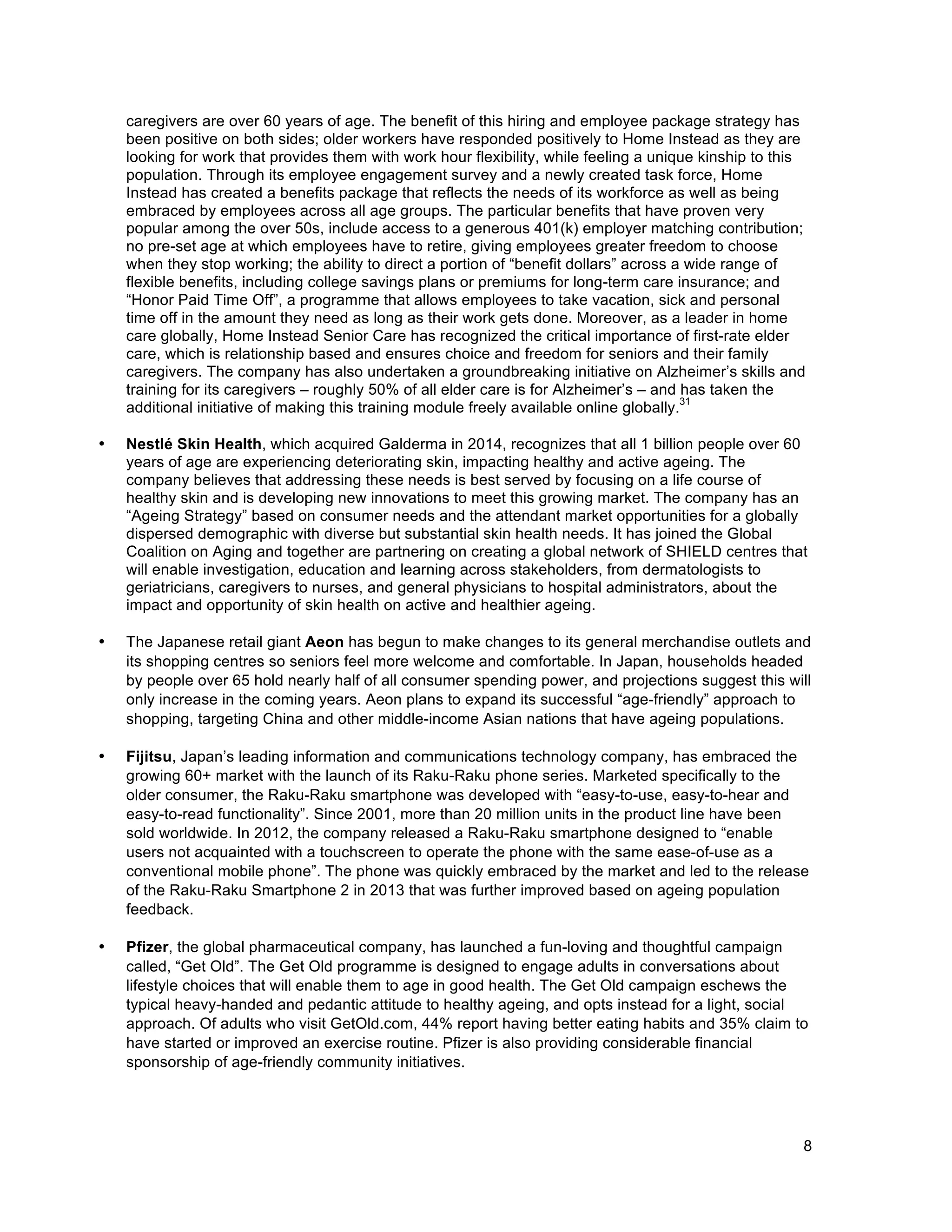 8
caregivers are over 60 years of age. The benefit of this hiring and employee package strategy has
been positive on both sides; older workers have responded positively to Home Instead as they are
looking for work that provides them with work hour flexibility, while feeling a unique kinship to this
population. Through its employee engagement survey and a newly created task force, Home
Instead has created a benefits package that reflects the needs of its workforce as well as being
embraced by employees across all age groups. The particular benefits that have proven very
popular among the over 50s, include access to a generous 401(k) employer matching contribution;
no pre-set age at which employees have to retire, giving employees greater freedom to choose
when they stop working; the ability to direct a portion of “benefit dollars” across a wide range of
flexible benefits, including college savings plans or premiums for long-term care insurance; and
“Honor Paid Time Off”, a programme that allows employees to take vacation, sick and personal
time off in the amount they need as long as their work gets done. Moreover, as a leader in home
care globally, Home Instead Senior Care has recognized the critical importance of first-rate elder
care, which is relationship based and ensures choice and freedom for seniors and their family
caregivers. The company has also undertaken a groundbreaking initiative on Alzheimer’s skills and
training for its caregivers – roughly 50% of all elder care is for Alzheimer’s – and has taken the
additional initiative of making this training module freely available online globally.
31
• Nestlé Skin Health, which acquired Galderma in 2014, recognizes that all 1 billion people over 60
years of age are experiencing deteriorating skin, impacting healthy and active ageing. The
company believes that addressing these needs is best served by focusing on a life course of
healthy skin and is developing new innovations to meet this growing market. The company has an
“Ageing Strategy” based on consumer needs and the attendant market opportunities for a globally
dispersed demographic with diverse but substantial skin health needs. It has joined the Global
Coalition on Aging and together are partnering on creating a global network of SHIELD centres that
will enable investigation, education and learning across stakeholders, from dermatologists to
geriatricians, caregivers to nurses, and general physicians to hospital administrators, about the
impact and opportunity of skin health on active and healthier ageing.
• The Japanese retail giant Aeon has begun to make changes to its general merchandise outlets and
its shopping centres so seniors feel more welcome and comfortable. In Japan, households headed
by people over 65 hold nearly half of all consumer spending power, and projections suggest this will
only increase in the coming years. Aeon plans to expand its successful “age-friendly” approach to
shopping, targeting China and other middle-income Asian nations that have ageing populations.
• Fijitsu, Japan’s leading information and communications technology company, has embraced the
growing 60+ market with the launch of its Raku-Raku phone series. Marketed specifically to the
older consumer, the Raku-Raku smartphone was developed with “easy-to-use, easy-to-hear and
easy-to-read functionality”. Since 2001, more than 20 million units in the product line have been
sold worldwide. In 2012, the company released a Raku-Raku smartphone designed to “enable
users not acquainted with a touchscreen to operate the phone with the same ease-of-use as a
conventional mobile phone”. The phone was quickly embraced by the market and led to the release
of the Raku-Raku Smartphone 2 in 2013 that was further improved based on ageing population
feedback.
• Pfizer, the global pharmaceutical company, has launched a fun-loving and thoughtful campaign
called, “Get Old”. The Get Old programme is designed to engage adults in conversations about
lifestyle choices that will enable them to age in good health. The Get Old campaign eschews the
typical heavy-handed and pedantic attitude to healthy ageing, and opts instead for a light, social
approach. Of adults who visit GetOld.com, 44% report having better eating habits and 35% claim to
have started or improved an exercise routine. Pfizer is also providing considerable financial
sponsorship of age-friendly community initiatives.
 