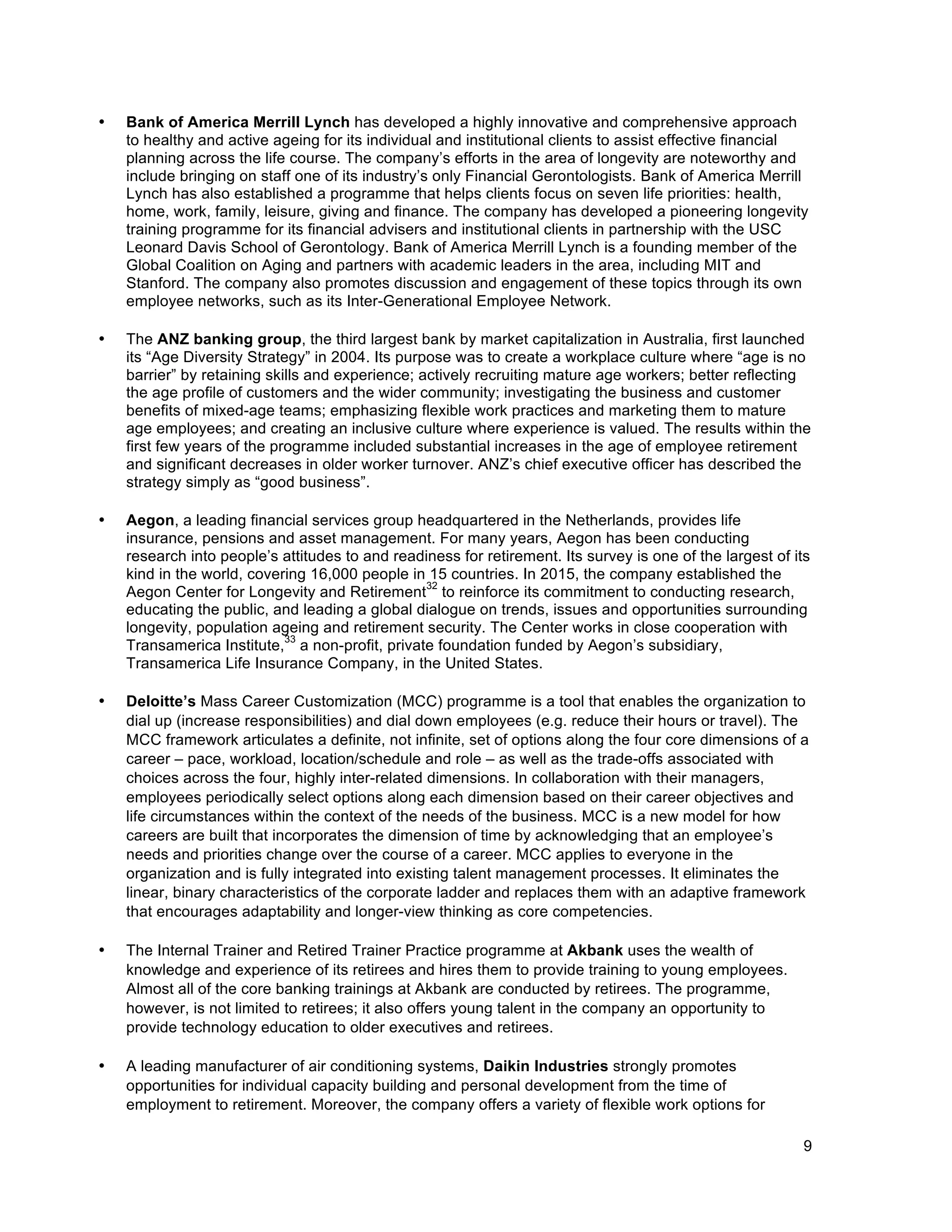 9
• Bank of America Merrill Lynch has developed a highly innovative and comprehensive approach
to healthy and active ageing for its individual and institutional clients to assist effective financial
planning across the life course. The company’s efforts in the area of longevity are noteworthy and
include bringing on staff one of its industry’s only Financial Gerontologists. Bank of America Merrill
Lynch has also established a programme that helps clients focus on seven life priorities: health,
home, work, family, leisure, giving and finance. The company has developed a pioneering longevity
training programme for its financial advisers and institutional clients in partnership with the USC
Leonard Davis School of Gerontology. Bank of America Merrill Lynch is a founding member of the
Global Coalition on Aging and partners with academic leaders in the area, including MIT and
Stanford. The company also promotes discussion and engagement of these topics through its own
employee networks, such as its Inter-Generational Employee Network.
• The ANZ banking group, the third largest bank by market capitalization in Australia, first launched
its “Age Diversity Strategy” in 2004. Its purpose was to create a workplace culture where “age is no
barrier” by retaining skills and experience; actively recruiting mature age workers; better reflecting
the age profile of customers and the wider community; investigating the business and customer
benefits of mixed-age teams; emphasizing flexible work practices and marketing them to mature
age employees; and creating an inclusive culture where experience is valued. The results within the
first few years of the programme included substantial increases in the age of employee retirement
and significant decreases in older worker turnover. ANZ’s chief executive officer has described the
strategy simply as “good business”.
• Aegon, a leading financial services group headquartered in the Netherlands, provides life
insurance, pensions and asset management. For many years, Aegon has been conducting
research into people’s attitudes to and readiness for retirement. Its survey is one of the largest of its
kind in the world, covering 16,000 people in 15 countries. In 2015, the company established the
Aegon Center for Longevity and Retirement
32
to reinforce its commitment to conducting research,
educating the public, and leading a global dialogue on trends, issues and opportunities surrounding
longevity, population ageing and retirement security. The Center works in close cooperation with
Transamerica Institute,
33
a non-profit, private foundation funded by Aegon’s subsidiary,
Transamerica Life Insurance Company, in the United States.
• Deloitte’s Mass Career Customization (MCC) programme is a tool that enables the organization to
dial up (increase responsibilities) and dial down employees (e.g. reduce their hours or travel). The
MCC framework articulates a definite, not infinite, set of options along the four core dimensions of a
career – pace, workload, location/schedule and role – as well as the trade-offs associated with
choices across the four, highly inter-related dimensions. In collaboration with their managers,
employees periodically select options along each dimension based on their career objectives and
life circumstances within the context of the needs of the business. MCC is a new model for how
careers are built that incorporates the dimension of time by acknowledging that an employee’s
needs and priorities change over the course of a career. MCC applies to everyone in the
organization and is fully integrated into existing talent management processes. It eliminates the
linear, binary characteristics of the corporate ladder and replaces them with an adaptive framework
that encourages adaptability and longer-view thinking as core competencies.
• The Internal Trainer and Retired Trainer Practice programme at Akbank uses the wealth of
knowledge and experience of its retirees and hires them to provide training to young employees.
Almost all of the core banking trainings at Akbank are conducted by retirees. The programme,
however, is not limited to retirees; it also offers young talent in the company an opportunity to
provide technology education to older executives and retirees.
• A leading manufacturer of air conditioning systems, Daikin Industries strongly promotes
opportunities for individual capacity building and personal development from the time of
employment to retirement. Moreover, the company offers a variety of flexible work options for
 