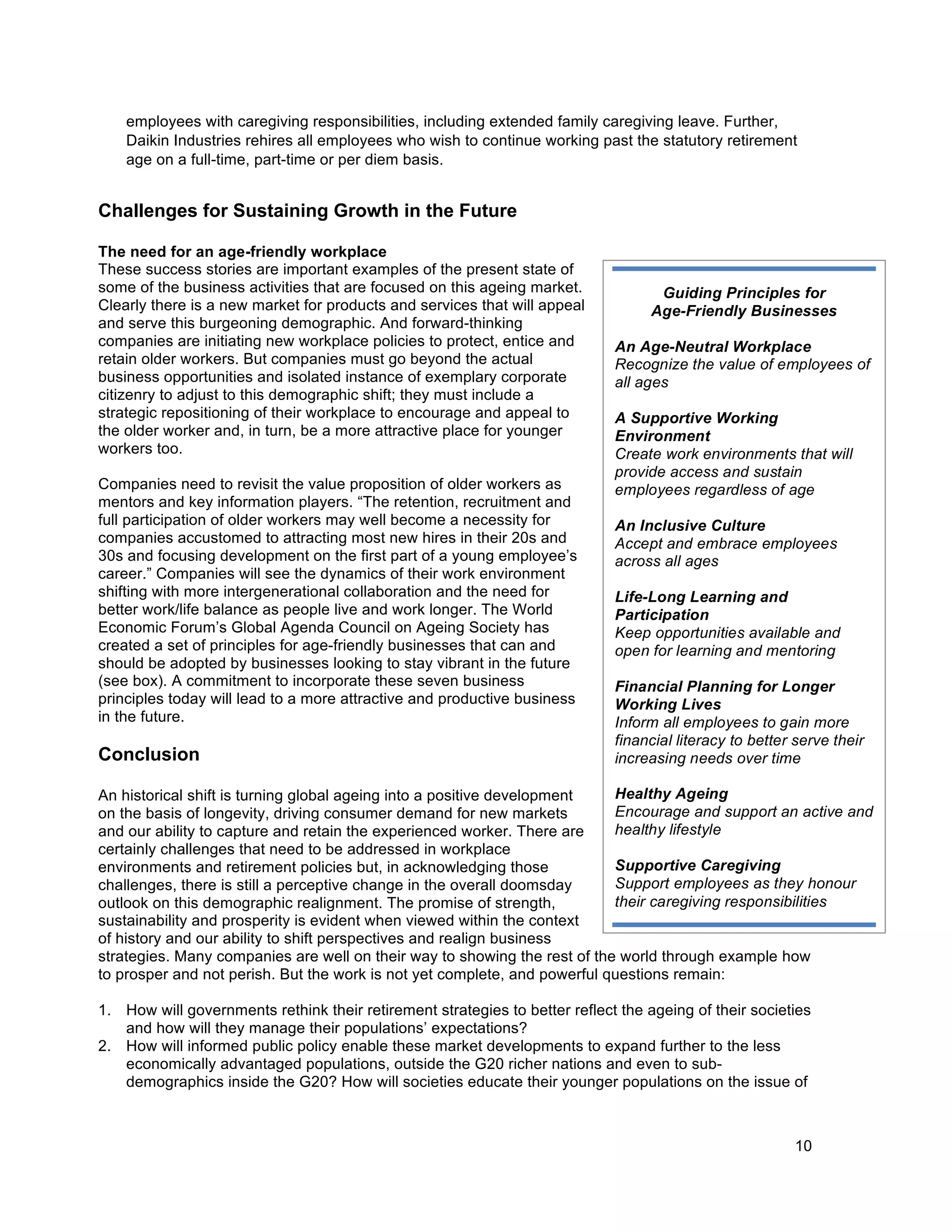 10
Guiding Principles for
Age-Friendly Businesses
An Age-Neutral Workplace
Recognize the value of employees of
all ages
A Supportive Working
Environment
Create work environments that will
provide access and sustain
employees regardless of age
An Inclusive Culture
Accept and embrace employees
across all ages
Life-Long Learning and
Participation
Keep opportunities available and
open for learning and mentoring
Financial Planning for Longer
Working Lives
Inform all employees to gain more
financial literacy to better serve their
increasing needs over time
Healthy Ageing
Encourage and support an active and
healthy lifestyle
Supportive Caregiving
Support employees as they honour
their caregiving responsibilities
employees with caregiving responsibilities, including extended family caregiving leave. Further,
Daikin Industries rehires all employees who wish to continue working past the statutory retirement
age on a full-time, part-time or per diem basis.
Challenges for Sustaining Growth in the Future
The need for an age-friendly workplace
These success stories are important examples of the present state of
some of the business activities that are focused on this ageing market.
Clearly there is a new market for products and services that will appeal
and serve this burgeoning demographic. And forward-thinking
companies are initiating new workplace policies to protect, entice and
retain older workers. But companies must go beyond the actual
business opportunities and isolated instance of exemplary corporate
citizenry to adjust to this demographic shift; they must include a
strategic repositioning of their workplace to encourage and appeal to
the older worker and, in turn, be a more attractive place for younger
workers too.
Companies need to revisit the value proposition of older workers as
mentors and key information players. “The retention, recruitment and
full participation of older workers may well become a necessity for
companies accustomed to attracting most new hires in their 20s and
30s and focusing development on the first part of a young employee’s
career.” Companies will see the dynamics of their work environment
shifting with more intergenerational collaboration and the need for
better work/life balance as people live and work longer. The World
Economic Forum’s Global Agenda Council on Ageing Society has
created a set of principles for age-friendly businesses that can and
should be adopted by businesses looking to stay vibrant in the future
(see box). A commitment to incorporate these seven business
principles today will lead to a more attractive and productive business
in the future.
Conclusion
An historical shift is turning global ageing into a positive development
on the basis of longevity, driving consumer demand for new markets
and our ability to capture and retain the experienced worker. There are
certainly challenges that need to be addressed in workplace
environments and retirement policies but, in acknowledging those
challenges, there is still a perceptive change in the overall doomsday
outlook on this demographic realignment. The promise of strength,
sustainability and prosperity is evident when viewed within the context
of history and our ability to shift perspectives and realign business
strategies. Many companies are well on their way to showing the rest of the world through example how
to prosper and not perish. But the work is not yet complete, and powerful questions remain:
1. How will governments rethink their retirement strategies to better reflect the ageing of their societies
and how will they manage their populations’ expectations?
2. How will informed public policy enable these market developments to expand further to the less
economically advantaged populations, outside the G20 richer nations and even to sub-
demographics inside the G20? How will societies educate their younger populations on the issue of
 