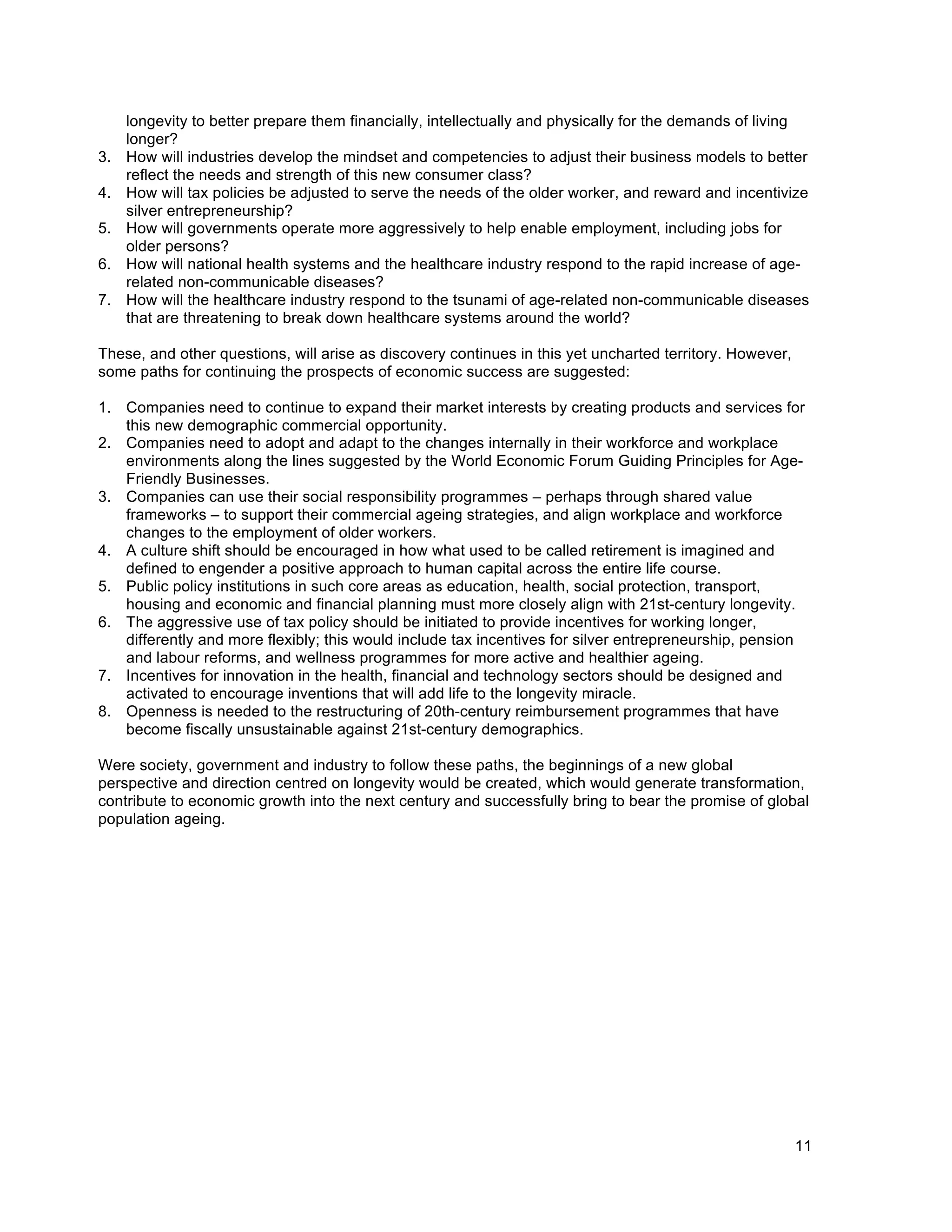 11
longevity to better prepare them financially, intellectually and physically for the demands of living
longer?
3. How will industries develop the mindset and competencies to adjust their business models to better
reflect the needs and strength of this new consumer class?
4. How will tax policies be adjusted to serve the needs of the older worker, and reward and incentivize
silver entrepreneurship?
5. How will governments operate more aggressively to help enable employment, including jobs for
older persons?
6. How will national health systems and the healthcare industry respond to the rapid increase of age-
related non-communicable diseases?
7. How will the healthcare industry respond to the tsunami of age-related non-communicable diseases
that are threatening to break down healthcare systems around the world?
These, and other questions, will arise as discovery continues in this yet uncharted territory. However,
some paths for continuing the prospects of economic success are suggested:
1. Companies need to continue to expand their market interests by creating products and services for
this new demographic commercial opportunity.
2. Companies need to adopt and adapt to the changes internally in their workforce and workplace
environments along the lines suggested by the World Economic Forum Guiding Principles for Age-
Friendly Businesses.
3. Companies can use their social responsibility programmes – perhaps through shared value
frameworks – to support their commercial ageing strategies, and align workplace and workforce
changes to the employment of older workers.
4. A culture shift should be encouraged in how what used to be called retirement is imagined and
defined to engender a positive approach to human capital across the entire life course.
5. Public policy institutions in such core areas as education, health, social protection, transport,
housing and economic and financial planning must more closely align with 21st-century longevity.
6. The aggressive use of tax policy should be initiated to provide incentives for working longer,
differently and more flexibly; this would include tax incentives for silver entrepreneurship, pension
and labour reforms, and wellness programmes for more active and healthier ageing.
7. Incentives for innovation in the health, financial and technology sectors should be designed and
activated to encourage inventions that will add life to the longevity miracle.
8. Openness is needed to the restructuring of 20th-century reimbursement programmes that have
become fiscally unsustainable against 21st-century demographics.
Were society, government and industry to follow these paths, the beginnings of a new global
perspective and direction centred on longevity would be created, which would generate transformation,
contribute to economic growth into the next century and successfully bring to bear the promise of global
population ageing.
 