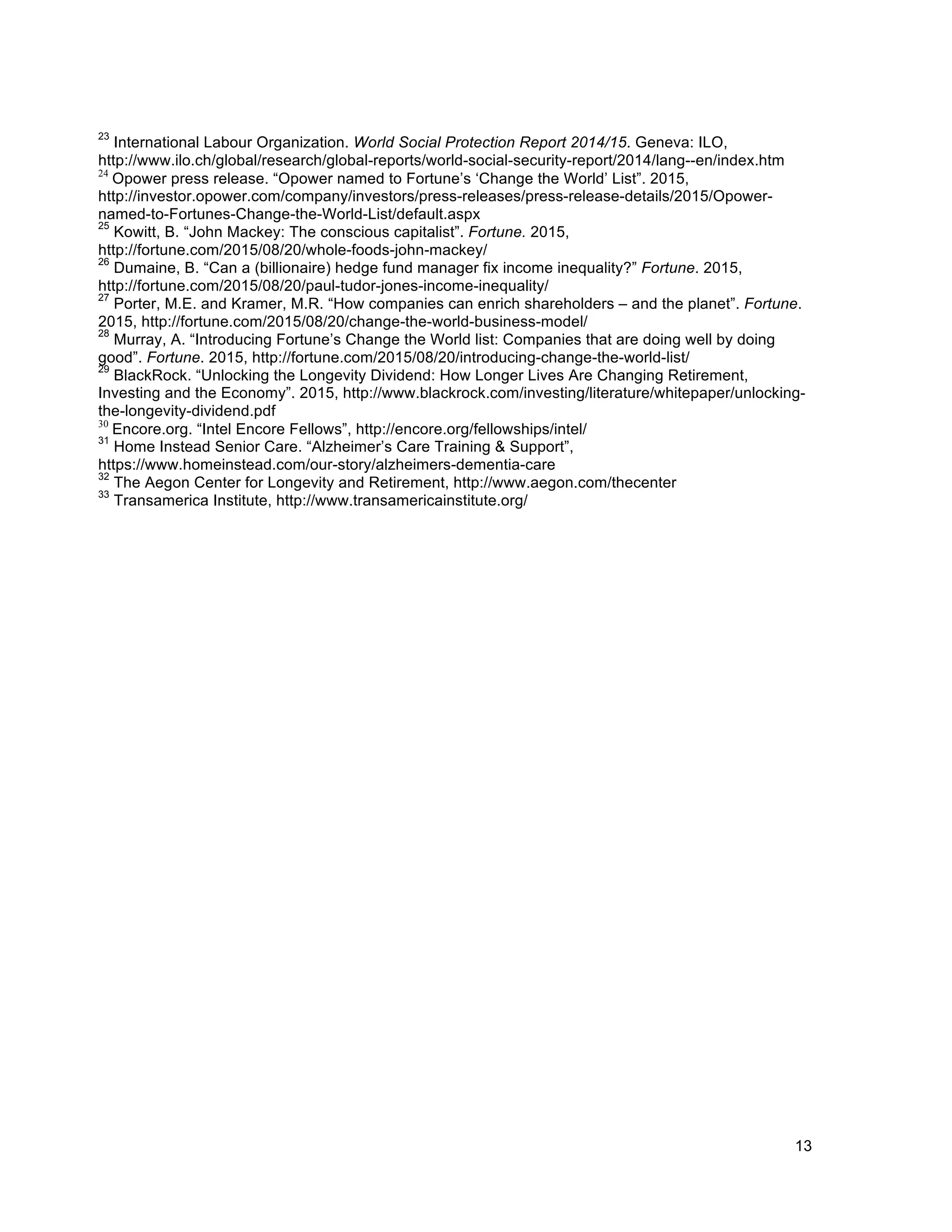 13
23
International Labour Organization. World Social Protection Report 2014/15. Geneva: ILO,
http://www.ilo.ch/global/research/global-reports/world-social-security-report/2014/lang--en/index.htm
24
Opower press release. “Opower named to Fortune’s ‘Change the World’ List”. 2015,
http://investor.opower.com/company/investors/press-releases/press-release-details/2015/Opower-
named-to-Fortunes-Change-the-World-List/default.aspx
25
Kowitt, B. “John Mackey: The conscious capitalist”. Fortune. 2015,
http://fortune.com/2015/08/20/whole-foods-john-mackey/
26
Dumaine, B. “Can a (billionaire) hedge fund manager fix income inequality?” Fortune. 2015,
http://fortune.com/2015/08/20/paul-tudor-jones-income-inequality/
27
Porter, M.E. and Kramer, M.R. “How companies can enrich shareholders – and the planet”. Fortune.
2015, http://fortune.com/2015/08/20/change-the-world-business-model/
28
Murray, A. “Introducing Fortune’s Change the World list: Companies that are doing well by doing
good”. Fortune. 2015, http://fortune.com/2015/08/20/introducing-change-the-world-list/
29
BlackRock. “Unlocking the Longevity Dividend: How Longer Lives Are Changing Retirement,
Investing and the Economy”. 2015, http://www.blackrock.com/investing/literature/whitepaper/unlocking-
the-longevity-dividend.pdf
30
Encore.org. “Intel Encore Fellows”, http://encore.org/fellowships/intel/
31
Home Instead Senior Care. “Alzheimer’s Care Training & Support”,
https://www.homeinstead.com/our-story/alzheimers-dementia-care
32
The Aegon Center for Longevity and Retirement, http://www.aegon.com/thecenter
33
Transamerica Institute, http://www.transamericainstitute.org/
 