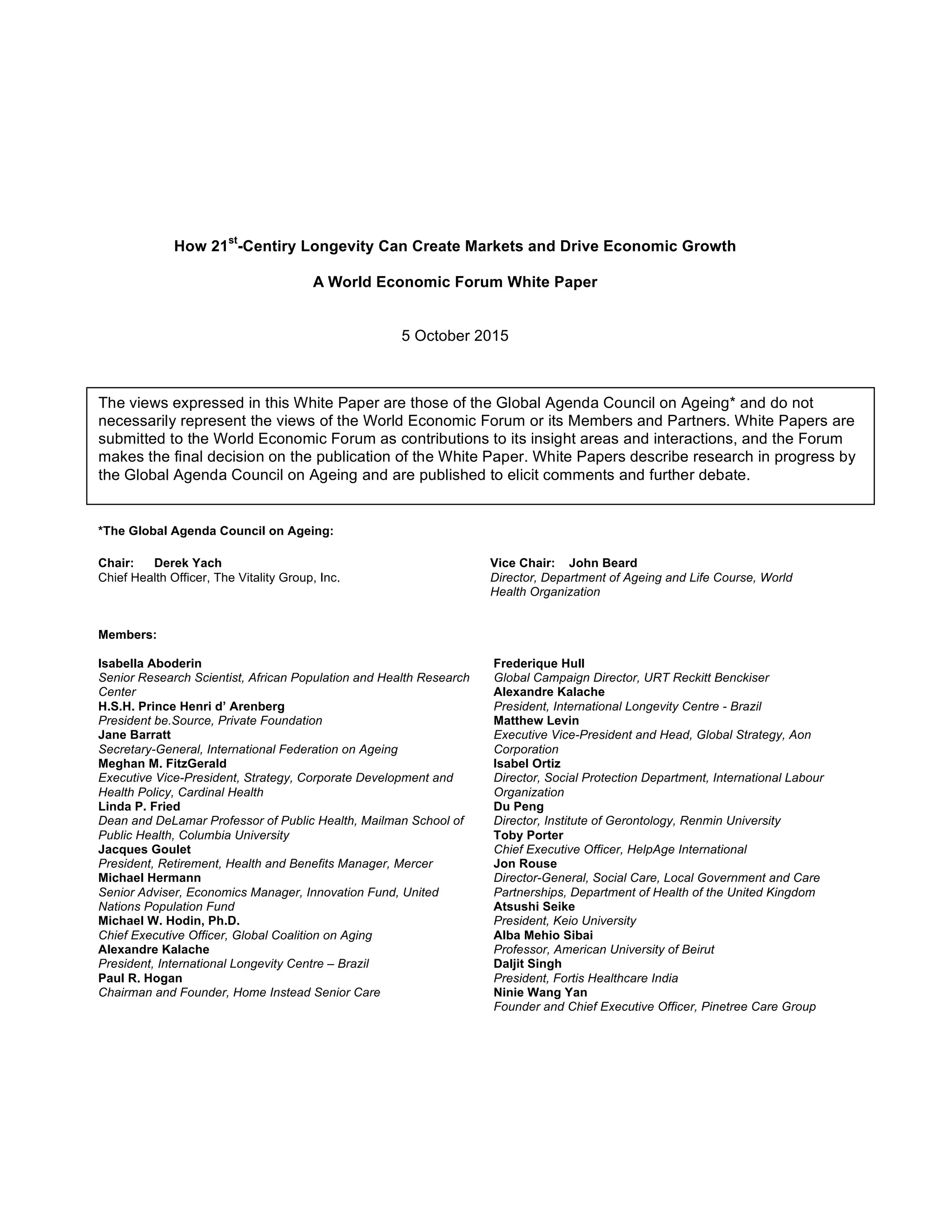 How 21
st
-Centiry Longevity Can Create Markets and Drive Economic Growth
A World Economic Forum White Paper
5 October 2015
*The Global Agenda Council on Ageing:
Chair: Derek Yach Vice Chair: John Beard
Chief Health Officer, The Vitality Group, Inc. Director, Department of Ageing and Life Course, World
Health Organization
Members:
Isabella Aboderin
Senior Research Scientist, African Population and Health Research
Center
H.S.H. Prince Henri d’ Arenberg
President be.Source, Private Foundation
Jane Barratt
Secretary-General, International Federation on Ageing
Meghan M. FitzGerald
Executive Vice-President, Strategy, Corporate Development and
Health Policy, Cardinal Health
Linda P. Fried
Dean and DeLamar Professor of Public Health, Mailman School of
Public Health, Columbia University
Jacques Goulet
President, Retirement, Health and Benefits Manager, Mercer
Michael Hermann
Senior Adviser, Economics Manager, Innovation Fund, United
Nations Population Fund
Michael W. Hodin, Ph.D.
Chief Executive Officer, Global Coalition on Aging
Alexandre Kalache
President, International Longevity Centre – Brazil
Paul R. Hogan
Chairman and Founder, Home Instead Senior Care
Frederique Hull
Global Campaign Director, URT Reckitt Benckiser
Alexandre Kalache
President, International Longevity Centre - Brazil
Matthew Levin
Executive Vice-President and Head, Global Strategy, Aon
Corporation
Isabel Ortiz
Director, Social Protection Department, International Labour
Organization
Du Peng
Director, Institute of Gerontology, Renmin University
Toby Porter
Chief Executive Officer, HelpAge International
Jon Rouse
Director-General, Social Care, Local Government and Care
Partnerships, Department of Health of the United Kingdom
Atsushi Seike
President, Keio University
Alba Mehio Sibai
Professor, American University of Beirut
Daljit Singh
President, Fortis Healthcare India
Ninie Wang Yan
Founder and Chief Executive Officer, Pinetree Care Group
The views expressed in this White Paper are those of the Global Agenda Council on Ageing* and do not
necessarily represent the views of the World Economic Forum or its Members and Partners. White Papers are
submitted to the World Economic Forum as contributions to its insight areas and interactions, and the Forum
makes the final decision on the publication of the White Paper. White Papers describe research in progress by
the Global Agenda Council on Ageing and are published to elicit comments and further debate.
 