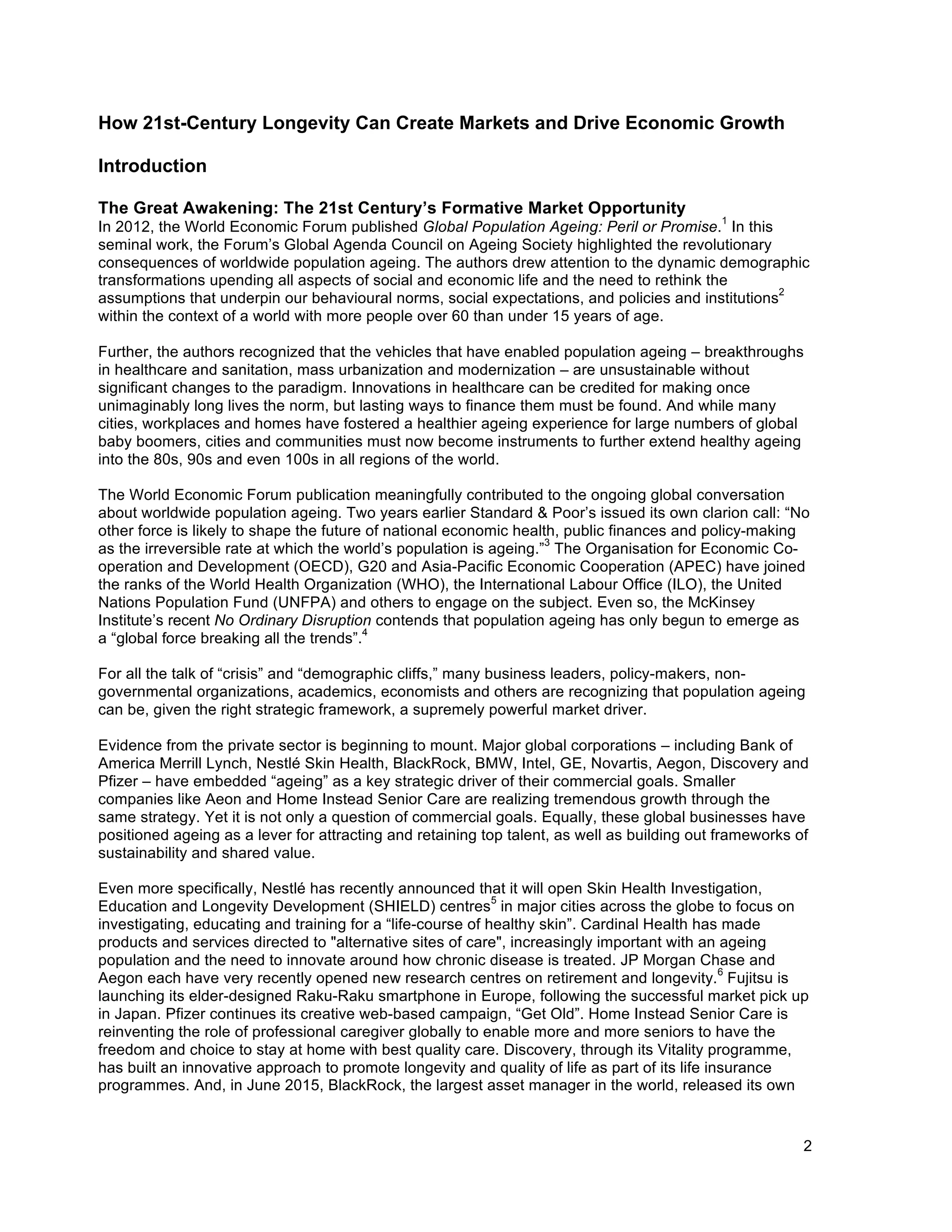 2
How 21st-Century Longevity Can Create Markets and Drive Economic Growth
Introduction
The Great Awakening: The 21st Century’s Formative Market Opportunity
In 2012, the World Economic Forum published Global Population Ageing: Peril or Promise.
1
In this
seminal work, the Forum’s Global Agenda Council on Ageing Society highlighted the revolutionary
consequences of worldwide population ageing. The authors drew attention to the dynamic demographic
transformations upending all aspects of social and economic life and the need to rethink the
assumptions that underpin our behavioural norms, social expectations, and policies and institutions
2
within the context of a world with more people over 60 than under 15 years of age.
Further, the authors recognized that the vehicles that have enabled population ageing – breakthroughs
in healthcare and sanitation, mass urbanization and modernization – are unsustainable without
significant changes to the paradigm. Innovations in healthcare can be credited for making once
unimaginably long lives the norm, but lasting ways to finance them must be found. And while many
cities, workplaces and homes have fostered a healthier ageing experience for large numbers of global
baby boomers, cities and communities must now become instruments to further extend healthy ageing
into the 80s, 90s and even 100s in all regions of the world.
The World Economic Forum publication meaningfully contributed to the ongoing global conversation
about worldwide population ageing. Two years earlier Standard & Poor’s issued its own clarion call: “No
other force is likely to shape the future of national economic health, public finances and policy-making
as the irreversible rate at which the world’s population is ageing.”
3
The Organisation for Economic Co-
operation and Development (OECD), G20 and Asia-Pacific Economic Cooperation (APEC) have joined
the ranks of the World Health Organization (WHO), the International Labour Office (ILO), the United
Nations Population Fund (UNFPA) and others to engage on the subject. Even so, the McKinsey
Institute’s recent No Ordinary Disruption contends that population ageing has only begun to emerge as
a “global force breaking all the trends”.
4
For all the talk of “crisis” and “demographic cliffs,” many business leaders, policy-makers, non-
governmental organizations, academics, economists and others are recognizing that population ageing
can be, given the right strategic framework, a supremely powerful market driver.
Evidence from the private sector is beginning to mount. Major global corporations – including Bank of
America Merrill Lynch, Nestlé Skin Health, BlackRock, BMW, Intel, GE, Novartis, Aegon, Discovery and
Pfizer – have embedded “ageing” as a key strategic driver of their commercial goals. Smaller
companies like Aeon and Home Instead Senior Care are realizing tremendous growth through the
same strategy. Yet it is not only a question of commercial goals. Equally, these global businesses have
positioned ageing as a lever for attracting and retaining top talent, as well as building out frameworks of
sustainability and shared value.
Even more specifically, Nestlé has recently announced that it will open Skin Health Investigation,
Education and Longevity Development (SHIELD) centres
5
in major cities across the globe to focus on
investigating, educating and training for a “life-course of healthy skin”. Cardinal Health has made
products and services directed to "alternative sites of care", increasingly important with an ageing
population and the need to innovate around how chronic disease is treated. JP Morgan Chase and
Aegon each have very recently opened new research centres on retirement and longevity.
6
Fujitsu is
launching its elder-designed Raku-Raku smartphone in Europe, following the successful market pick up
in Japan. Pfizer continues its creative web-based campaign, “Get Old”. Home Instead Senior Care is
reinventing the role of professional caregiver globally to enable more and more seniors to have the
freedom and choice to stay at home with best quality care. Discovery, through its Vitality programme,
has built an innovative approach to promote longevity and quality of life as part of its life insurance
programmes. And, in June 2015, BlackRock, the largest asset manager in the world, released its own
 