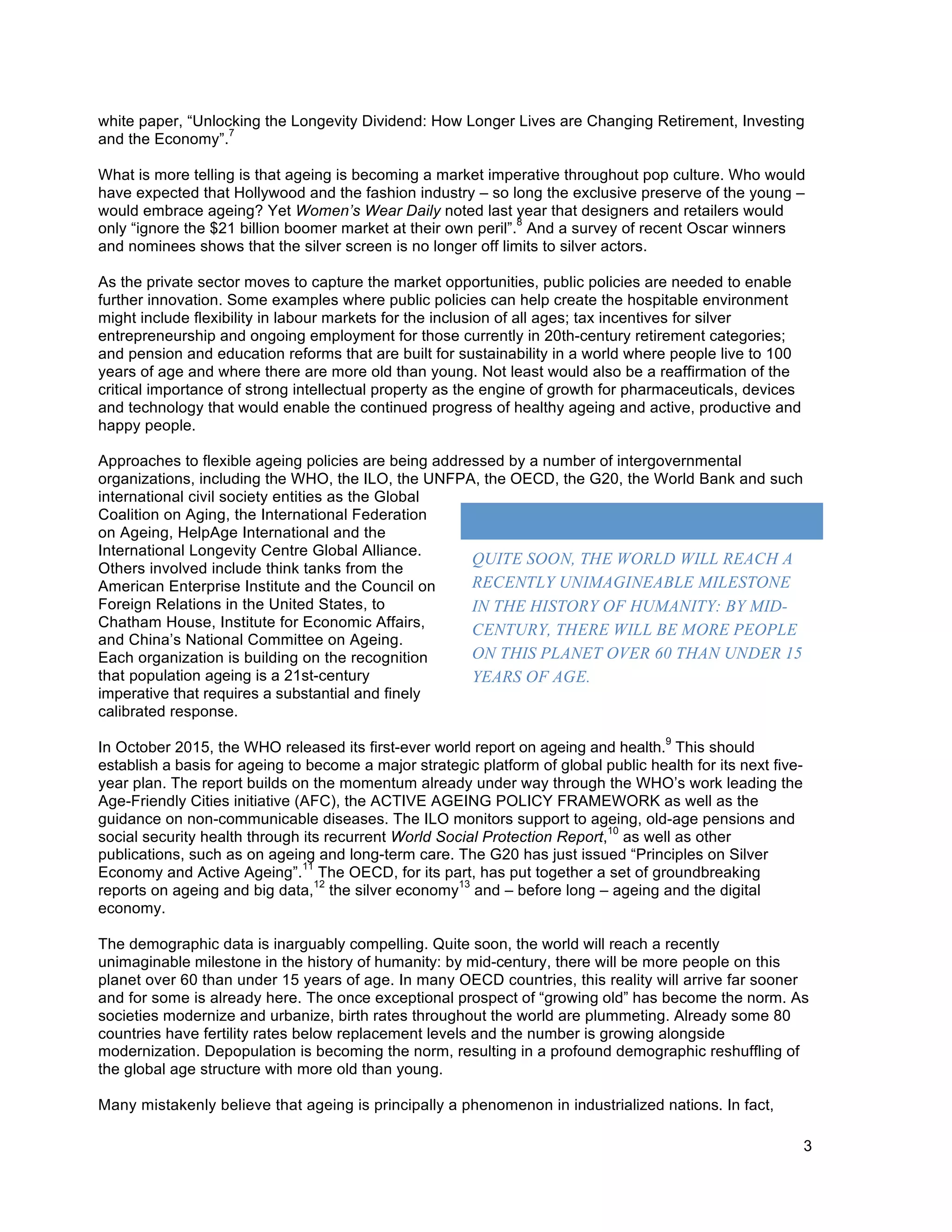 3
white paper, “Unlocking the Longevity Dividend: How Longer Lives are Changing Retirement, Investing
and the Economy”.
7
What is more telling is that ageing is becoming a market imperative throughout pop culture. Who would
have expected that Hollywood and the fashion industry – so long the exclusive preserve of the young –
would embrace ageing? Yet Women’s Wear Daily noted last year that designers and retailers would
only “ignore the $21 billion boomer market at their own peril”.
8
And a survey of recent Oscar winners
and nominees shows that the silver screen is no longer off limits to silver actors.
As the private sector moves to capture the market opportunities, public policies are needed to enable
further innovation. Some examples where public policies can help create the hospitable environment
might include flexibility in labour markets for the inclusion of all ages; tax incentives for silver
entrepreneurship and ongoing employment for those currently in 20th-century retirement categories;
and pension and education reforms that are built for sustainability in a world where people live to 100
years of age and where there are more old than young. Not least would also be a reaffirmation of the
critical importance of strong intellectual property as the engine of growth for pharmaceuticals, devices
and technology that would enable the continued progress of healthy ageing and active, productive and
happy people.
Approaches to flexible ageing policies are being addressed by a number of intergovernmental
organizations, including the WHO, the ILO, the UNFPA, the OECD, the G20, the World Bank and such
international civil society entities as the Global
Coalition on Aging, the International Federation
on Ageing, HelpAge International and the
International Longevity Centre Global Alliance.
Others involved include think tanks from the
American Enterprise Institute and the Council on
Foreign Relations in the United States, to
Chatham House, Institute for Economic Affairs,
and China’s National Committee on Ageing.
Each organization is building on the recognition
that population ageing is a 21st-century
imperative that requires a substantial and finely
calibrated response.
In October 2015, the WHO released its first-ever world report on ageing and health.
9
This should
establish a basis for ageing to become a major strategic platform of global public health for its next five-
year plan. The report builds on the momentum already under way through the WHO’s work leading the
Age-Friendly Cities initiative (AFC), the ACTIVE AGEING POLICY FRAMEWORK as well as the
guidance on non-communicable diseases. The ILO monitors support to ageing, old-age pensions and
social security health through its recurrent World Social Protection Report,
10
as well as other
publications, such as on ageing and long-term care. The G20 has just issued “Principles on Silver
Economy and Active Ageing”.
11
The OECD, for its part, has put together a set of groundbreaking
reports on ageing and big data,
12
the silver economy
13
and – before long – ageing and the digital
economy.
The demographic data is inarguably compelling. Quite soon, the world will reach a recently
unimaginable milestone in the history of humanity: by mid-century, there will be more people on this
planet over 60 than under 15 years of age. In many OECD countries, this reality will arrive far sooner
and for some is already here. The once exceptional prospect of “growing old” has become the norm. As
societies modernize and urbanize, birth rates throughout the world are plummeting. Already some 80
countries have fertility rates below replacement levels and the number is growing alongside
modernization. Depopulation is becoming the norm, resulting in a profound demographic reshuffling of
the global age structure with more old than young.
Many mistakenly believe that ageing is principally a phenomenon in industrialized nations. In fact,
	
  
QUITE SOON, THE WORLD WILL REACH A
RECENTLY UNIMAGINEABLE MILESTONE
IN THE HISTORY OF HUMANITY: BY MID-
CENTURY, THERE WILL BE MORE PEOPLE
ON THIS PLANET OVER 60 THAN UNDER 15
YEARS OF AGE.
 