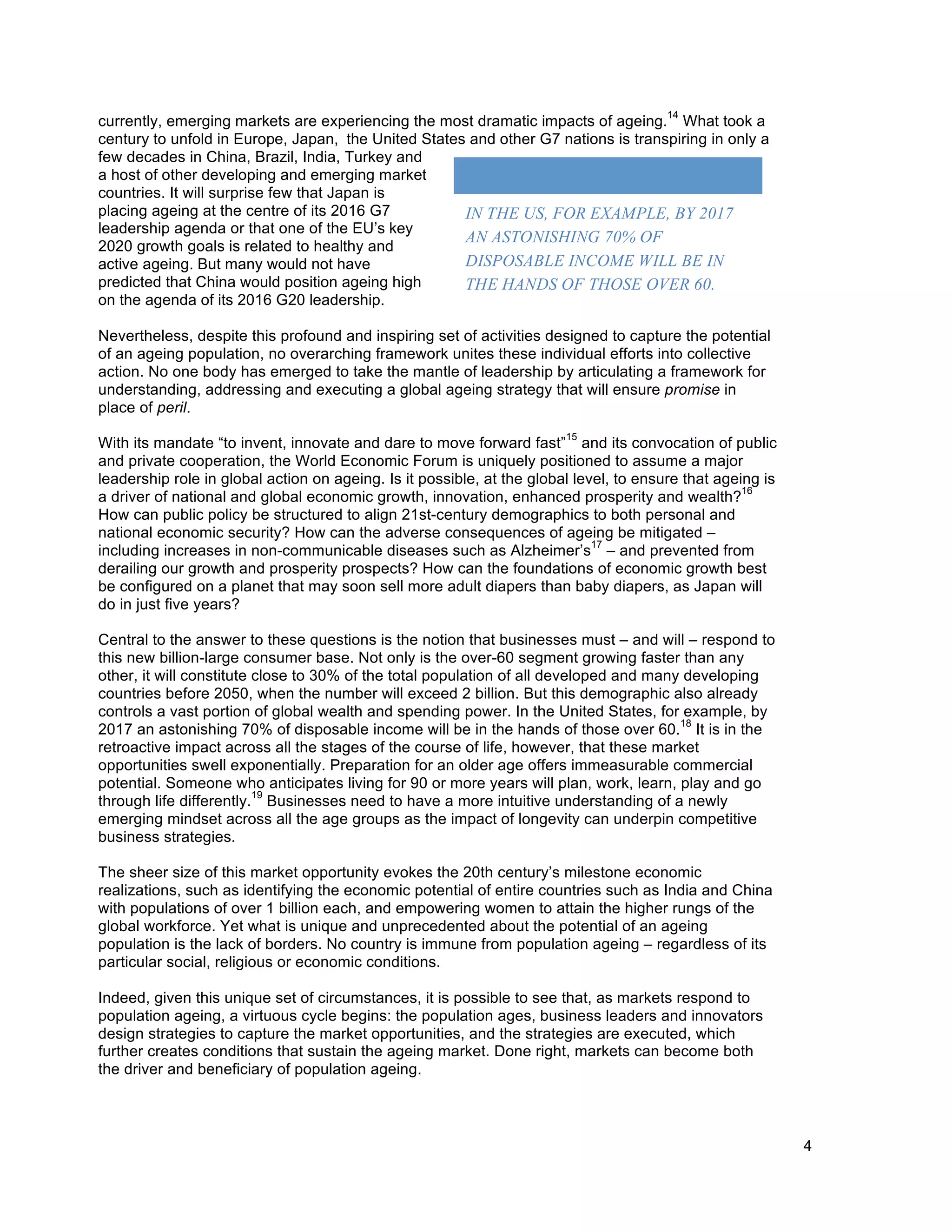 4
currently, emerging markets are experiencing the most dramatic impacts of ageing.
14
What took a
century to unfold in Europe, Japan, the United States and other G7 nations is transpiring in only a
few decades in China, Brazil, India, Turkey and
a host of other developing and emerging market
countries. It will surprise few that Japan is
placing ageing at the centre of its 2016 G7
leadership agenda or that one of the EU’s key
2020 growth goals is related to healthy and
active ageing. But many would not have
predicted that China would position ageing high
on the agenda of its 2016 G20 leadership.
Nevertheless, despite this profound and inspiring set of activities designed to capture the potential
of an ageing population, no overarching framework unites these individual efforts into collective
action. No one body has emerged to take the mantle of leadership by articulating a framework for
understanding, addressing and executing a global ageing strategy that will ensure promise in
place of peril.
With its mandate “to invent, innovate and dare to move forward fast”
15
and its convocation of public
and private cooperation, the World Economic Forum is uniquely positioned to assume a major
leadership role in global action on ageing. Is it possible, at the global level, to ensure that ageing is
a driver of national and global economic growth, innovation, enhanced prosperity and wealth?
16
How can public policy be structured to align 21st-century demographics to both personal and
national economic security? How can the adverse consequences of ageing be mitigated –
including increases in non-communicable diseases such as Alzheimer’s
17
– and prevented from
derailing our growth and prosperity prospects? How can the foundations of economic growth best
be configured on a planet that may soon sell more adult diapers than baby diapers, as Japan will
do in just five years?
Central to the answer to these questions is the notion that businesses must – and will – respond to
this new billion-large consumer base. Not only is the over-60 segment growing faster than any
other, it will constitute close to 30% of the total population of all developed and many developing
countries before 2050, when the number will exceed 2 billion. But this demographic also already
controls a vast portion of global wealth and spending power. In the United States, for example, by
2017 an astonishing 70% of disposable income will be in the hands of those over 60.
18
It is in the
retroactive impact across all the stages of the course of life, however, that these market
opportunities swell exponentially. Preparation for an older age offers immeasurable commercial
potential. Someone who anticipates living for 90 or more years will plan, work, learn, play and go
through life differently.
19
Businesses need to have a more intuitive understanding of a newly
emerging mindset across all the age groups as the impact of longevity can underpin competitive
business strategies.
The sheer size of this market opportunity evokes the 20th century’s milestone economic
realizations, such as identifying the economic potential of entire countries such as India and China
with populations of over 1 billion each, and empowering women to attain the higher rungs of the
global workforce. Yet what is unique and unprecedented about the potential of an ageing
population is the lack of borders. No country is immune from population ageing – regardless of its
particular social, religious or economic conditions.
Indeed, given this unique set of circumstances, it is possible to see that, as markets respond to
population ageing, a virtuous cycle begins: the population ages, business leaders and innovators
design strategies to capture the market opportunities, and the strategies are executed, which
further creates conditions that sustain the ageing market. Done right, markets can become both
the driver and beneficiary of population ageing.
	
  
IN THE US, FOR EXAMPLE, BY 2017
AN ASTONISHING 70% OF
DISPOSABLE INCOME WILL BE IN
THE HANDS OF THOSE OVER 60.
 