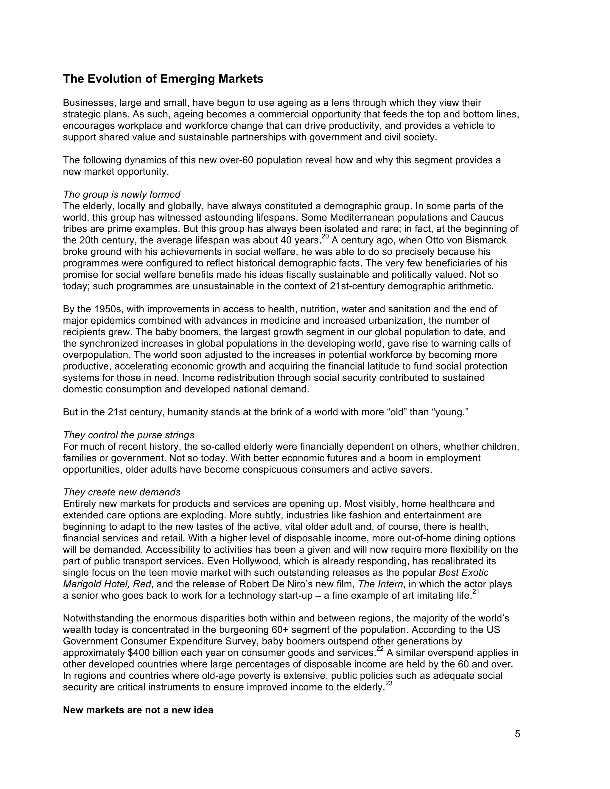 5
The Evolution of Emerging Markets
Businesses, large and small, have begun to use ageing as a lens through which they view their
strategic plans. As such, ageing becomes a commercial opportunity that feeds the top and bottom lines,
encourages workplace and workforce change that can drive productivity, and provides a vehicle to
support shared value and sustainable partnerships with government and civil society.
The following dynamics of this new over-60 population reveal how and why this segment provides a
new market opportunity.
The group is newly formed
The elderly, locally and globally, have always constituted a demographic group. In some parts of the
world, this group has witnessed astounding lifespans. Some Mediterranean populations and Caucus
tribes are prime examples. But this group has always been isolated and rare; in fact, at the beginning of
the 20th century, the average lifespan was about 40 years.
20
A century ago, when Otto von Bismarck
broke ground with his achievements in social welfare, he was able to do so precisely because his
programmes were configured to reflect historical demographic facts. The very few beneficiaries of his
promise for social welfare benefits made his ideas fiscally sustainable and politically valued. Not so
today; such programmes are unsustainable in the context of 21st-century demographic arithmetic.
By the 1950s, with improvements in access to health, nutrition, water and sanitation and the end of
major epidemics combined with advances in medicine and increased urbanization, the number of
recipients grew. The baby boomers, the largest growth segment in our global population to date, and
the synchronized increases in global populations in the developing world, gave rise to warning calls of
overpopulation. The world soon adjusted to the increases in potential workforce by becoming more
productive, accelerating economic growth and acquiring the financial latitude to fund social protection
systems for those in need. Income redistribution through social security contributed to sustained
domestic consumption and developed national demand.
But in the 21st century, humanity stands at the brink of a world with more “old” than “young.”
They control the purse strings
For much of recent history, the so-called elderly were financially dependent on others, whether children,
families or government. Not so today. With better economic futures and a boom in employment
opportunities, older adults have become conspicuous consumers and active savers.
They create new demands
Entirely new markets for products and services are opening up. Most visibly, home healthcare and
extended care options are exploding. More subtly, industries like fashion and entertainment are
beginning to adapt to the new tastes of the active, vital older adult and, of course, there is health,
financial services and retail. With a higher level of disposable income, more out-of-home dining options
will be demanded. Accessibility to activities has been a given and will now require more flexibility on the
part of public transport services. Even Hollywood, which is already responding, has recalibrated its
single focus on the teen movie market with such outstanding releases as the popular Best Exotic
Marigold Hotel, Red, and the release of Robert De Niro’s new film, The Intern, in which the actor plays
a senior who goes back to work for a technology start-up – a fine example of art imitating life.
21
Notwithstanding the enormous disparities both within and between regions, the majority of the world’s
wealth today is concentrated in the burgeoning 60+ segment of the population. According to the US
Government Consumer Expenditure Survey, baby boomers outspend other generations by
approximately $400 billion each year on consumer goods and services.
22
A similar overspend applies in
other developed countries where large percentages of disposable income are held by the 60 and over.
In regions and countries where old-age poverty is extensive, public policies such as adequate social
security are critical instruments to ensure improved income to the elderly.
23
New markets are not a new idea
 