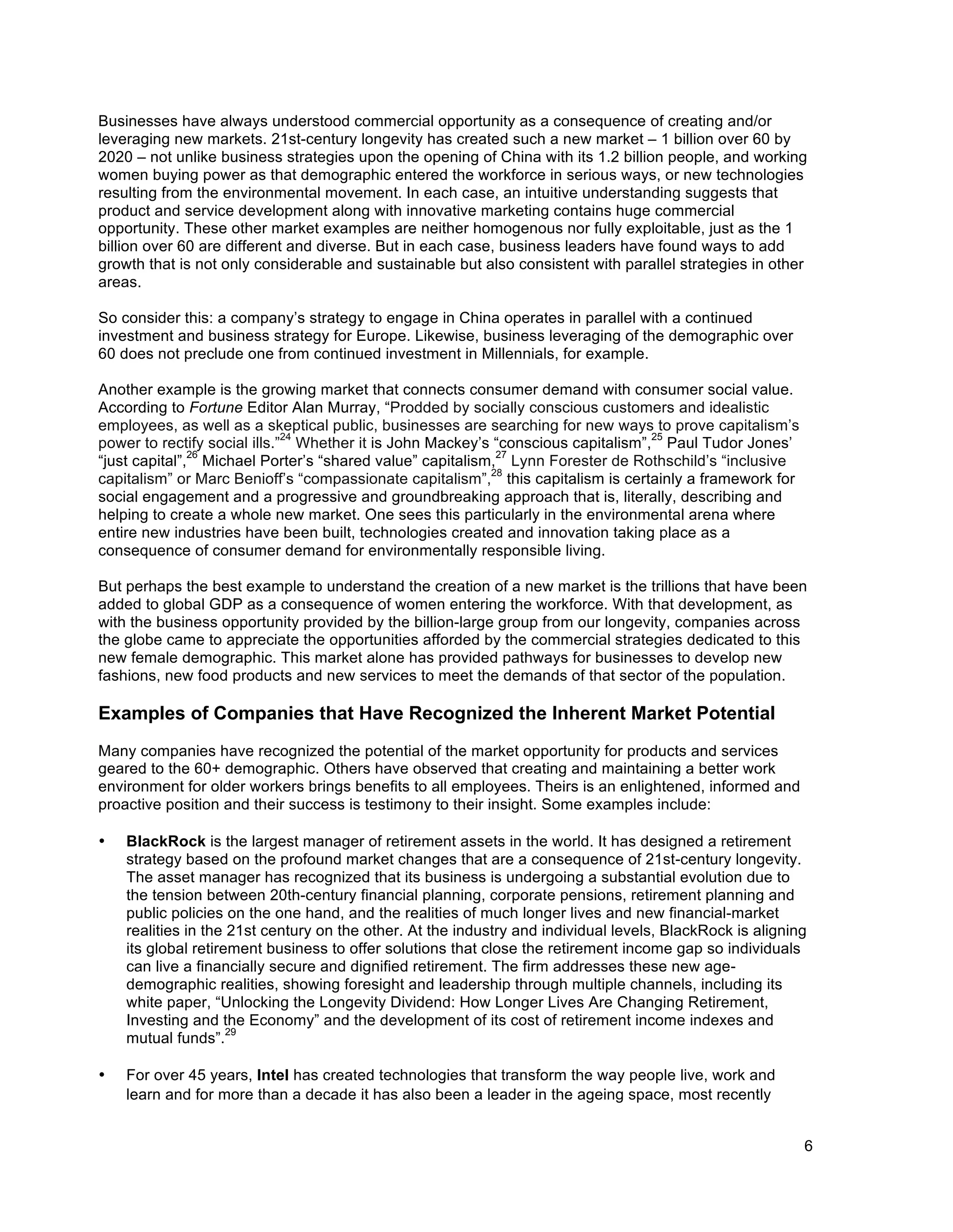 6
Businesses have always understood commercial opportunity as a consequence of creating and/or
leveraging new markets. 21st-century longevity has created such a new market – 1 billion over 60 by
2020 – not unlike business strategies upon the opening of China with its 1.2 billion people, and working
women buying power as that demographic entered the workforce in serious ways, or new technologies
resulting from the environmental movement. In each case, an intuitive understanding suggests that
product and service development along with innovative marketing contains huge commercial
opportunity. These other market examples are neither homogenous nor fully exploitable, just as the 1
billion over 60 are different and diverse. But in each case, business leaders have found ways to add
growth that is not only considerable and sustainable but also consistent with parallel strategies in other
areas.
So consider this: a company’s strategy to engage in China operates in parallel with a continued
investment and business strategy for Europe. Likewise, business leveraging of the demographic over
60 does not preclude one from continued investment in Millennials, for example.
Another example is the growing market that connects consumer demand with consumer social value.
According to Fortune Editor Alan Murray, “Prodded by socially conscious customers and idealistic
employees, as well as a skeptical public, businesses are searching for new ways to prove capitalism’s
power to rectify social ills.”
24
Whether it is John Mackey’s “conscious capitalism”,
25
Paul Tudor Jones’
“just capital”,
26
Michael Porter’s “shared value” capitalism,
27
Lynn Forester de Rothschild’s “inclusive
capitalism” or Marc Benioff’s “compassionate capitalism”,
28
this capitalism is certainly a framework for
social engagement and a progressive and groundbreaking approach that is, literally, describing and
helping to create a whole new market. One sees this particularly in the environmental arena where
entire new industries have been built, technologies created and innovation taking place as a
consequence of consumer demand for environmentally responsible living.
But perhaps the best example to understand the creation of a new market is the trillions that have been
added to global GDP as a consequence of women entering the workforce. With that development, as
with the business opportunity provided by the billion-large group from our longevity, companies across
the globe came to appreciate the opportunities afforded by the commercial strategies dedicated to this
new female demographic. This market alone has provided pathways for businesses to develop new
fashions, new food products and new services to meet the demands of that sector of the population.
Examples of Companies that Have Recognized the Inherent Market Potential
Many companies have recognized the potential of the market opportunity for products and services
geared to the 60+ demographic. Others have observed that creating and maintaining a better work
environment for older workers brings benefits to all employees. Theirs is an enlightened, informed and
proactive position and their success is testimony to their insight. Some examples include:
• BlackRock is the largest manager of retirement assets in the world. It has designed a retirement
strategy based on the profound market changes that are a consequence of 21st-century longevity.
The asset manager has recognized that its business is undergoing a substantial evolution due to
the tension between 20th-century financial planning, corporate pensions, retirement planning and
public policies on the one hand, and the realities of much longer lives and new financial-market
realities in the 21st century on the other. At the industry and individual levels, BlackRock is aligning
its global retirement business to offer solutions that close the retirement income gap so individuals
can live a financially secure and dignified retirement. The firm addresses these new age-
demographic realities, showing foresight and leadership through multiple channels, including its
white paper, “Unlocking the Longevity Dividend: How Longer Lives Are Changing Retirement,
Investing and the Economy” and the development of its cost of retirement income indexes and
mutual funds”.
29
• For over 45 years, Intel has created technologies that transform the way people live, work and
learn and for more than a decade it has also been a leader in the ageing space, most recently
 