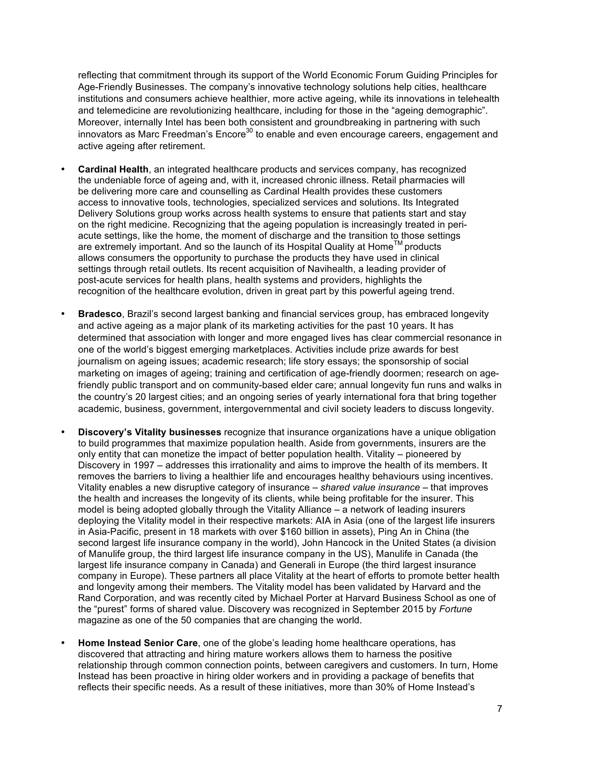 7
reflecting that commitment through its support of the World Economic Forum Guiding Principles for
Age-Friendly Businesses. The company’s innovative technology solutions help cities, healthcare
institutions and consumers achieve healthier, more active ageing, while its innovations in telehealth
and telemedicine are revolutionizing healthcare, including for those in the “ageing demographic”.
Moreover, internally Intel has been both consistent and groundbreaking in partnering with such
innovators as Marc Freedman’s Encore
30
to enable and even encourage careers, engagement and
active ageing after retirement.
• Cardinal Health, an integrated healthcare products and services company, has recognized
the undeniable force of ageing and, with it, increased chronic illness. Retail pharmacies will
be delivering more care and counselling as Cardinal Health provides these customers
access to innovative tools, technologies, specialized services and solutions. Its Integrated
Delivery Solutions group works across health systems to ensure that patients start and stay
on the right medicine. Recognizing that the ageing population is increasingly treated in peri-
acute settings, like the home, the moment of discharge and the transition to those settings
are extremely important. And so the launch of its Hospital Quality at Home
TM
products
allows consumers the opportunity to purchase the products they have used in clinical
settings through retail outlets. Its recent acquisition of Navihealth, a leading provider of
post-acute services for health plans, health systems and providers, highlights the
recognition of the healthcare evolution, driven in great part by this powerful ageing trend.
• Bradesco, Brazil’s second largest banking and financial services group, has embraced longevity
and active ageing as a major plank of its marketing activities for the past 10 years. It has
determined that association with longer and more engaged lives has clear commercial resonance in
one of the world’s biggest emerging marketplaces. Activities include prize awards for best
journalism on ageing issues; academic research; life story essays; the sponsorship of social
marketing on images of ageing; training and certification of age-friendly doormen; research on age-
friendly public transport and on community-based elder care; annual longevity fun runs and walks in
the country’s 20 largest cities; and an ongoing series of yearly international fora that bring together
academic, business, government, intergovernmental and civil society leaders to discuss longevity.
• Discovery’s Vitality businesses recognize that insurance organizations have a unique obligation
to build programmes that maximize population health. Aside from governments, insurers are the
only entity that can monetize the impact of better population health. Vitality – pioneered by
Discovery in 1997 – addresses this irrationality and aims to improve the health of its members. It
removes the barriers to living a healthier life and encourages healthy behaviours using incentives.
Vitality enables a new disruptive category of insurance – shared value insurance – that improves
the health and increases the longevity of its clients, while being profitable for the insurer. This
model is being adopted globally through the Vitality Alliance – a network of leading insurers
deploying the Vitality model in their respective markets: AIA in Asia (one of the largest life insurers
in Asia-Pacific, present in 18 markets with over $160 billion in assets), Ping An in China (the
second largest life insurance company in the world), John Hancock in the United States (a division
of Manulife group, the third largest life insurance company in the US), Manulife in Canada (the
largest life insurance company in Canada) and Generali in Europe (the third largest insurance
company in Europe). These partners all place Vitality at the heart of efforts to promote better health
and longevity among their members. The Vitality model has been validated by Harvard and the
Rand Corporation, and was recently cited by Michael Porter at Harvard Business School as one of
the “purest” forms of shared value. Discovery was recognized in September 2015 by Fortune
magazine as one of the 50 companies that are changing the world.
• Home Instead Senior Care, one of the globe’s leading home healthcare operations, has
discovered that attracting and hiring mature workers allows them to harness the positive
relationship through common connection points, between caregivers and customers. In turn, Home
Instead has been proactive in hiring older workers and in providing a package of benefits that
reflects their specific needs. As a result of these initiatives, more than 30% of Home Instead’s
 