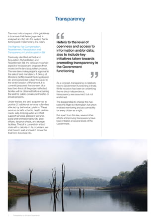 Transparency

The most critical aspect of the guidelines
is to ensure that the engagement is
analysed and fed into the system that is
forming and implementing the policy.           Refers to the level of
The Right to Fair Compensation,                openness and access to
Resettlement, Rehabilitation and               information and/or data;
Transparency in Land Acquisition Bill
                                               also to include key
Previously identified as the Land
Acquisition, Rehabilitation and                initiatives taken towards
Resettlement Bill, the bill is an important    promoting transparency in
aspect of inclusion and proposes fresh
moves on the land acquisition process.
                                               the Government
The new laws make people’s approval in         functioning
the sale of land mandatory. A Group of
Ministers (GoM) cleared the long delayed
bill, and is predicted to be introduced in
the winter session of Parliament. It is        As a concept, transparency is relatively
currently proposed that consent of at          new to Government functioning in India.
least two-thirds of the project-affected       While inclusion has been an underlying
families will be obtained before acquiring     theme since independence,
the land for public-private-partnership or     transparency was assumed, but not
private projects.                              enshrined.
Under the law, the land acquirer has to        The biggest step to change this has
provide 25 additional services to families     been the Right to Information Act which
affected by the land acquisition. These        enabled monitoring and accountability
services include schools, health centres,      for every citizen as a right.
roads, safe drinking water and child
support services, places of worship,           But apart from this law, several other
burial and cremation grounds, post             efforts at improving transparency have
offices, fair price shops, and storage         been initiated at several levels of the
facilities. The bill is currently in a fluid   Government.
state with a debate on its provisions, we
shall have to wait and watch to see the
final form it evolves into.




7    Transparency for Inclusive Governance
 