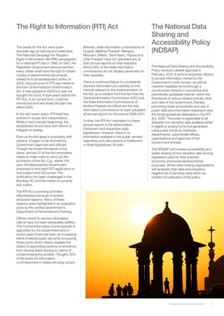 The Right to Information (RTI) Act                                                             The National Data
                                                                                               Sharing and
                                                                                               Accessibility Policy
The seeds for the Act were sown                Besides, state information commissions of
decades ago at national and state level.       Gujarat, Madhya Pradesh, Manipur,               (NDSAP)
The National Campaign for People’s             Mizoram, Sikkim, Tamil Nadu, Tripura and
Right to Information (NCPRI) campaigned        Uttar Pradesh have not uploaded any of
for a national RTI law in 1996. In 1997, the   their annual reports on their websites.
Rajasthan Government announced that            About 59% of the state information              The National Data Sharing and Accessibility
every citizen shall have the right to obtain   commissions do not display cause lists on       Policy received cabinet approval in
copies of departmental documents               their websites.                                 February, 2012. It aims to empower citizens
related to local development works. In                                                         to access information owned by the
2000, the precursor to RTI was tabled in       There is continued failure to consistently      Government in both human- as well as
the form of the Freedom of Information         disclose information pro-actively on the        machine-readable forms through a
Act. It was passed in 2002 but was not         internet relevant to the implementation of      countrywide network in a proactive and
bought into force. It took years before the    the Act, as is evident from the fact that the   periodically updatable manner, within the
RTI Act, in its current form, could be         Central Information Commission (CIC) and        framework of various related policies, acts
introduced and was finally brought into        the State Information Commissions of            and rules of the Government, thereby
effect 2005.                                   Andhra Pradesh and Bihar are the only           permitting wider accessibility and use of
                                               information commissions to have uploaded        public data and information keeping in view
In the last seven years, RTI itself has        all annual reports for the period 2006-2011.    the broad guidelines delineated in the RTI
evolved in scope and interpretation.                                                           Act, 2005. The policy is applicable to all
While it had a benign beginning, the           Further, the RTI Act mandates for these
                                                                                               sharable non-sensitive data available either
established struck back with efforts to        annual reports to be tabled before
                                                                                               in digital or analog forms but generated
mitigate its sweep.                            Parliament and respective state
                                                                                               using public funds by ministries,
                                               legislatures. However, there is no
                                                                                               departments, subordinate offices,
Even as the Act grew in popularity with        information available in the public domain
                                                                                               organisations and agencies of the
citizens, it began to be shunned by            regarding such discussions in Parliament
                                                                                               Government of India.
Government agencies and officials.             or state legislatures, till date.
Though the broad framework is the                                                              The NDSAP will increase accessibility and
same, section 27 of the Act empowers                                                           easier sharing of non-sensitive data among
states to make rules to carry out the                                                          registered users for their scientific,
provisions of the Act. E.g., earlier this                                                      economic and social developmental
year, the Maharashtra Government                                                               purposes. All the data holding organisations
proposed to limit each RTI application to                                                      will reclassify their data and prepare a
one subject and 150 words. The                                                                 negative list of sensitive data within six
notification has been challenged in the                                                        months of notification of the policy.
Bombay HC and the matter is currently
sub-judice.

The RTI Act is working at limited
effectiveness because of several
structural reasons. Many of these
reasons were highlighted in an evaluation
done by the central Government’s
Department of Personnel and Training.

Offices meant to service information
claims have not been adequately staffed.
The Central Information Commissioner is
appointed by the Government and in
recent years there has been an increasing
trend of retired public servants occupying
these posts which clearly negates the
object of appointing persons of eminence
from diverse fields leading to claims of
compromising the position. Roughly 30%
of the posts for information
commissioners in states are lying vacant.




                                                                                                           Transparency for Inclusive Governance   8
 