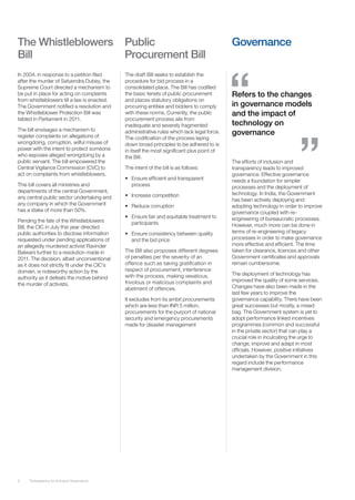 The Whistleblowers                            Public                                         Governance
Bill                                          Procurement Bill
In 2004, in response to a petition filed      The draft Bill seeks to establish the
after the murder of Satyendra Dubey, the      procedure for bid process in a
Supreme Court directed a mechanism to         consolidated place. The Bill has codified
be put in place for acting on complaints      the basic tenets of public procurement         Refers to the changes
from whistleblowers till a law is enacted.    and places statutory obligations on
The Government notified a resolution and      procuring entities and bidders to comply       in governance models
the Whistleblower Protection Bill was         with these norms. Currently, the public        and the impact of
tabled in Parliament in 2011.                 procurement process ails from
                                              inadequate and severely fragmented             technology on
The bill envisages a mechanism to
register complaints on allegations of
                                              administrative rules which lack legal force.   governance
                                              The codification of the process laying
wrongdoing, corruption, wilful misuse of      down broad principles to be adhered to is
power with the intent to protect someone      in itself the most significant plus point of
who exposes alleged wrongdoing by a           the Bill.
public servant. The bill empowered the                                                       The efforts of inclusion and
Central Vigilance Commission (CVC) to         The intent of the bill is as follows:          transparency leads to improved
act on complaints from whistleblowers.                                                       governance. Effective governance
                                              •	 Ensure efficient and transparent            needs a foundation for simpler
This bill covers all ministries and              process                                     processes and the deployment of
departments of the central Government,                                                       technology. In India, the Government
any central public sector undertaking and     •	 Increase competition
                                                                                             has been actively deploying and
any company in which the Government           •	 Reduce corruption                           adopting technology in order to improve
has a stake of more than 50%.                                                                governance coupled with re-
                                              •	 Ensure fair and equitable treatment to      engineering of bureaucratic processes.
Pending the fate of the Whistleblowers           participants
Bill, the CIC in July this year directed                                                     However, much more can be done in
public authorities to disclose information    •	 Ensure consistency between quality          terms of re-engineering of legacy
requested under pending applications of          and the bid price                           processes in order to make governance
an allegedly murdered activist Ravinder                                                      more effective and efficient. The time
Balwani further to a resolution made in       The Bill also proposes different degrees       taken for clearance, licences and other
2011. The decision, albeit unconventional     of penalties per the severity of an            Government certificates and approvals
as it does not strictly fit under the CIC’s   offence such as taking gratification in        remain cumbersome.
domain, is noteworthy action by the           respect of procurement, interference
                                              with the process, making vexatious,            The deployment of technology has
authority as it defeats the motive behind                                                    improved the quality of some services.
the murder of activists.                      frivolous or malicious complaints and
                                              abetment of offences.                          Changes have also been made in the
                                                                                             last few years to improve the
                                              It excludes from its ambit procurements        governance capability. There have been
                                              which are less than INR 5 million,             great successes but mostly, a mixed
                                              procurements for the purport of national       bag. The Government system is yet to
                                              security and emergency procurements            adopt performance linked incentives
                                              made for disaster management                   programmes (common and successful
                                                                                             in the private sector) that can play a
                                                                                             crucial role in inculcating the urge to
                                                                                             change, improve and adapt in most
                                                                                             officials. However, positive initiatives
                                                                                             undertaken by the Government in this
                                                                                             regard include the performance
                                                                                             management division.




9    Transparency for Inclusive Governance
 