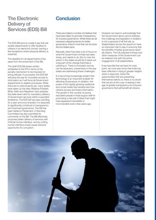 The Electronic                                  Conclusion
Delivery of
Services (EDS) Bill
                                                There are indeed a number of initiatives that    However we need to acknowledge that
                                                have been taken to promote ‘transparency         the Government alone cannot address
                                                for inclusive governance.’ While these are all   this challenge and legislation in isolation
                                                necessary stepping stones for better             is not a panacea of all that ails us.
The EDS Bill aims to create a law that will
                                                governance, there is more that can be done       Stakeholders across the spectrum have
enable departments to offer facilities to
                                                and at a faster pace.                            an important role to play in ensuring that
citizens in an electronic format, barring a
                                                                                                 the benefits of better governance reach
few exceptions where physical delivery is       Naturally, there has been a lot of focus on      all citizens. The full potential of these and
essential.                                      what the Government of India has been            other measures of the Government can
                                                doing, and needs to do. But to miss the          be realised only with the active
The deadline for all departments is five
                                                action in the states would be to leave out       engagement of all stakeholders.
years from the enactment of the Bill.
                                                a big part of the change that India is
The draft EDS Bill draws certain                ushering in. There is innovation and as          If we have felt that we have hit crisis
similarities to the RTI in terms of the         can be expected, unevenness in the way           point, we must also know that India has
penalty mechanism to be imposed on              states are addressing these challenges.          been effective in rising to greater heights
erring officials. If successful, the EDS Bill                                                    when it responds. Given the
                                                It is becoming increasingly evident that         opportunities that are presenting
will pave the way for smoother access to
                                                technology is an important enabler for           themselves before us, there is no doubt
information as it will force all Government
                                                effecting Governance. In addition, the           that we are at the cusp of seeing a new
departments to digitise processes. While
                                                power of the rapidly growing traditional         age of greater transparency for inclusive
there are no pilot projects yet, many states
                                                and social media has transformed how             governance that will benefit all citizens.
have taken up the idea. Madhya Pradesh,
                                                citizens access and share information.
Bihar, Delhi and Rajasthan have adopted
                                                The growth in the number of young,
the state-level rules for mandatory delivery
                                                educated people in India augurs well for
of Government services within a specified
                                                promoting a new set of ideas that might
timeframe. The EDS bill has been pending
                                                have appeared impossible or
for a year and once enacted, it is expected
                                                inconceivable even a few years ago.
to significantly contribute to transparency
and improved governance. The Bill has
been tabled in Parliament. A Standing
Committee has also submitted its
comments on the Bill. The Bill effectively
proposes better delivery of services with
minimal human interface, and by cutting
human interface would cause reduced
opportunity for corruption.




11   Transparency for Inclusive Governance
 