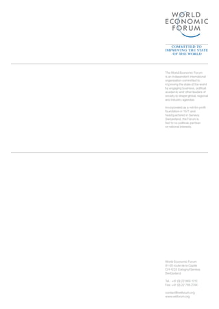The World Economic Forum
is an independent international
organization committed to
improving the state of the world
by engaging business, political,
academic and other leaders of
society to shape global, regional
and industry agendas.

Incorporated as a not-for-profit
foundation in 1971 and
headquartered in Geneva,
Switzerland, the Forum is
tied to no political, partisan
or national interests.




World Economic Forum
91-93 route de la Capite
CH-1223 Cologny/Geneva
Switzerland

Tel.:	+41 (0) 22 869 1212
Fax:	+41 (0) 22 786 2744

contact@weforum.org
www.weforum.org
 