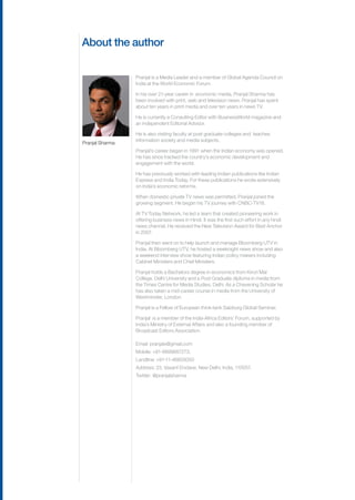 About the author

                 Pranjal is a Media Leader and a member of Global Agenda Council on
                 India at the World Economic Forum. 

                 In his over 21-year career in  economic media, Pranjal Sharma has
                 been involved with print, web and television news. Pranjal has spent
                 about ten years in print media and over ten years in news TV. 

                 He is currently a Consulting Editor with BusinessWorld magazine and
                 an independent Editorial Advisor.

                 He is also visiting faculty at post graduate colleges and  teaches
                 information society and media subjects. 
Pranjal Sharma
                 Pranjal’s career began in 1991 when the Indian economy was opened.
                 He has since tracked the country’s economic development and
                 engagement with the world.

                 He has previously worked with leading Indian publications like Indian
                 Express and India Today. For these publications he wrote extensively
                 on India’s economic reforms.

                 When domestic private TV news was permitted, Pranjal joined the
                 growing segment. He began his TV journey with CNBC-TV18.

                 At TV Today Network, he led a team that created pioneering work in
                 offering business news in Hindi. It was the first such effort in any hindi
                 news channel. He received the New Television Award for Best Anchor
                 in 2007.

                 Pranjal then went on to help launch and manage Bloomberg UTV in
                 India. At Bloomberg UTV, he hosted a weeknight news show and also
                 a weekend interview show featuring Indian policy makers including
                 Cabinet Ministers and Chief Ministers.

                 Pranjal holds a Bachelors degree in economics from Kirori Mal
                 College, Delhi University and a Post Graduate diploma in media from
                 the Times Centre for Media Studies, Delhi. As a Chevening Scholar he
                 has also taken a mid-career course in media from the University of
                 Westminster, London.

                 Pranjal is a Fellow of European think-tank Salzburg Global Seminar.

                 Pranjal  is a member of the India-Africa Editors’ Forum, supported by
                 India’s Ministry of External Affairs and also a founding member of
                 Broadcast Editors Association. 

                 Email: pranjalx@gmail.com
                 Mobile: +91-9899887273.
                 Landline: +91-11-46605050
                 Address: 23, Vasant Enclave, New Delhi, India, 110057.
                 Twitter: @pranjalsharma
 