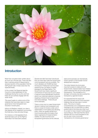 Introduction

Never has corruption been written about       Several new bills have been introduced        state and local levels can dramatically
as much as in the last year. There has also   that can have help make the Government        impact growth on the broader human
been a growing sense of despondency           more transparent and accountable. The         development indicators.
among a section of the population that the    much debated Lok Pal Bill has been
GDP growth rate in India is less than the     introduced in Parliament and has been         The Indian federal structure gives
expected levels.                              passed by the Lok Sabha. It awaits            important powers to state and local
                                              passage by the Rajya Sabha. The               Governments. Several states have initiated
In this context, the Regional Agenda          Government has made a significant             useful measures that can promote greater
Council on India deliberated on the           commitment of resources to put in place       transparency. The emergence of a
challenges facing the country and how         a national Unique Identification Authority,   stronger civil society has also pushed the
India can pro-actively engage with the        which is an important attempt to improve      transparency agenda forward.
wider world.                                  targeting of Government programmes            It is expected that this report will
This report seeks to outline some of the      and reduce leakage. These are just            document at least some of the important
initiatives that have been taken to make      some examples.                                initiatives that we have seen in recent
governance more transparent and               There is more room to make Government         years. This is by no means
inclusive in recent years.                    decision making more transparent and          comprehensive, but is designed to send a
                                              there is scope to include a wider set of      message to all of us that there is a silent,
India is not flawless. Instead, our view is                                                 positive side to the India story that much
that despite all the negativism surrounding   stakeholders in formulating and deciding
                                              policy. India can greatly benefit from        of us seem to have missed in all the gloom
the India story, there are silver linings.                                                  surrounding us. We hope that this report
                                              more inclusive policy formulation that
For instance, on the legislative front,       takes cognisance of implementation            will leave all of us more energised to act,
landmark laws such as the Right to            realities. It is also true that more          and do even more to promote
Information Act have been passed.             transparent governance at the national,       ‘transparency for inclusive governance.’




3    Transparency for Inclusive Governance
 