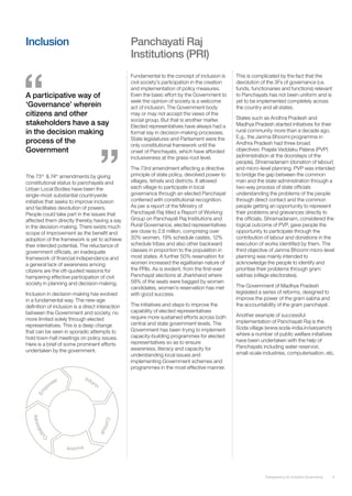 Inclusion                                         Panchayati Raj
                                                  Institutions (PRI)
                                                  Fundamental to the concept of inclusion is      This is complicated by the fact that the
                                                  civil society’s participation in the creation   devolution of the 3Fs of governance (i.e.
                                                  and implementation of policy measures.          funds, functionaries and functions) relevant
A participative way of                            Even the basic effort by the Government to      to Panchayats has not been uniform and is
                                                  seek the opinion of society is a welcome        yet to be implemented completely across
‘Governance’ wherein                              act of inclusion. The Government body           the country and all states.
citizens and other                                may or may not accept the views of the
                                                                                                  States such as Andhra Pradesh and
                                                  social group. But that is another matter.
stakeholders have a say                           Elected representatives have always had a       Madhya Pradesh started initiatives for their
in the decision making                            formal say in decision-making processes.        rural community more than a decade ago.
                                                  State legislatures and Parliament were the      E.g., the Janma Bhoomi programme in
process of the                                    only constitutional framework until the         Andhra Pradesh had three broad
Government                                        onset of Panchayats, which have afforded        objectives: Prajala Vaddaku Palana (PVP)
                                                  inclusiveness at the grass-root level.          (administration at the doorsteps of the
                                                                                                  people), Shramadanam (donation of labour)
                                                  The 73rd amendment effecting a directive        and micro-level planning. PVP was intended
The 73 & 74 amendments by giving
       rd     th                                  principle of state policy, devolved power to    to bridge the gap between the common
constitutional status to panchayats and           villages, tehsils and districts. It allowed     man and the state administration through a
Urban Local Bodies have been the                  each village to participate in local            two-way process of state officials
single-most substantial countrywide               governance through an elected Panchayat         understanding the problems of the people
initiative that seeks to improve inclusion        conferred with constitutional recognition.      through direct contact and the common
and facilitates devolution of powers.             As per a report of the Ministry of              people getting an opportunity to represent
People could take part in the issues that         Panchayati Raj titled a Report of Working       their problems and grievances directly to
affected them directly thereby having a say       Group on Panchayati Raj Institutions and        the officials. Shramadanam, considered the
in the decision-making. There exists much         Rural Governance, elected representatives       logical outcome of PVP, gave people the
scope of improvement as the benefit and           are close to 2.8 million, comprising over       opportunity to participate through the
adoption of the framework is yet to achieve       30% women, 19% schedule castes, 12%             contribution of labour and donations in the
their intended potential. The reluctance of       schedule tribes and also other backward         execution of works identified by them. The
government officials, an inadequate               classes in proportion to the population in      third objective of Janma Bhoomi micro-level
framework of financial independence and           most states. A further 50% reservation for      planning was mainly intended to
a general lack of awareness among                 women increased the egalitarian nature of       acknowledge the people to identify and
citizens are the oft-quoted reasons for           the PRIs. As is evident, from the first-ever    prioritise their problems through gram
hampering effective participation of civil        Panchayat elections at Jharkhand where          sabhas (village electorates).
society in planning and decision-making.          58% of the seats were bagged by women
                                                  candidates, women’s reservation has met         The Government of Madhya Pradesh
Inclusion in decision-making has evolved          with good success.                              legislated a series of reforms, designed to
in a fundamental way. The new-age                                                                 improve the power of the gram sabha and
definition of inclusion is a direct interaction   The initiatives and steps to improve the        the accountability of the gram panchayat.
between the Government and society, no            capability of elected representatives
                                                  require more sustained efforts across both      Another example of successful
more limited solely through elected                                                               implementation of Panchayati Raj is the
representatives. This is a deep change            central and state government levels. The
                                                  Government has been trying to implement         Soda village (www.soda-india.in/sarpanch)
that can be seen in sporadic attempts to                                                          where a number of public welfare initiatives
hold town-hall meetings on policy issues.         capacity-building programmes for elected
                                                  representatives so as to ensure                 have been undertaken with the help of
Here is a brief of some prominent efforts                                                         Panchayats including water reservoir,
undertaken by the government.                     awareness, literacy and capacity for
                                                  understanding local issues and                  small-scale industries, computerisation, etc.
                                                  implementing Government schemes and
                                                  programmes in the most effective manner.




                                                                                                               Transparency for Inclusive Governance   4
 