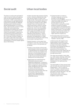 Social audit                                 Urban local bodies

The idea of a social audit was floated in    Another important step towards including      •	 Gujarat has taken a number of
order to improve checks and balances         society in decisions affecting their daily       innovative measures such as the
within the Panchayati Raj Institutions       lives was the creation of Urban Local            formation of City Manager’s
framework. In 2005, social audits were       Bodies (ULBs). These bodies were meant           Association Gujarat (CMAG), a forum of
made statutory through National Rural        to allow local communities to decide on          urban local bodies of the state, to
Employment Guarantee Act (NREGA),            the usage and charges for basic utilities.       provide support to the city
allowing people to directly question         However, there is an impression that             Governments in solving the complex
elected representatives on a continual       State Governments continue to dictate            problems of growth by building
basis. There has been concern on news        matters such as rates of user charges,           in-house capacity and expertise and in
related with social audits being             property tax, octroi, role of parastatals        articulating their concerns to the higher
manipulated and existing only on paper.      (Government owned organisations) in              levels of Government. The area-based
Social audit is a very powerful tool for     water supply and sanitation services,            property tax assessment system has
citizens for participation in governance     etc., with little reference to the ULBs          resulted in easy calculations and a
and where the social audit has been          affected by these decisions. Factors             higher yield from property tax.
genuine and effectively conducted; for       such as reduced avenues for revenue
e.g., in the case of Andhra Pradesh, as      generation and dependency on State            •	 Ahmedabad Municipal Corporation
per a report, state-wide social audits       Governments for funding are undermining          was the first ULB to access the capital
found fraud of large amounts resulting in    the principle of self-governance.                markets in January 1998.
administrative or criminal charges against                                                 Limited success with regards to the
about 7,000 officials.                       Despite the gloom, some states have
                                             managed to crack the code and emerge          implementation of provisions of the
                                             successful; some of the examples are          74thamendment which mandated the
                                             as follows:                                   formation of the District Planning
                                                                                           Commission has impacted the efforts of
                                             •	 Kerala is a fair example of democratic     democratic decentralisation of
                                                decentralisation where the participation   governance at the local level. The
                                                of representatives and members of all      executive powers remain vested with the
                                                sections of society was enabled in the     municipal commissioner, appointed by
                                                execution of local development plans       the state Government.
                                                along with an increased participation
                                                by Non Governmental Organisations          The urban service levels in many cities
                                                (NGOs) and civil society groups.           e.g., water supply, sewerage, solid waste
                                                                                           disposal, city-wide roads, and street
                                             •	 Maharashtra has implemented the            lighting, continue to be unsatisfactory and
                                                Maharashtra Suvarna Jayanti                inadequate for the rapidly growing
                                                Nagarothan Mahabhiyan to address a         population.
                                                gamut of issues like slum management,
                                                traffic management, pollution control,     The responsibility of urban services rests
                                                waste management both solid as well        with the ULBs who have limited financial
                                                as liquids, administration and             independence. This is a cause for
                                                governance at the local level by           concern. The gap in required funds for
                                                supporting municipal bodies which are      urban infrastructure projects has been
                                                not covered under the central              discussed in the five-year plans. The 10th
                                                Government’s Jawaharlal Nehru              Five-Year plan notes, “Urban
                                                National Urban Renewal Mission             infrastructure cannot be funded by
                                                (JNNURM) scheme.                           budgetary support alone.”




5    Transparency for Inclusive Governance
 