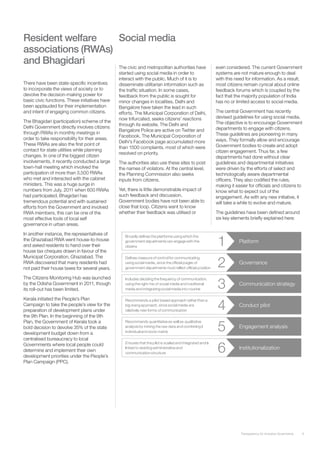 Resident welfare    Social media
associations (RWAs)
and Bhagidari
                                                The civic and metropolitan authorities have     even considered. The current Government
                                                started using social media in order to          systems are not mature enough to deal
                                                interact with the public. Much of it is to      with this need for information. As a result,
There have been state-specific incentives       disseminate utilitarian information such as     most citizens remain cynical about online
to incorporate the views of society or to       the traffic situation. In some cases,           feedback forums which is coupled by the
devolve the decision-making power for           feedback from the public is sought for          fact that the majority population of India
basic civic functions. These initiatives have   minor changes in localities. Delhi and          has no or limited access to social media.
been applauded for their implementation         Bangalore have taken the lead in such
and intent of engaging common citizens.         efforts. The Municipal Corporation of Delhi,    The central Government has recently
                                                now trifurcated, seeks citizens’ reactions      devised guidelines for using social media.
The Bhagidari (participation) scheme of the                                                     The objective is to encourage Government
                                                through its website. The Delhi and
Delhi Government directly involves citizens                                                     departments to engage with citizens.
                                                Bangalore Police are active on Twitter and
through RWAs in monthly meetings in                                                             These guidelines are pioneering in many
                                                Facebook. The Municipal Corporation of
order to take responsibility for their areas.                                                   ways. They formally allow and encourage
                                                Delhi’s Facebook page accumulated more
These RWAs are also the first point of                                                          Government bodies to create and adopt
                                                than 1500 complaints, most of which were
contact for state utilities while planning                                                      citizen engagement. Thus far, a few
                                                resolved on priority.
changes. In one of the biggest citizen                                                          departments had done without clear
involvements, it recently conducted a large     The authorities also use these sites to post    guidelines and departmental initiatives
town-hall meeting which involved the            the names of violators. At the central level,   were driven by the efforts of select and
participation of more than 3,500 RWAs           the Planning Commission also seeks              technologically aware departmental
who met and interacted with the cabinet         inputs from citizens.                           officers. They also codified the rules,
ministers. This was a huge surge in                                                             making it easier for officials and citizens to
numbers from July, 2011 when 600 RWAs           Yet, there is little demonstrable impact of     know what to expect out of the
had participated. Bhagidari has                 such feedback and discussion.                   engagement. As with any new initiative, it
tremendous potential and with sustained         Government bodies have not been able to         will take a while to evolve and mature.
efforts from the Government and involved        close that loop. Citizens want to know
RWA members, this can be one of the             whether their feedback was utilised or          The guidelines have been defined around
most effective tools of local self                                                              six key elements briefly explained here:
governance in urban areas.

In another instance, the representatives of
the Ghaziabad RWA went house-to-house
and asked residents to hand over their
house tax cheques drawn in favour of the
Municipal Corporation, Ghaziabad. The
RWA discovered that many residents had
not paid their house taxes for several years.

The Citizens Monitoring Hub was launched
by the Odisha Government in 2011, though
its roll-out has been limited.

Kerala initiated the People’s Plan
Campaign to take the people’s view for the
preparation of development plans under
the 9th Plan. In the beginning of the 9th
Plan, the Government of Kerala took a
bold decision to devolve 35% of the state
development budget down from a
centralised bureaucracy to local
Governments where local people could
determine and implement their own
development priorities under the People’s
Plan Campaign (PPC).




                                                                                                             Transparency for Inclusive Governance   6
 