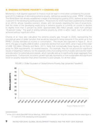 Paying for Zero: 9 Global Development Finance and the Post-2015 Agenda 
B. Ending extreme poverty ≠ ending aid 
Monterrey’s multi-layered approach to finance must be kept in mind when considering the pivotal 
post-2015 challenge of eliminating extreme poverty, defined as people living under PPP$ 1.25/day. 
The World Bank has already established a target of achieving this goal by 2030, defined as less than 
3 percent of the developing world population. Projections for 2030 have been published by Chandy 
et al. (2013), whose ‘baseline scenario’ shows, with full caveats regarding the risks of projections, 
that the share of the developing world living in extreme poverty is currently on course to decline 
to slightly more than 5 percent by 2030, approximately 386 million people, down from perhaps 
18 percent today.1 The goal of ending extreme poverty by 2030 is within reach, but it will not be 
achieved without significant effort. 
Chandy et al. have also calculated the extreme poverty gap through to 2030, representing the 
conceptual value of dollar transfers that would be required to bring everyone in the world up to the 
PPP$ 1.25/day standard of income or consumption. The results are captured in Figure 2. As of 
2014, the gap is roughly US$ 55 billion, a dramatic decline from even 2005, when it was of the order 
of US$ 100 billion (Chandy and Gertz, 2011). Note that conceptually these figures do not form a 
proxy for ODA requirements, for several reasons. For example, they do not account for significant 
issues of targeting or delivery, nor the separate costs of providing minimum public services like health 
and education for extremely poor people, which typically add up to significantly larger aggregate flow 
requirements. Furthermore, economic growth typically represents a more sustainable and significant 
force for poverty reduction than direct transfers to poor people, for all their value. 
1 At the 2013 World Bank/IMF Annual Meetings, World Bank President Jim Yong Kim indicated that the latest figure is 
17.7 percent of the developing world population. 
FIGURE 2: Dollar Equivalent of Global Extreme Poverty Gap (projected “baseline”) 
Source: Chandy et al. 2013 
US 
 