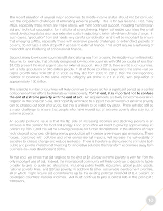 10 
The recent elevation of several major economies to middle-income status should not be confused 
with the longer-term challenges of eliminating extreme poverty. This is for two reasons. First, many 
MICs, especially those which are fragile states, will merit continued support, including humanitarian 
aid and technical cooperation for institutional strengthening. Highly vulnerable countries like small 
island developing states also face extensive costs in adapting to externally-driven climate change. In 
such cases, ‘graduation’ from aid needs very careful consideration and it will be important to ensure 
that emerging LMICs, especially those with extensive poverty challenges or entrenched pockets of 
poverty, do not face a stark drop-off in access to external finance. This might require a rethinking of 
thresholds and bolstering of concessional finance. 
Second, many low-income countries still stand a long way from crossing the middle-income threshold. 
Assume, for example, that officially designated low-income countries with GNI per capita of less than 
$1,035 present the most urgent case for external support. As of 2013, there are 36 such countries, 
with a total population of 846 million people. If all of those countries experience the same real per 
capita growth rates from 2012 to 2030 as they did from 2005 to 2012, then the corresponding 
number of countries in the same income category will shrink to 21 in 2030, with population of 
approximately 490 million. 
This sizeable number of countries will likely continue to require aid for a significant period as a central 
component of their efforts to eliminate extreme poverty. To that end, it is important not to confuse 
the end of extreme poverty with the end of aid. Aid requirements are likely to become ever more 
targeted in the post-2015 era, and hopefully aid linked to support the elimination of extreme poverty 
can be phased out soon after 2030, but this is unlikely to be viable by 2030. There will also still be 
a major challenge to ensure that people who have moved out of extreme poverty also stay out of 
extreme poverty. 
An equally profound issue is that the flip side of increasing incomes and declining poverty is an 
increase in the demand for food and energy. Food production will need to grow by approximately 70 
percent by 2050, and this will be a driving pressure for further deforestation. In the absence of major 
technological advances, climbing energy production will increase greenhouse gas emissions. These 
forces, combined with pollution and other environmental impacts, will increase the vulnerability of 
societies to climate change and reduce resilience. There is therefore a strong need to stimulate both 
public and private international financing for innovative solutions that transform economies away from 
business-as-usual development paths. 
To that end, we stress that aid targeted to the end of $1.25/day extreme poverty is very far from the 
only important use of aid. Indeed, the international community will likely continue to decide to tackle 
broader targets to guide aid allocations, including public health, education, global public goods, 
national poverty lines, and $2/day poverty, in addition to other sustainable development priorities, 
all of which might require aid commitments up to the existing political threshold of 0.7 percent of 
developed countries’ national incomes. Aid must continue to play a central role in the post-2015 
framework. 
 