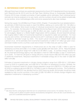Paying for Zero: 11 Global Development Finance and the Post-2015 Agenda 
C. Reference cost estimates 
Although there have not been any systematic assessments of post-2015 development financing needs, 
both Greenhill and Ali (2013) and the UN Task Team Working Group on Sustainable Development 
Finance (2013) have compiled summaries of best available sector estimates. Each individual sector 
estimate can only be analyzed on its own merits, and the numbers should not be added simplistically 
to one another, since methodologies differ and some assessments also have overlaps. 
Noting that caveat, the UN Millennium Project (2005, Chapter 17) provided the most detailed bottom-up 
estimate of ODA financing needs to reach the MDGs, adding up to some US$ 130 -190 billion a 
year (in 2003 dollars). More recent studies of individual social sectors have estimated longer-range 
costs. For example, the Education for All Global Monitoring Report team (2013) estimates that the 
post-2015 education financing gap is US$ 38 billion per year, roughly half for domestic and half 
for aid budgets. Based on a World Health Organization (2012) analysis, Ali and Greenhill estimate 
that roughly US$ 27 billion of incremental investment is required for water and sanitation. For food 
security and nutrition, Schmidhuber and Bruinsma (2011) estimate an extra US$ 50 billion per year 
is needed to eliminate hunger by 2025. The recent Lancet Commission on Global Health 2035 
(Jamison et al., 2013) estimates that incremental investments of US$ 57–91 billion per year in low-and 
lower-middle-income countries could save at least 10 million lives per year by 2035. 
Incremental investment requirements in infrastructure are on the order of US$ 1 trillion a year for 
developing countries and US$ 2.7–3.2 trillion a year globally (UN Task Team, 2013). Required global 
investments in agriculture range from US$ 50 to 80 billion a year. To achieve energy access for 
all, the International Energy Agency has calculated a need for US$ 49 billion a year in investments 
up to 2030. To meet the UN goal on energy efficiency would require US$ 250–400 billion per year 
in additional investments. Required investments in renewable energy are on the order of US$ 500 
billion annually. 
Estimates of required investments in climate change mitigation range from US$ 400 to 1,200 billion 
a year by 2030 on a global scale, and US$ 200 to 700 billion for developing countries. Similarly, the 
figures for investment needs for climate change adaptation range from US$ 50 to 170 billion per year 
by 2030 on a global scale and US$ 20 to 100 billion a year for developing countries. The Conference 
of the Parties to UNFCCC has decided that by 2020 financing (public and private) should be made 
available by high-income countries in the order of US$ 100 billion for climate change mitigation and 
adaptation investments in developing countries.21 
2 We stress that the costing figures listed here are not comprehensive across sectors. For example, they do not 
include costs for global ecosystem services and biodiversity management, which are also crucial elements of a 
post-2015 sustainable development agenda. 
 