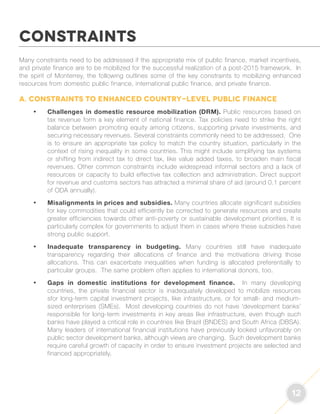 12 
Many constraints need to be addressed if the appropriate mix of public finance, market incentives, 
and private finance are to be mobilized for the successful realization of a post-2015 framework. In 
the spirit of Monterrey, the following outlines some of the key constraints to mobilizing enhanced 
resources from domestic public finance, international public finance, and private finance. 
A. Constraints to enhanced country-level public finance 
• Challenges in domestic resource mobilization (DRM). Public resources based on 
tax revenue form a key element of national finance. Tax policies need to strike the right 
balance between promoting equity among citizens, supporting private investments, and 
securing necessary revenues. Several constraints commonly need to be addressed. One 
is to ensure an appropriate tax policy to match the country situation, particularly in the 
context of rising inequality in some countries. This might include simplifying tax systems 
or shifting from indirect tax to direct tax, like value added taxes, to broaden main fiscal 
revenues. Other common constraints include widespread informal sectors and a lack of 
resources or capacity to build effective tax collection and administration. Direct support 
for revenue and customs sectors has attracted a minimal share of aid (around 0.1 percent 
of ODA annually). 
• Misalignments in prices and subsidies. Many countries allocate significant subsidies 
for key commodities that could efficiently be corrected to generate resources and create 
greater efficiencies towards other anti-poverty or sustainable development priorities. It is 
particularly complex for governments to adjust them in cases where these subsidies have 
strong public support. 
• Inadequate transparency in budgeting. Many countries still have inadequate 
transparency regarding their allocations of finance and the motivations driving those 
allocations. This can exacerbate inequalities when funding is allocated preferentially to 
particular groups. The same problem often applies to international donors, too. 
• Gaps in domestic institutions for development finance. In many developing 
countries, the private financial sector is inadequately developed to mobilize resources 
sfor long-term capital investment projects, like infrastructure, or for small- and medium-sized 
enterprises (SMEs). Most developing countries do not have ‘development banks’ 
responsible for long-term investments in key areas like infrastructure, even though such 
banks have played a critical role in countries like Brazil (BNDES) and South Africa (DBSA). 
Many leaders of international financial institutions have previously looked unfavorably on 
public sector development banks, although views are changing. Such development banks 
require careful growth of capacity in order to ensure investment projects are selected and 
financed appropriately. 
CONSTRAINTS 
 