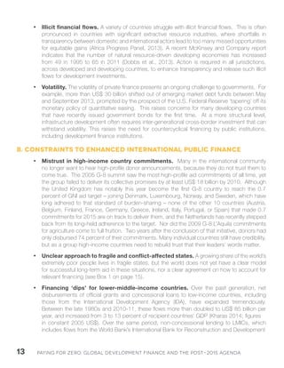 Paying for Zero: 13 Global Development Finance and the Post-2015 Agenda 
• Illicit financial flows. A variety of countries struggle with illicit financial flows. This is often 
pronounced in countries with significant extractive resource industries, where shortfalls in 
transparency between domestic and international actors lead to too many missed opportunities 
for equitable gains (Africa Progress Panel, 2013). A recent McKinsey and Company report 
indicates that the number of natural resource-driven developing economies has increased 
from 49 in 1995 to 65 in 2011 (Dobbs et al., 2013). Action is required in all jurisdictions, 
across developed and developing countries, to enhance transparency and release such illicit 
flows for development investments. 
• Volatility. The volatility of private finance presents an ongoing challenge to governments. For 
example, more than US$ 30 billion shifted out of emerging market debt funds between May 
and September 2013, prompted by the prospect of the U.S. Federal Reserve ‘tapering’ off its 
monetary policy of quantitative easing. This raises concerns for many developing countries 
that have recently issued government bonds for the first time. At a more structural level, 
infrastructure development often requires inter-generational cross-border investment that can 
withstand volatility. This raises the need for countercyclical financing by public institutions, 
including development finance institutions. 
B. Constraints to enhanced international public finance 
• Mistrust in high-income country commitments. Many in the international community 
no longer want to hear high-profile donor announcements, because they do not trust them to 
come true. The 2005 G-8 summit saw the most high-profile aid commitments of all time, yet 
the group failed to deliver its collective promises by at least US$ 18 billion by 2010. Although 
the United Kingdom has notably this year become the first G-8 country to reach the 0.7 
percent of GNI aid target – joining Denmark, Luxembourg, Norway, and Sweden, which have 
long adhered to that standard of burden-sharing – none of the other 10 countries (Austria, 
Belgium, Finland, France, Germany, Greece, Ireland, Italy, Portugal, or Spain) that made 0.7 
commitments for 2015 are on track to deliver them, and the Netherlands has recently stepped 
back from its long-held adherence to the target. Nor did the 2009 G-8 L’Aquila commitments 
for agriculture come to full fruition. Two years after the conclusion of that initiative, donors had 
only disbursed 74 percent of their commitments. Many individual countries still have credibility, 
but as a group high-income countries need to rebuild trust that their leaders’ words matter. 
• Unclear approach to fragile and conflict-affected states. A growing share of the world’s 
extremely poor people lives in fragile states, but the world does not yet have a clear model 
for successful long-term aid in these situations, nor a clear agreement on how to account for 
relevant financing (see Box 1 on page 15). 
• Financing ‘dips’ for lower-middle-income countries. Over the past generation, net 
disbursements of official grants and concessional loans to low-income countries, including 
those from the International Development Agency (IDA), have expanded tremendously. 
Between the late 1980s and 2010-11, these flows more than doubled to US$ 85 billion per 
year, and increased from 3 to 13 percent of recipient countries’ GDP (Kharas 2014; figures 
in constant 2005 US$). Over the same period, non-concessional lending to LMICs, which 
includes flows from the World Bank’s International Bank for Reconstruction and Development 
 