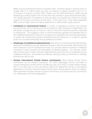 14 
(IBRD) and the International Finance Corporation (IFC), remained steady in absolute terms at 
roughly US$ 15 to US$ 22 billion per year, but declined in relative importance from 0.7 to 
0.3 percent of recipient countries’ GDP. Indeed, over the 2000-2009 period, LMICs (and all 
developing countries) repaid more on loans than they received in gross disbursements (ibid.). 
The needed expansion of assistance to LICs has been accompanied by a drop-off in lending 
support for the same economies as they grow. At the same time, many newly designated 
MICs confront higher prices and higher expectations to deliver better quality services. 
• Limitations in concessional finance. A number of developing countries have reached 
borrowing limits set by international financial institutions (IFIs) including the World Bank, but 
still require increased access to finance in order to meet their investment priorities, especially 
in infrastructure. This suggests a need: to revisit the lending capacities and leverage ratios of 
the multilateral development institutions; to expand non-lending IFI instruments like guarantees; 
to create new infrastructure-focused international financial institutions; or to allow for greater 
public non-concessional lending among developing countries. 
• Challenges of multilateral replenishments. Most donor countries divide their ODA between 
bilateral and multilateral channels. Multilateral programs often provide greater effectiveness and 
lower transaction costs for development results, but can also present coordination challenges 
compared to direct oversight and predictability of bilateral programs. For example, donors 
often confront back-to-back multi-year replenishments cycles that are not coordinated across 
multilateral institutions, and thereby face difficulty matching funding commitments to strategic 
priorities from year-to-year. 
• Unclear international climate finance mechanisms. Many leading climate finance 
mechanisms are not properly functioning. The 2009 Copenhagen Accord committed to 
support developing countries with $ 100 billion per year, as of 2020, to tackle climate change. 
But it is not clear how or if this commitment will be met. Meanwhile, the lack of international 
agreements on emission reduction targets has left carbon-trading systems close to a collapse. 
Clear agreements are also needed to support mechanisms such as the reduction of emissions 
from deforestation and forest degradation. 
 