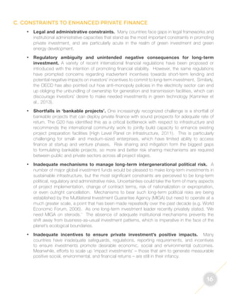 16 
C. Constraints to enhanced private finance 
• Legal and administrative constraints. Many countries face gaps in legal frameworks and 
institutional administrative capacities that stand as the most important constraints in promoting 
private investment, and are particularly acute in the realm of green investment and green 
energy development. 
• Regulatory ambiguity and unintended negative consequences for long-term 
investment. A variety of recent international financial regulations have been proposed or 
introduced with the intention of promoting financial stability. However, the same regulations 
have prompted concerns regarding inadvertent incentives towards short-term lending and 
potential negative impacts on investors’ incentives to commit to long-term investment. Similarly, 
the OECD has also pointed out how anti-monopoly policies in the electricity sector can end 
up obliging the unbundling of ownership for generation and transmission facilities, which can 
discourage investors’ desire to make needed investments in green technology (Kaminker et 
al., 2013). 
• Shortfalls in ‘bankable projects’. One increasingly recognized challenge is a shortfall of 
bankable projects that can deploy private finance with sound prospects for adequate rate of 
return. The G20 has identified this as a critical bottleneck with respect to infrastructure and 
recommends the international community work to jointly build capacity to enhance existing 
project preparation facilities (High Level Panel on Infrastructure, 2011). This is particularly 
challenging for small- and medium-sized enterprises, which have limited ability to access 
finance at startup and venture phases. Risk sharing and mitigation form the biggest gaps 
to formulating bankable projects, so more and better risk sharing mechanisms are required 
between public and private sectors across all project stages. 
• Inadequate mechanisms to manage long-term intergenerational political risk. A 
number of major global investment funds would be pleased to make long-term investments in 
sustainable infrastructure, but the most significant constraints are perceived to be long-term 
political, regulatory and administrative risks. Uncertainties could take the form of many aspects 
of project implementation, change of contract terms, risk of nationalization or expropriation, 
or even outright cancellation. Mechanisms to bear such long-term political risks are being 
established by the Multilateral Investment Guarantee Agency (MIGA) but need to operate at a 
much greater scale, a point that has been made repeatedly over the past decade (e.g. World 
Economic Forum, 2006). As one long-term investment leader recently privately stated, ‘We 
need MIGA on steroids.’ The absence of adequate institutional mechanisms prevents the 
shift away from business-as-usual investment patterns, which is imperative in the face of the 
planet’s ecological boundaries. 
• Inadequate incentives to ensure private investment’s positive impacts. Many 
countries have inadequate safeguards, regulations, reporting requirements, and incentives 
to ensure investments promote desirable economic, social and environmental outcomes. 
Meanwhile, efforts to scale up ‘impact investments’ – those that aim to generate measurable 
positive social, environmental, and financial returns – are still in their infancy. 
 