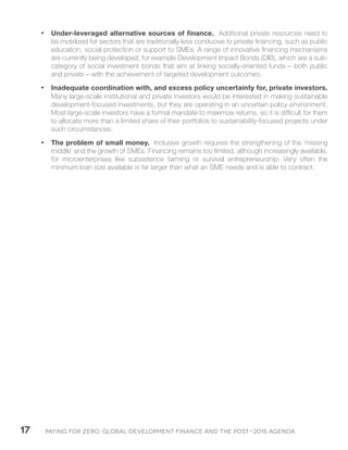 Paying for Zero: 17 Global Development Finance and the Post-2015 Agenda 
• Under-leveraged alternative sources of finance. Additional private resources need to 
be mobilized for sectors that are traditionally less conducive to private financing, such as public 
education, social protection or support to SMEs. A range of innovative financing mechanisms 
are currently being developed, for example Development Impact Bonds (DIB), which are a sub-category 
of social investment bonds that aim at linking socially-oriented funds – both public 
and private – with the achievement of targeted development outcomes. 
• Inadequate coordination with, and excess policy uncertainty for, private investors. 
Many large-scale institutional and private investors would be interested in making sustainable 
development-focused investments, but they are operating in an uncertain policy environment. 
Most large-scale investors have a formal mandate to maximize returns, so it is difficult for them 
to allocate more than a limited share of their portfolios to sustainability-focused projects under 
such circumstances. 
• The problem of small money. Inclusive growth requires the strengthening of the ‘missing 
middle’ and the growth of SMEs. Financing remains too limited, although increasingly available, 
for microenterprises like subsistence farming or survival entrepreneurship. Very often the 
minimum loan size available is far larger than what an SME needs and is able to contract. 
 